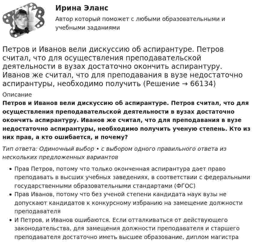      
            Описание
            Петров и Иванов вели дискуссию об аспирантуре. Петров считал, что для осуществления преподавательской деятельности в вузах достаточно окончить аспирантуру. Иванов же считал, что для преподавания в вузе недостаточно аспирантуры, необходимо получить ученую степень. Кто из них прав, а кто ошибается, и почему?Тип ответа: Одиночный выбор • с выбором одного правильного ответа из нескольких предложенных вариантовПрав Петров, потому что только оконченная аспирантура дает право преподавать в высших учебных заведениях, в соответствии с федеральными государственными образовательными стандартами (ФГОС)Прав Иванов, потому что без ученой степени кандидата наук вузы не допускают кандидатов к конкурсному избранию на замещение должности преподавателяИ Петров, и Иванов ошибаются. Если отталкиваться от действующего законодательства, для замещения должности преподавателя и старшего преподавателя достаточно иметь высшее образование, диплом магистра   
            
            
            Петров  во  время  работы  в  ООО  «Инновационные  технологии» разработал программное обеспечение. Работодатель ему сообщилПетров и Иванов вели дискуссию об аспирантуре. Петров считал, что для осуществления преподавательской деятельности в вузах достаточно окончить аспирантуру. Иванов же считал, что для преподавания в вузе недостаточно аспирантуры, необходимо получить Петров, окончив вуз и получив диплом магистра юриспруденции, решил стать адвокатом. В Адвокатской палате субъекта РФ ему отказали, сославшись на нехватку необходимого стажа работы по специальности. Правомерен ли отказ? Ответ обоснуйте.Петровское бароккоПетров является должностным лицом налогового органа. В ходе проведения выездной налоговой проверки налогоплательщика-организации Петров, являясь первым заместителем мэра г. о. ЭнскаПетров, являясь собственником земельного участка в СНТ «Нептун», обратился с исковым заявление к гражданину Иванову, требуя перенести баню, Перьевая ручка -  На сегодняшний день существует огромное разнообразие перьевых ручекПерьевая ручка. - На сегодняшний день существует огромное разнообразие перьевых ручек Петр I в рамках военной реформы создал…  	регулярную армию.	 	стрелецкое войско.	 	крестьянское ополчение.	 	дворянское ополчение.Петр купил 4 кг блага х и 5 кг блага у, причем четвертый килограмм блага х принес ему удовольствие, равное 6 ютиламПетр купил 4 кг блага х и 5 кг блага у, причем четвертый килограмм блага х принес ему удовольствие, равное 6 ютилам, а пятый килограмм блага у – 5 ютилам. Цена каждого килограмма блага х равна 3 ден. ед., а блага у – 2 ден.Петр купил 4 кг блага х и 5 кг блага у, причем четвертый килограмм блага х принес ему удовольствие, равное 6 ютилам, а пятый килограмм блага у – 5 ютилам. Цена каждого килограмма блага х равна 3 ден ед, а блага у- 2 ден ед. Петр купил 4 кг блага х и 5 кг блага у, причем четвертый килограмм блага х принес ему удовольствие, равное 6 ютилам, а пятый килограмм блага у – 5 ютилам. Цена каждого килограмма блага х равна 3 ден. ед., а блага у – 2 ден. ед