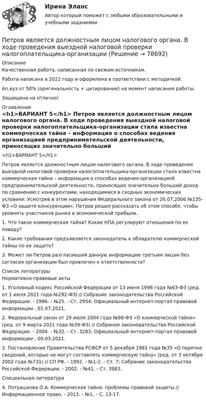      
            Описание
            Качественная работа, написанная по свежим источникам.Работа написана в 2022 году и оформлена в соответствии с методичкой.Ап.вуз от 50% (оригинальность + цитирование) на момент написания работы.Защищена на отлично! 
            Оглавление
              <h1>ВАРИАНТ 5</h1> 	Петров является должностным лицом налогового органа. В ходе проведения выездной налоговой проверки налогоплательщика-организации стала известна коммерческая тайна – информация о способах ведения организацией предпринимательской деятельности, приносящих значительно больший доход по сравнению с конкурентами, находящимися в сходных экономических условиях. Усмотрев в этом нарушения Федерального закона от 26.07.2006 №135-ФЗ «О защите конкуренции», Петров решил рассказать об этом способе, чтобы уровнять участников рынка в экономической прибыли.	1. Что такое коммерческая тайна? Какие НПА регулируют отношения по ее поводу?	2. Какие требования предъявляется законодатель к обладателю коммерческой тайны по ее защите? 	3. Может ли Петров разгласивший данную информацию третьим лицам без согласия организации был привлечен к ответственности?   
            Список литературы
            	Нормативно-правовые акты 	1. Уголовный кодекс Российской Федерации от 13 июня 1996 года №63-ФЗ (ред. от 1 июля 2021 года №292-ФЗ) // Собрание законодательства Российской Федерации. - 1996. - №25. - Ст. 2954; Официальный интернет-портал правовой информации , 01.07.2021.	2. Федеральный закон от 29 июля 2004 года №98-ФЗ «О коммерческой тайне» (ред. от 9 марта 2021 года №39-ФЗ) // Собрание законодательства Российской Федерации. - 2004. - №32. - Ст. 3283; Официальный интернет-портал правовой информации , 09.03.2021.	3. Постановление Правительства РСФСР от 5 декабря 1991 года №35 «О перечне сведений, которые не могут составлять коммерческую тайну» (ред. от 3 октября 2002 года №731) // СП РФ. - 1992. - №1-2. - Ст. 7; Собрание законодательства Российской Федерации. - 2002. - №41. - Ст. 3983. 	Специальная литература 	4. Потрашкова О.А. Коммерческая тайна: проблемы правовой защиты // Информационное право. - 2013. - №1. – С. 13-17.  
            
            
            Петровское бароккоПетров является должностным лицом налогового органа. В ходе проведения выездной налоговой проверки налогоплательщика-организации Петров, являясь первым заместителем мэра г. о. ЭнскаПетров, являясь собственником земельного участка в СНТ «Нептун», обратился с исковым заявление к гражданину Иванову, требуя перенести баню, ПЗ 4. Определение очередности (два рабочих места)//менеджмент//опенедуПЗ 4. Определение очередности (одно рабочее место)//менеджмент//опенедуПЗ 7 Задача 3 для самостоятельного решения//МЕНЕДЖМЕНТПетр купил 4 кг блага х и 5 кг блага у, причем четвертый килограмм блага х принес ему удовольствие, равное 6 ютиламПетр купил 4 кг блага х и 5 кг блага у, причем четвертый килограмм блага х принес ему удовольствие, равное 6 ютилам, а пятый килограмм блага у – 5 ютилам. Цена каждого килограмма блага х равна 3 ден. ед., а блага у – 2 ден.Петр купил 4 кг блага х и 5 кг блага у, причем четвертый килограмм блага х принес ему удовольствие, равное 6 ютилам, а пятый килограмм блага у – 5 ютилам. Цена каждого килограмма блага х равна 3 ден ед, а блага у- 2 ден ед. Петр купил 4 кг блага х и 5 кг блага у, причем четвертый килограмм блага х принес ему удовольствие, равное 6 ютилам, а пятый килограмм блага у – 5 ютилам. Цена каждого килограмма блага х равна 3 ден. ед., а блага у – 2 ден. едПетр купил 4 кг блага х и 5 кг блага у, причем четвертый килограмм блага х принес ему удовольствие, равное 6 ютилам, а пятый килограмм блага у – 5 ютилам. Цена каждого килограмма блага х равна 3 ден. ед., а блага у – 2 ден. ед. Петров  во  время  работы  в  ООО  «Инновационные  технологии» разработал программное обеспечение. Работодатель ему сообщилПетров и Иванов вели дискуссию об аспирантуре. Петров считал, что для осуществления преподавательской деятельности в вузах достаточно окончить аспирантуру. Иванов же считал, что для преподавания в вузе недостаточно аспирантуры, необходимо получить 