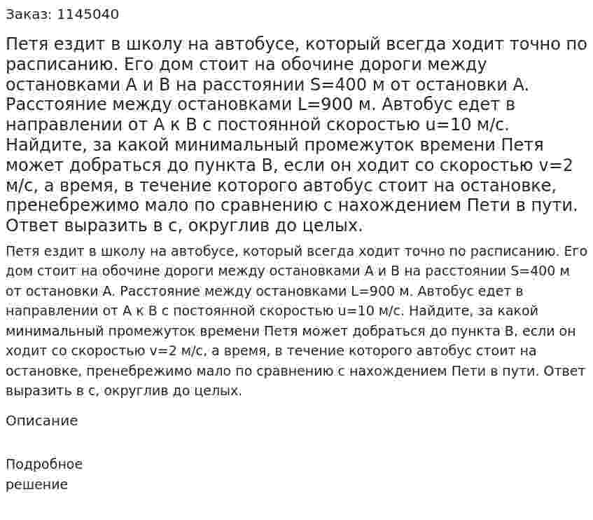 Петя ездит в школу на автобусе, который всегда ходит точно по расписанию. Его дом стоит на обочине дороги между остановками A и B на расстоянии  S=400 м от остановки A. Расстояние между остановками  L=900 м. Автобус едет в направлении от A к B с постоянной скоростью  u=10 м/с. Найдите, за какой минимальный промежуток времени Петя может добраться до пункта B, если он ходит со скоростью  v=2 м/с, а время, в течение которого автобус стоит на остановке, пренебрежимо мало по сравнению с нахождением Пети в пути. Ответ выразить в с, округлив до целых. 