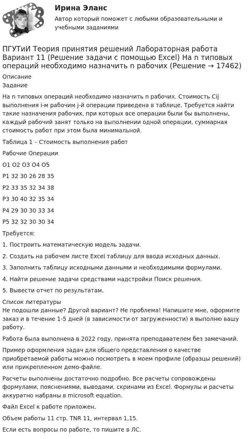     
          Описание
          ЗаданиеНа n типовых операций необходимо назначить n рабочих. Стоимость Cij выполнения i-м рабочим j-й операции приведена в таблице. Требуется найти такие назначения рабочих, при которых все операции были бы выполнены, каждый рабочий занят только на выполнении одной операции, суммарная стоимость работ при этом была минимальной.Таблица 1 – Стоимость выполнения работРабочие	Операции	О1	О2	О3	О4	О5Р1	32	30	26	28	35Р2	33	35	32	34	38Р3	30	40	32	35	34Р4	29	30	30	33	34Р5	32	32	30	30	34Требуется:1. Построить математическую модель задачи. 2. Создать на рабочем листе Excel таблицу для ввода исходных данных. 3. Заполнить таблицу исходными данными и необходимыми формулами. 4. Найти решение задачи средствами надстройки Поиск решения. 5. Вывести отчет по результатам.   
          Список литературы
          Не подошли данные? Другой вариант? Не проблема! Напишите мне, оформите заказ и в течение 1-5 дней (в зависимости от загруженности) я выполню вашу работу.Работа была выполнена в 2022 году, принята преподавателем без замечаний.Пример оформления задач для общего представления о качестве приобретаемой работы можно посмотреть в моем профиле (образцы решений) или прикрепленном демо-файле.Расчеты выполнены достаточно подробно. Все расчеты сопровождены формулами, пояснениями, выводами, скринами из Excel. Формулы и расчеты аккуратно набраны в microsoft equation.Файл Excel к работе приложен.Объем работы 11 стр. TNR 11, интервал 1,15.Если есть вопросы по работе, то пишите в ЛС.
            
            
            ПГУТиИ Теория принятия решений Вариант 1 (Решение задачи с помощью Excel) Кондитерская фабрика для производства трех видов карамели А, В и С использует три вида основного сырья: сахарный песок, патоку и фруктовое пюре.ПГУТиИ Теория принятия решений Лабораторная работа Вариант 11 (Решение задачи с помощью Excel) На n типовых операций необходимо назначить n рабочихПедагог в работе с родителями школьников использовал метод, для которого разработал вопросы, изложенные на листах бумаги. Вопросы были прямые и косвенные; закрытые, полуоткрытые и открытые. Определите, каким методом воспользовался учительпедагогикаПедагогикаПедагогикаПедагогикаПатопсихология расстройств личности и нарушений поведения в подростковом и юношеском возрастеПатрон специальный 00-000.06.07.07.00 solidworksПаттерны разворотного графика - это наиболее распространенные графические паттерны форекс, которые новичкам легче всего обнаружитьПациентоориентированный подход в работе среднего медицинского персонала [Ответы]ПВГУС ТВиМС Вариант 1 (11 заданий) На восьми одинаковых карточках написаны соответственно числа 2, 4, 6, 7, 8, 10, 12 и 13. Наугад берутся две карточки. Найти вероятность того, что сумма этих чисел равна 10.ПВГУС Теория вероятности и математическая статистика Вариант 9 (11 заданий) Наугад из чисел 1,2,5,8,7,3,9 выбираем два. Какова вероятность того, что сумма выбранных чисел равна 10.ПГНИУ Методы статистических исследований в экономике. Домашнее задание (6 задач). Вероятность своевременного выполнения студентом контрольной работы по каждой из трех дисциплин 