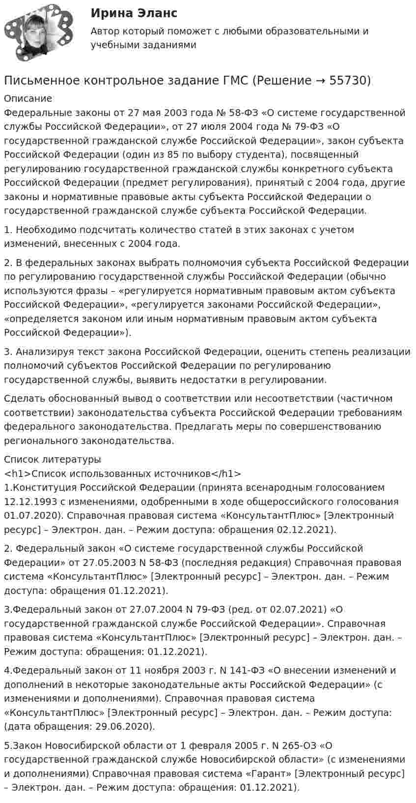     
            Описание
            	Федеральные законы от 27 мая 2003 года № 58-ФЗ «О системе государственной службы Российской Федерации», от 27 июля 2004 года № 79-ФЗ «О государственной гражданской службе Российской Федерации», закон субъекта Российской Федерации (один из 85 по выбору студента), посвященный регулированию государственной гражданской службы конкретного субъекта Российской Федерации (предмет регулирования), принятый с 2004 года, другие законы и нормативные правовые акты субъекта Российской Федерации о государственной гражданской службе субъекта Российской Федерации.	1. Необходимо подсчитать количество статей в этих законах с учетом изменений, внесенных с 2004 года.	2. В федеральных законах выбрать полномочия субъекта Российской Федерации по регулированию государственной службы Российской Федерации (обычно используются фразы – «регулируется нормативным правовым актом субъекта Российской Федерации», «регулируется законами Российской Федерации», «определяется законом или иным нормативным правовым актом субъекта Российской Федерации»). 	3. Анализируя текст закона Российской Федерации, оценить степень реализации полномочий субъектов Российской Федерации по регулированию государственной службы, выявить недостатки в регулировании.	Сделать обоснованный вывод о соответствии или несоответствии (частичном соответствии) законодательства субъекта Российской Федерации требованиям федерального законодательства. Предлагать меры по совершенствованию регионального законодательства.  
            Список литературы
            <h1>Список использованных источников</h1>1.Конституция Российской Федерации (принята всенародным голосованием 12.12.1993 с изменениями, одобренными в ходе общероссийского голосования 01.07.2020). Справочная правовая система «КонсультантПлюс» [Электронный ресурс] – Электрон. дан. – Режим доступа:  обращения 02.12.2021).2. Федеральный закон «О системе государственной службы Российской Федерации» от 27.05.2003 N 58-ФЗ (последняя редакция) Справочная правовая система «КонсультантПлюс» [Электронный ресурс] – Электрон. дан. – Режим доступа:  обращения 01.12.2021).3.Федеральный закон от 27.07.2004 N 79-ФЗ (ред. от 02.07.2021) «О государственной гражданской службе Российской Федерации». Справочная правовая система «КонсультантПлюс» [Электронный ресурс] – Электрон. дан. – Режим доступа:  обращения: 01.12.2021).4.Федеральный закон от 11 ноября 2003 г. N 141-ФЗ «О внесении изменений и дополнений в некоторые законодательные акты Российской Федерации» (с изменениями и дополнениями). Справочная правовая система «КонсультантПлюс» [Электронный ресурс] – Электрон. дан. – Режим доступа: (дата обращения: 29.06.2020).5.Закон Новосибирской области от 1 февраля 2005 г. N 265-ОЗ «О государственной гражданской службе Новосибирской области» (с изменениями и дополнениями) Справочная правовая система «Гарант» [Электронный ресурс] – Электрон. дан. – Режим доступа:  обращения: 01.12.2021).  
            
            
            Письменное контрольное заданиеПисьменное контрольное задание ГМС Письменное контрольное задание по уголовному процессуПисьменный перевод специальных текстов. Практическое задание. МУМ.Питание при гестационном сахарном диабете [Ответы]Питание современных подростковПитающие сети – это сети напряжением Выберите один ответ: a.110 - 220 кВ b.220 кВ и выше c.330 кВ и выше d.500 кВ и вышеП. И. Пидкасистый считает предметом педагогики … деятельность, которую осуществляют в учебно-воспитательных учрежденияхПирог «Яблочный угар» - рецептПирог «Яблочный угар» - рецептписьменная работа по Русский язык и культура общения.письменная работа по теме русский язык и культура общенияписьменное задание по высшей математики Письменное заявление налогоплательщика или заявление, составленное в электронном виде и переданное по телекоммуникационным каналам связи с применением электронной цифровой подписи, об объектах налогообложения, о полученных доходах и произведенных рас