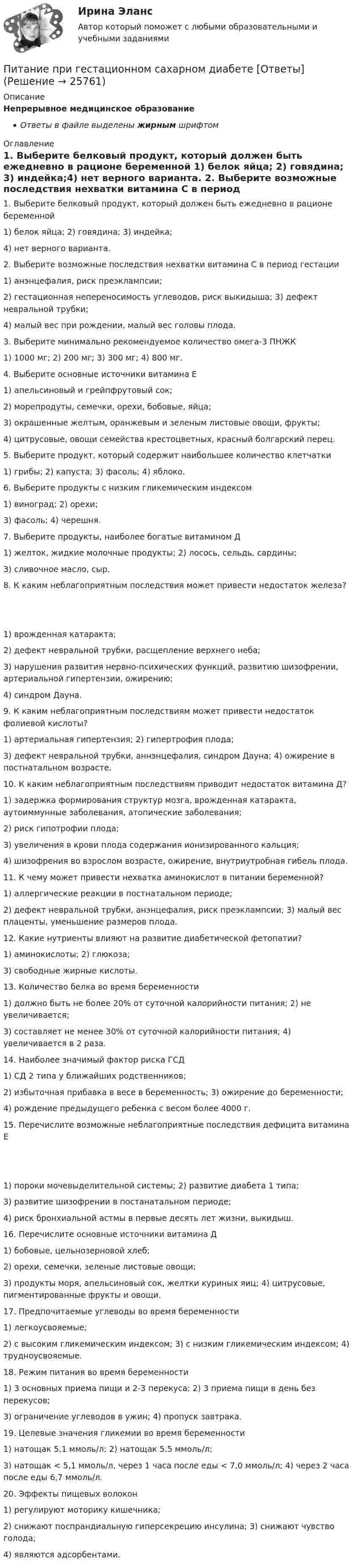      
          Описание
          Непрерывное медицинское образованиеОтветы в файле выделены жирным шрифтом 
          Оглавление
          1. Выберите белковый продукт, который должен быть ежедневно в рационе беременной 1) белок яйца; 2) говядина; 3) индейка;4) нет верного варианта. 2. Выберите возможные последствия нехватки витамина С в период гестации 1) анэнцефалия, риск преэклампсии;2) гестационная непереносимость углеводов, риск выкидыша; 3) дефект невральной трубки;4) малый вес при рождении, малый вес головы плода. 3. Выберите минимально рекомендуемое количество омега-3 ПНЖК 1) 1000 мг; 2) 200 мг; 3) 300 мг; 4) 800 мг. 4. Выберите основные источники витамина Е 1) апельсиновый и грейпфрутовый сок;2) морепродуты, семечки, орехи, бобовые, яйца;3) окрашенные желтым, оранжевым и зеленым листовые овощи, фрукты;4) цитрусовые, овощи семейства крестоцветных, красный болгарский перец. 5. Выберите продукт, который содержит наибольшее количество клетчатки 1) грибы; 2) капуста; 3) фасоль; 4) яблоко. 6. Выберите продукты с низким гликемическим индексом 1) виноград; 2) орехи;3) фасоль; 4) черешня. 7. Выберите продукты, наиболее богатые витамином Д 1) желток, жидкие молочные продукты; 2) лосось, сельдь, сардины;3) сливочное масло, сыр. 8. К каким неблагоприятным последствия может привести недостаток железа? 1) врожденная катаракта;2) дефект невральной трубки, расщепление верхнего неба;3) нарушения развития нервно-психических функций, развитию шизофрении, артериальной гипертензии, ожирению;4) синдром Дауна. 9. К каким неблагоприятным последствиям может привести недостаток фолиевой кислоты? 1) артериальная гипертензия; 2) гипертрофия плода;3) дефект невральной трубки, аннэнцефалия, синдром Дауна; 4) ожирение в постнатальном возрасте. 10. К каким неблагоприятным последствиям приводит недостаток витамина Д? 1) задержка формирования структур мозга, врожденная катаракта, аутоиммунные заболевания, атопические заболевания;2) риск гипотрофии плода;3) увеличения в крови плода содержания ионизированного кальция;4) шизофрения во взрослом возрасте, ожирение, внутриутробная гибель плода. 11. К чему может привести нехватка аминокислот в питании беременной? 1) аллергические реакции в постнатальном периоде;2) дефект невральной трубки, анэнцефалия, риск преэклампсии; 3) малый вес плаценты, уменьшение размеров плода. 12. Какие нутриенты влияют на развитие диабетической фетопатии? 1) аминокислоты; 2) глюкоза;3) свободные жирные кислоты. 13. Количество белка во время беременности 1) должно быть не более 20% от суточной калорийности питания; 2) не увеличивается;3) составляет не менее 30% от суточной калорийности питания; 4) увеличивается в 2 раза. 14. Наиболее значимый фактор риска ГСД 1) СД 2 типа у ближайших родственников;2) избыточная прибавка в весе в беременность; 3) ожирение до беременности;4) рождение предыдущего ребенка с весом более 4000 г. 15. Перечислите возможные неблагоприятные последствия дефицита витамина Е 1) пороки мочевыделительной системы; 2) развитие диабета 1 типа;3) развитие шизофрении в постанатальном периоде;4) риск бронхиальной астмы в первые десять лет жизни, выкидыш. 16. Перечислите основные источники витамина Д 1) бобовые, цельнозерновой хлеб;2) орехи, семечки, зеленые листовые овощи;3) продукты моря, апельсиновый сок, желтки куриных яиц; 4) цитрусовые, пигментированные фрукты и овощи. 17. Предпочитаемые углеводы во время беременности 1) легкоусвояемые;2) с высоким гликемическим индексом; 3) с низким гликемическим индексом; 4) трудноусвояемые. 18. Режим питания во время беременности 1) 3 основных приема пищи и 2-3 перекуса; 2) 3 приема пищи в день без перекусов;3) ограничение углеводов в ужин; 4) пропуск завтрака. 19. Целевые значения гликемии во время беременности 1) натощак 5,1 ммоль/л; 2) натощак 5,5 ммоль/л;3) натощак < 5,1 ммоль/л, через 1 часа после еды < 7,0 ммоль/л; 4) через 2 часа после еды 6,7 ммоль/л. 20. Эффекты пищевых волокон 1) регулируют моторику кишечника;2) снижают поспрандиальную гиперсекрецию инсулина; 3) снижают чувство голода;4) являются адсорбентами. 
            
            
            Письменный перевод специальных текстов. Практическое задание. МУМ.Питание при гестационном сахарном диабете [Ответы]Питание современных подростковПитающие сети – это сети напряжением Выберите один ответ: a.110 - 220 кВ b.220 кВ и выше c.330 кВ и выше d.500 кВ и вышеПитер Паркер, который получил свои способности благодаря укусу радиоактивного паука, может быстро передвигаться, а соседи называют его «Человек-паук». Однако же молодой человек отличается девиантным поведением, и его родные просят вас дать питон, 2 варианта по 2 задачиПитон задача строк - условияписьменная работа по Русский язык и культура общения.письменная работа по теме русский язык и культура общенияписьменное задание по высшей математики Письменное заявление налогоплательщика или заявление, составленное в электронном виде и переданное по телекоммуникационным каналам связи с применением электронной цифровой подписи, об объектах налогообложения, о полученных доходах и произведенных расПисьменное контрольная работа по статистикеПисьменное контрольное заданиеПисьменное контрольное задание ГМС 