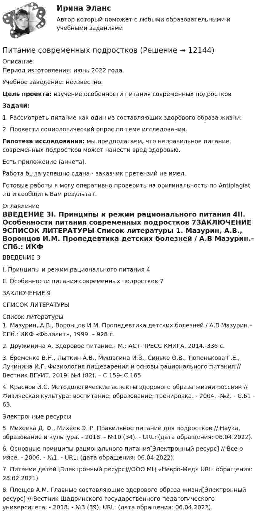      
          Описание
          Период изготовления: июнь 2022 года.Учебное заведение: неизвестно.Цель проекта: изучение особенности питания современных подростковЗадачи:1.    Рассмотреть питание как один из составляющих здорового образа жизни;2.    Провести социологический опрос по теме исследования.Гипотеза исследования: мы предполагаем, что неправильное питание современных подростков может нанести вред здоровью.Есть приложение (анкета).Работа была успешно сдана - заказчик претензий не имел.Готовые работы я могу оперативно проверить на оригинальность по Antiplagiat .ru и сообщить Вам результат. 
          Оглавление
          ВВЕДЕНИЕ	3I. Принципы и режим рационального питания	4II. Особенности питания современных подростков	7ЗАКЛЮЧЕНИЕ	9СПИСОК ЛИТЕРАТУРЫ	 
          Список литературы
          1.	Мазурин, А.В., Воронцов И.М. Пропедевтика детских болезней / А.В Мазурин.– СПб.: ИКФ «Фолиант», 1999. – 928 с.2.	Дружинина А. Здоровое питание.- М.: АСТ-ПРЕСС КНИГА, 2014.-336 с.3.	Еременко В.Н., Лыткин А.В., Мишагина И.В., Синько О.В., Тюпенькова Г.Е., Лучинина И.Г. Физиология пищеварения и основы рационального питания // Вестник ВГУИТ. 2019. №4 (82). – С.159- С.1654.	Краснов И.С. Методологические аспекты здорового образа жизни россиян // Физическая культура: воспитание, образование, тренировка. - 2004. -№2. - С.61 - 63.Электронные ресурсы5.	Михеева Д. Ф., Михеев Э. Р. Правильное питание для подростков // Наука, образование и культура. - 2018. - №10 (34). - URL:  (дата обращения: 06.04.2022).6.	Основные принципы рационального питания[Электронный ресурс] // Все о мясе. - 2006. - №1. - URL:  (дата обращения: 06.04.2022).7.	Питание детей [Электронный ресурс]//ООО МЦ «Невро-Мед» URL:  обращения: 28.02.2021).8.	Плещев А.М. Главные составляющие здорового образа жизни[Электронный ресурс] // Вестник Шадринского государственного педагогического университета. - 2018. - №3 (39). URL:  (дата обращения: 06.04.2022).
            
            
            Питание при гестационном сахарном диабете [Ответы]Питание современных подростковПитающие сети – это сети напряжением Выберите один ответ: a.110 - 220 кВ b.220 кВ и выше c.330 кВ и выше d.500 кВ и вышеПитер Паркер, который получил свои способности благодаря укусу радиоактивного паука, может быстро передвигаться, а соседи называют его «Человек-паук». Однако же молодой человек отличается девиантным поведением, и его родные просят вас дать питон, 2 варианта по 2 задачиПитон задача строк - условияПишем уникальные работы под заказ. Помогаем с прохождением онлайн-тестов. Пишите, пожалуйста, в личку (Евгений). Не нашли своей работы? Пройдите по ссылке «Новый заказ» и разместите заказ. Обязательно поможем. Задание C1 Определить коэффициент централизации функции управления финансами, если численность работников, занятых выполнением этой функции в центральном аппарате компании – 40 человек, в аппарате филиалов – 84 человека, общая численность работников управления компании – 568 человек.письменная работа по теме русский язык и культура общенияписьменное задание по высшей математики Письменное заявление налогоплательщика или заявление, составленное в электронном виде и переданное по телекоммуникационным каналам связи с применением электронной цифровой подписи, об объектах налогообложения, о полученных доходах и произведенных расПисьменное контрольная работа по статистикеПисьменное контрольное заданиеПисьменное контрольное задание ГМС Письменное контрольное задание по уголовному процессу