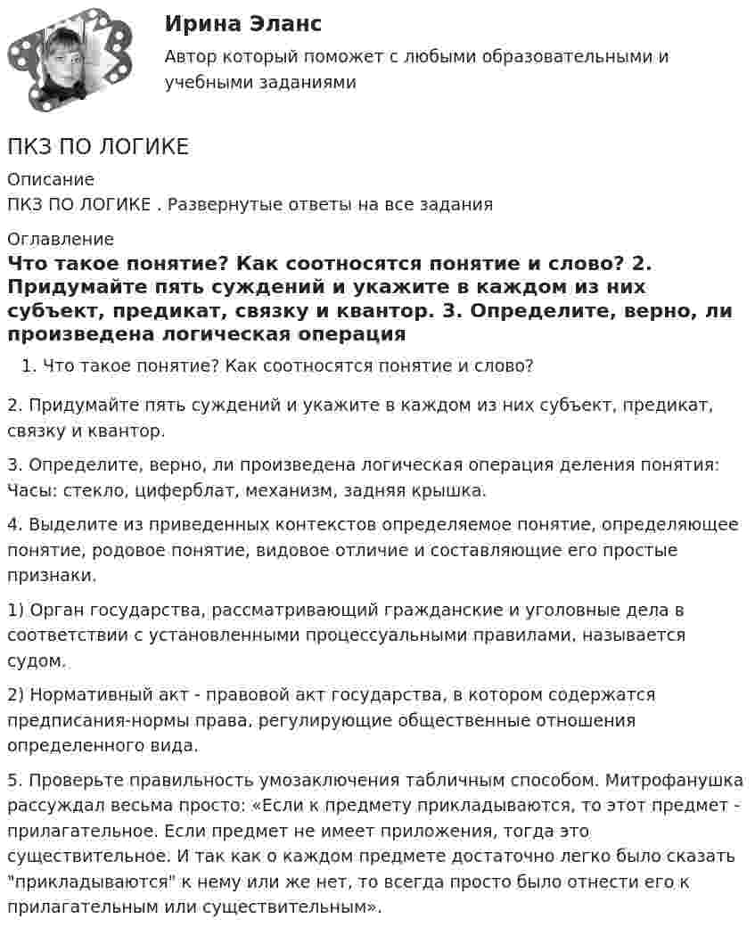     
          Описание
          ПКЗ ПО ЛОГИКЕ . Развернутые ответы на все задания 
          Оглавление
          Что такое понятие? Как соотносятся понятие и слово? 2. Придумайте пять суждений и укажите в каждом из них субъект, предикат, связку и квантор. 3. Определите, верно, ли произведена логическая операция деления понятия: Часы: стекло, циферблат, механизм, задняя крышка. 4.  Выделите из приведенных контекстов определяемое понятие, определяющее понятие, родовое понятие, видовое отличие и составляющие его простые признаки.1)      Орган государства, рассматривающий гражданские и уголовные дела в соответствии с установленными процессуальными правилами, называется судом.2)       Нормативный акт - правовой акт государства, в котором содержатся предписания-нормы права, регулирующие общественные отношения определенного вида.5. Проверьте правильность умозаключения табличным способом. Митрофанушка рассуждал весьма просто: «Если к предмету прикладываются, то этот предмет - прилагательное. Если предмет не имеет приложения, тогда это существительное. И так как о каждом предмете достаточно легко было сказать прикладываются к нему или же нет, то всегда просто было отнести его к прилагательным или существительным».  
            
            
            ПКЗ по дисциплине Международное правоПКЗ ПО ЛОГИКЕПКЗ. ПРАВОВОЕ РЕГУЛИРОВАНИЕ ГОСУДАРСТВЕННЫХ И МУНИЦИПАЛЬНЫХ НУЖДПКЗ. ПРАВОВОЕ РЕГУЛИРОВАНИЕ ГОСУДАРСТВЕННЫХ И МУНИЦИПАЛЬНЫХ НУЖД. Вариант 1ПКЗ. ПРАВОВОЕ РЕГУЛИРОВАНИЕ ГОСУДАРСТВЕННЫХ И МУНИЦИПАЛЬНЫХ НУЖД Вариант 2ПКЗ. ПРАВОВОЕ РЕГУЛИРОВАНИЕ ГОСУДАРСТВЕННЫХ И МУНИЦИПАЛЬНЫХ НУЖД. Вариант 2ПКЗ. Право интеллект.собственности. Вариант 2ПКЗ. Корпоративное право. Вариант 1ПКЗ. Корпоративное право. Вариант 2ПКЗ Корпоративные финансы РанхигсПКЗ. КриминалистикаПКЗ. КРИМИНОЛОГИЯ. ВАРИАНТ 3ПКЗ Налоговое право Рфнхигс Вар 1ПКЗ. Налоговые споры в арбитраже