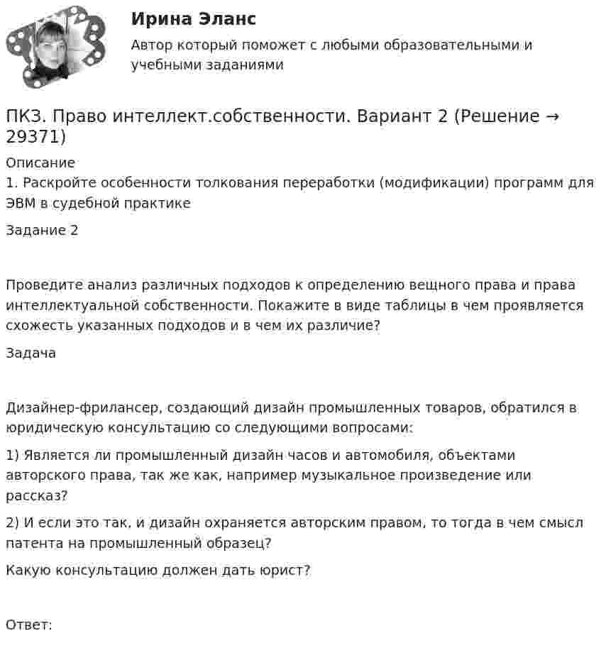      
          Описание
          1. Раскройте особенности толкования переработки (модификации) программ для ЭВМ в судебной практикеЗадание 2Проведите анализ различных подходов к определению вещного права и права интеллектуальной собственности. Покажите в виде таблицы в чем проявляется схожесть указанных подходов и в чем их различие?ЗадачаДизайнер-фрилансер, создающий дизайн промышленных товаров, обратился в юридическую консультацию со следующими вопросами: 1) Является ли промышленный дизайн часов и автомобиля, объектами авторского права, так же как, например музыкальное произведение или рассказ? 2) И если это так, и дизайн охраняется авторским правом, то тогда в чем смысл патента на промышленный образец? Какую консультацию должен дать юрист?Ответ:  
            
            
            ПКЗ. ПРАВОВОЕ РЕГУЛИРОВАНИЕ ГОСУДАРСТВЕННЫХ И МУНИЦИПАЛЬНЫХ НУЖД. Вариант 2ПКЗ. Право интеллект.собственности. Вариант 2ПКЗ ПСО Ранхигс Вар 2ПКЗ Римское правоПКЗ Семейное право для РАНХИГСПКЗ. Семейное право. РАНХИГСПКЗ Уголовное право Вариант 3 РАНХИГСПКЗ Налоговое право Рфнхигс Вар 1ПКЗ. Налоговые споры в арбитражеПКЗ. НАЛОГОВЫЕ СПОРЫ В АРБИТРАЖЕ . ВАРИАНТ 3ПКЗ по дисциплине Международное правоПКЗ ПО ЛОГИКЕПКЗ. ПРАВОВОЕ РЕГУЛИРОВАНИЕ ГОСУДАРСТВЕННЫХ И МУНИЦИПАЛЬНЫХ НУЖДПКЗ. ПРАВОВОЕ РЕГУЛИРОВАНИЕ ГОСУДАРСТВЕННЫХ И МУНИЦИПАЛЬНЫХ НУЖД. Вариант 1