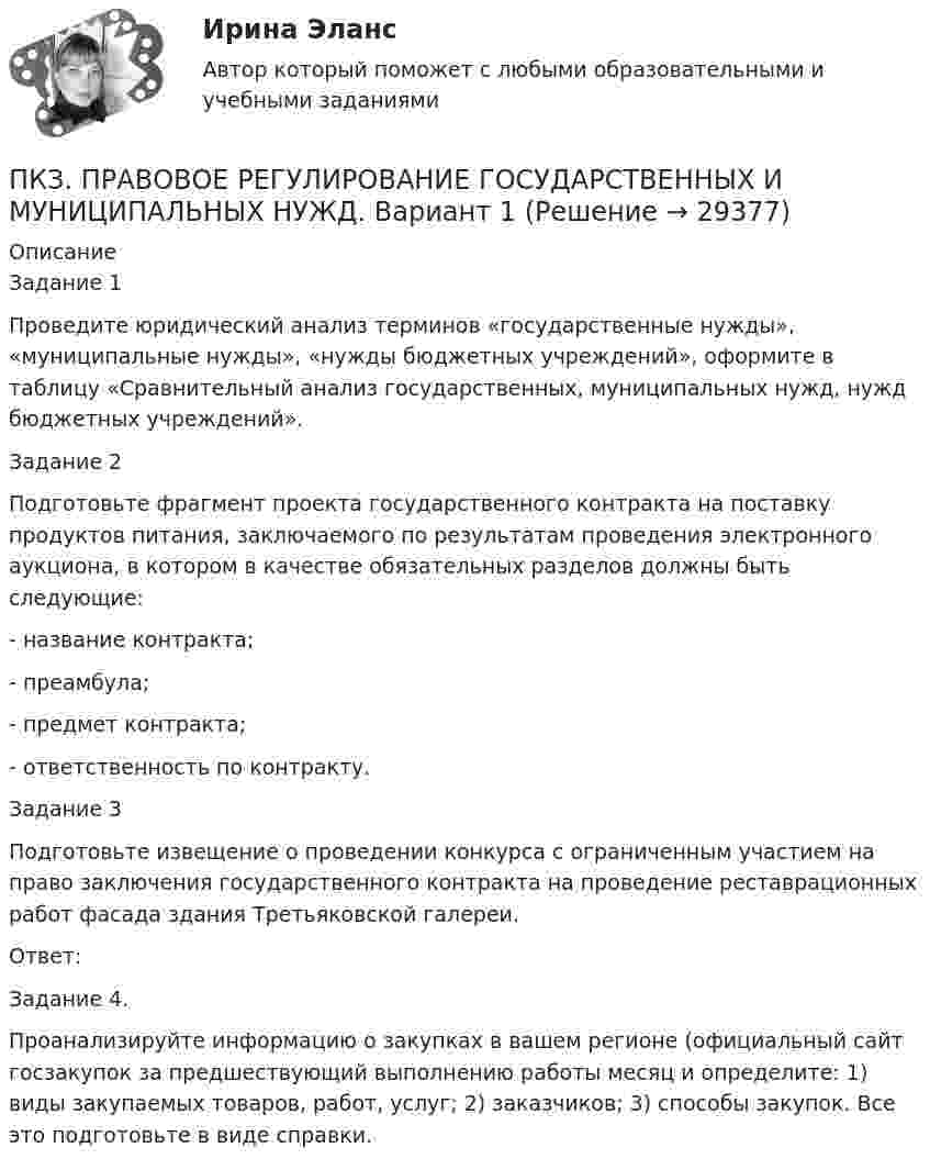      
          Описание
          Задание 1Проведите юридический анализ терминов «государственные нужды», «муниципальные нужды», «нужды бюджетных учреждений», оформите в таблицу «Сравнительный анализ государственных, муниципальных нужд, нужд бюджетных учреждений».Задание 2Подготовьте фрагмент проекта государственного контракта на поставку продуктов питания, заключаемого по результатам проведения электронного аукциона, в котором в качестве обязательных разделов должны быть следующие:- название контракта;- преамбула;- предмет контракта;- ответственность по контракту.Задание 3Подготовьте извещение о проведении конкурса с ограниченным участием на право заключения государственного контракта на проведение реставрационных работ фасада здания Третьяковской галереи.Ответ:Задание 4.Проанализируйте информацию о закупках в вашем регионе (официальный сайт госзакупок  за предшествующий выполнению работы месяц и определите: 1) виды закупаемых товаров, работ, услуг; 2) заказчиков; 3) способы закупок. Все это подготовьте в виде справки.   
            
            
            ПКЗ. ПРАВОВОЕ РЕГУЛИРОВАНИЕ ГОСУДАРСТВЕННЫХ И МУНИЦИПАЛЬНЫХ НУЖДПКЗ. ПРАВОВОЕ РЕГУЛИРОВАНИЕ ГОСУДАРСТВЕННЫХ И МУНИЦИПАЛЬНЫХ НУЖД. Вариант 1ПКЗ. ПРАВОВОЕ РЕГУЛИРОВАНИЕ ГОСУДАРСТВЕННЫХ И МУНИЦИПАЛЬНЫХ НУЖД Вариант 2ПКЗ. ПРАВОВОЕ РЕГУЛИРОВАНИЕ ГОСУДАРСТВЕННЫХ И МУНИЦИПАЛЬНЫХ НУЖД. Вариант 2ПКЗ. Право интеллект.собственности. Вариант 2ПКЗ ПСО Ранхигс Вар 2ПКЗ Римское правоПКЗ Корпоративные финансы РанхигсПКЗ. КриминалистикаПКЗ. КРИМИНОЛОГИЯ. ВАРИАНТ 3ПКЗ Налоговое право Рфнхигс Вар 1ПКЗ. Налоговые споры в арбитражеПКЗ. НАЛОГОВЫЕ СПОРЫ В АРБИТРАЖЕ . ВАРИАНТ 3ПКЗ по дисциплине Международное право