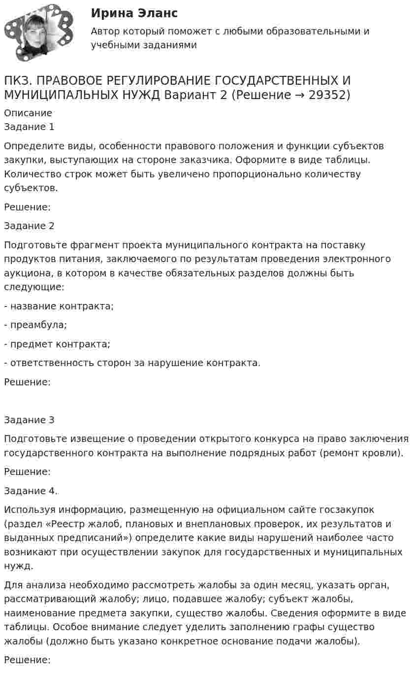      
          Описание
          Задание 1Определите виды, особенности правового положения и функции субъектов закупки, выступающих на стороне заказчика. Оформите в виде таблицы. Количество строк может быть увеличено пропорционально количеству субъектов.Решение:Задание 2Подготовьте фрагмент проекта муниципального контракта на поставку продуктов питания, заключаемого по результатам проведения электронного аукциона, в котором в качестве обязательных разделов должны быть следующие:- название контракта;- преамбула;- предмет контракта;- ответственность сторон за нарушение контракта.Решение:Задание 3Подготовьте извещение о проведении открытого конкурса на право заключения государственного контракта на выполнение подрядных работ (ремонт кровли).Решение:Задание 4.Используя информацию, размещенную на официальном сайте госзакупок  (раздел «Реестр жалоб, плановых и внеплановых проверок, их результатов и выданных предписаний») определите какие виды нарушений наиболее часто возникают при осуществлении закупок для государственных и муниципальных нужд. Для анализа необходимо рассмотреть жалобы за один месяц, указать орган, рассматривающий жалобу; лицо, подавшее жалобу; субъект жалобы, наименование предмета закупки, существо жалобы. Сведения оформите в виде таблицы. Особое внимание следует уделить заполнению графы существо жалобы (должно быть указано конкретное основание подачи жалобы).Решение:  
            
            
            ПКЗ. ПРАВОВОЕ РЕГУЛИРОВАНИЕ ГОСУДАРСТВЕННЫХ И МУНИЦИПАЛЬНЫХ НУЖД. Вариант 1ПКЗ. ПРАВОВОЕ РЕГУЛИРОВАНИЕ ГОСУДАРСТВЕННЫХ И МУНИЦИПАЛЬНЫХ НУЖД Вариант 2ПКЗ. ПРАВОВОЕ РЕГУЛИРОВАНИЕ ГОСУДАРСТВЕННЫХ И МУНИЦИПАЛЬНЫХ НУЖД. Вариант 2ПКЗ. Право интеллект.собственности. Вариант 2ПКЗ ПСО Ранхигс Вар 2ПКЗ Римское правоПКЗ Семейное право для РАНХИГСПКЗ. КриминалистикаПКЗ. КРИМИНОЛОГИЯ. ВАРИАНТ 3ПКЗ Налоговое право Рфнхигс Вар 1ПКЗ. Налоговые споры в арбитражеПКЗ. НАЛОГОВЫЕ СПОРЫ В АРБИТРАЖЕ . ВАРИАНТ 3ПКЗ по дисциплине Международное правоПКЗ ПО ЛОГИКЕ