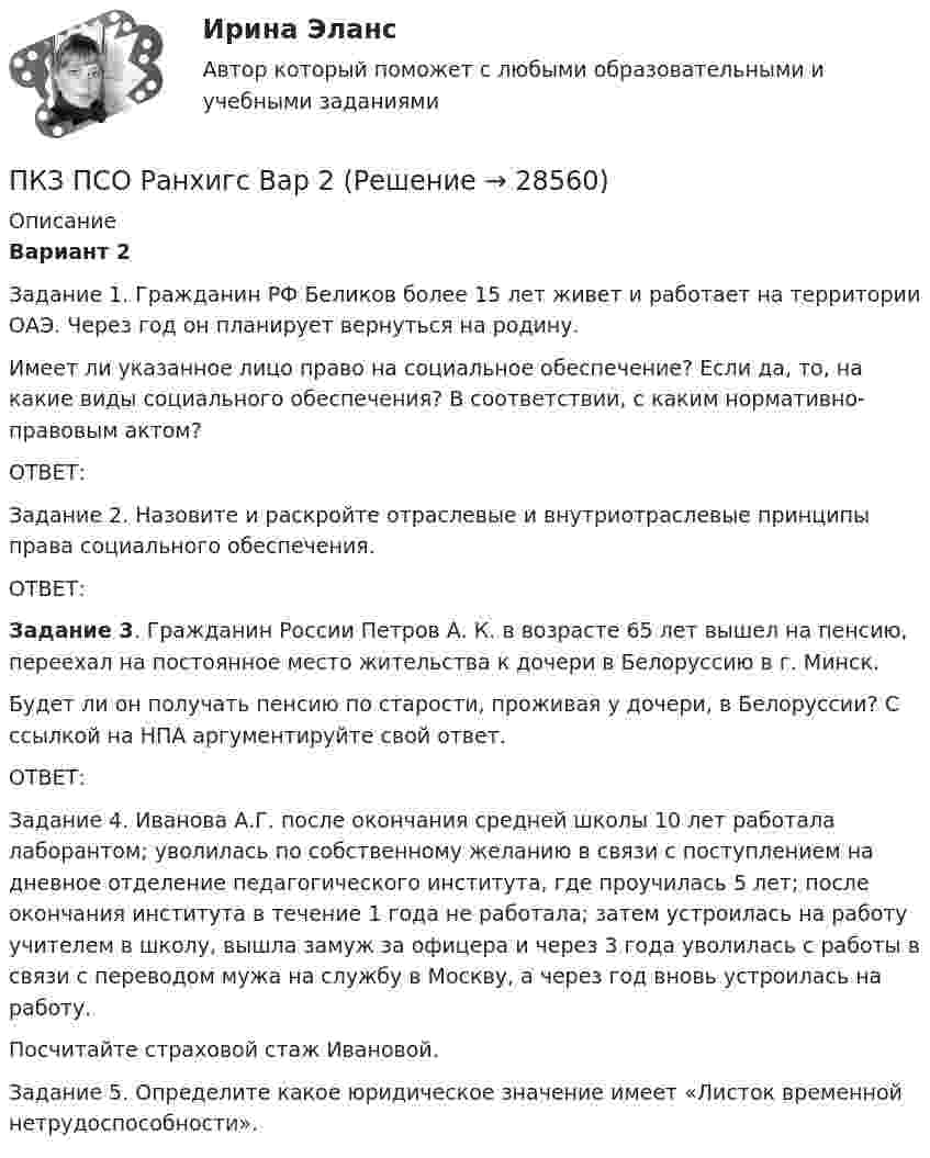      
          Описание
           Вариант 2	Задание 1. Гражданин РФ Беликов более 15 лет живет и работает на территории ОАЭ. Через год он планирует вернуться на родину. 	Имеет ли указанное лицо право на социальное обеспечение? Если да, то, на какие виды социального обеспечения? В соответствии, с каким нормативно-правовым актом?	ОТВЕТ:	Задание 2. Назовите и раскройте отраслевые и внутриотраслевые принципы права социального обеспечения.	ОТВЕТ: Задание 3. Гражданин России Петров А. К. в возрасте 65 лет вышел на пенсию, переехал на постоянное место жительства к дочери в Белоруссию в г. Минск.	Будет ли он получать пенсию по старости, проживая у дочери, в Белоруссии? С ссылкой на НПА аргументируйте свой ответ. 	ОТВЕТ:	Задание 4. Иванова А.Г. после окончания средней школы 10 лет работала лаборантом; уволилась по собственному желанию в связи с поступлением на дневное отделение педагогического института, где проучилась 5 лет; после окончания института в течение 1 года не работала; затем устроилась на работу учителем в школу, вышла замуж за офицера и через 3 года уволилась с работы в связи с переводом мужа на службу в Москву, а через год вновь устроилась на работу. 	Посчитайте страховой стаж Ивановой.	Задание 5. Определите какое юридическое значение имеет «Листок временной нетрудоспособности».  
            
            
            ПКЗ. Право интеллект.собственности. Вариант 2ПКЗ ПСО Ранхигс Вар 2ПКЗ Римское правоПКЗ Семейное право для РАНХИГСПКЗ. Семейное право. РАНХИГСПКЗ Уголовное право Вариант 3 РАНХИГСПКЗ Уголовно-исполнительное право РАНХИГСПКЗ. Налоговые споры в арбитражеПКЗ. НАЛОГОВЫЕ СПОРЫ В АРБИТРАЖЕ . ВАРИАНТ 3ПКЗ по дисциплине Международное правоПКЗ ПО ЛОГИКЕПКЗ. ПРАВОВОЕ РЕГУЛИРОВАНИЕ ГОСУДАРСТВЕННЫХ И МУНИЦИПАЛЬНЫХ НУЖДПКЗ. ПРАВОВОЕ РЕГУЛИРОВАНИЕ ГОСУДАРСТВЕННЫХ И МУНИЦИПАЛЬНЫХ НУЖД. Вариант 1ПКЗ. ПРАВОВОЕ РЕГУЛИРОВАНИЕ ГОСУДАРСТВЕННЫХ И МУНИЦИПАЛЬНЫХ НУЖД Вариант 2