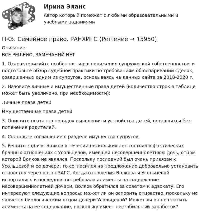      
          Описание
          	ВСЕ РЕШЕНО, ЗАМЕЧАНИЙ НЕТ1. Охарактеризуйте особенности распоряжения супружеской собственностью и подготовьте обзор судебной практики по требованиям об оспаривании сделок, совершенных одним из супругов, основываясь на данных сайта  за 2018-2020 г.2. Назовите личные и имущественные права детей (количество строк в таблице может быть увеличено, при необходимости):Личные права детей       Имущественные права детей3. Опишите поэтапно порядок выявления и устройства детей, оставшихся без попечения родителей.4. Составьте соглашение о разделе имущества супругов.5. Решите задачу: Волков в течении нескольких лет состоял в фактических брачных отношениях с Усольцевой, имевшей несовершеннолетнюю дочь, отцом которой Волков не являлся. Поскольку последний был очень привязан к Усольцевой и ее дочери, то согласился на предложение добровольно установить отцовство через орган ЗАГС. Когда отношения Волкова и Усольцевой испортились и последняя потребовала алименты на содержание несовершеннолетней дочери, Волков обратился за советом к адвокату. Его интересуют следующие вопросы: может ли он оспорить отцовство, поскольку не является биологическим отцом дочери Усольцевой? Может ли он не платить алименты на ее содержание, поскольку имеет нестабильный заработок?   
            
            
            ПКЗ Семейное право для РАНХИГСПКЗ. Семейное право. РАНХИГСПКЗ Уголовное право Вариант 3 РАНХИГСПКЗ Уголовно-исполнительное право РАНХИГСПКЗ. УПП. Вариант 2 ПКЗ Финансовое правоПКЗ. Экспертиза правовых актов. РАНХИГСПКЗ ПО ЛОГИКЕПКЗ. ПРАВОВОЕ РЕГУЛИРОВАНИЕ ГОСУДАРСТВЕННЫХ И МУНИЦИПАЛЬНЫХ НУЖДПКЗ. ПРАВОВОЕ РЕГУЛИРОВАНИЕ ГОСУДАРСТВЕННЫХ И МУНИЦИПАЛЬНЫХ НУЖД. Вариант 1ПКЗ. ПРАВОВОЕ РЕГУЛИРОВАНИЕ ГОСУДАРСТВЕННЫХ И МУНИЦИПАЛЬНЫХ НУЖД Вариант 2ПКЗ. ПРАВОВОЕ РЕГУЛИРОВАНИЕ ГОСУДАРСТВЕННЫХ И МУНИЦИПАЛЬНЫХ НУЖД. Вариант 2ПКЗ. Право интеллект.собственности. Вариант 2ПКЗ ПСО Ранхигс Вар 2