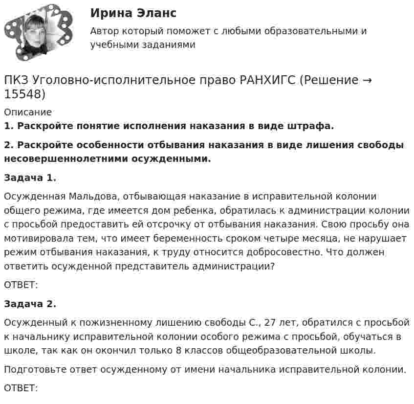      
          Описание
           1. Раскройте понятие исполнения наказания в виде штрафа. 2. Раскройте особенности отбывания наказания в виде лишения свободы несовершеннолетними осужденными. Задача 1.	Осужденная Мальдова, отбывающая наказание в исправительной колонии общего режима, где имеется дом ребенка, обратилась к администрации колонии с просьбой предоставить ей отсрочку от отбывания наказания. Свою просьбу она мотивировала тем, что имеет беременность сроком четыре месяца, не нарушает режим отбывания наказания, к труду относится добросовестно. Что должен ответить осужденной представитель администрации? 	ОТВЕТ: Задача 2.	Осужденный к пожизненному лишению свободы С., 27 лет, обратился с просьбой к начальнику исправительной колонии особого режима с просьбой, обучаться в школе, так как он окончил только 8 классов общеобразовательной школы.	    Подготовьте ответ осужденному от имени начальника исправительной колонии.	ОТВЕТ:  
            
            
            ПКЗ Уголовное право Вариант 3 РАНХИГСПКЗ Уголовно-исполнительное право РАНХИГСПКЗ. УПП. Вариант 2 ПКЗ Финансовое правоПКЗ. Экспертиза правовых актов. РАНХИГСПлавающий клапан 26-00Плазматические клетки синтезируют антитела различной специфичности. Какой фрагмент молекулы иммуноглобулина определяет его эффекторные функции? ПКЗ. ПРАВОВОЕ РЕГУЛИРОВАНИЕ ГОСУДАРСТВЕННЫХ И МУНИЦИПАЛЬНЫХ НУЖД. Вариант 1ПКЗ. ПРАВОВОЕ РЕГУЛИРОВАНИЕ ГОСУДАРСТВЕННЫХ И МУНИЦИПАЛЬНЫХ НУЖД Вариант 2ПКЗ. ПРАВОВОЕ РЕГУЛИРОВАНИЕ ГОСУДАРСТВЕННЫХ И МУНИЦИПАЛЬНЫХ НУЖД. Вариант 2ПКЗ. Право интеллект.собственности. Вариант 2ПКЗ ПСО Ранхигс Вар 2ПКЗ Римское правоПКЗ Семейное право для РАНХИГС