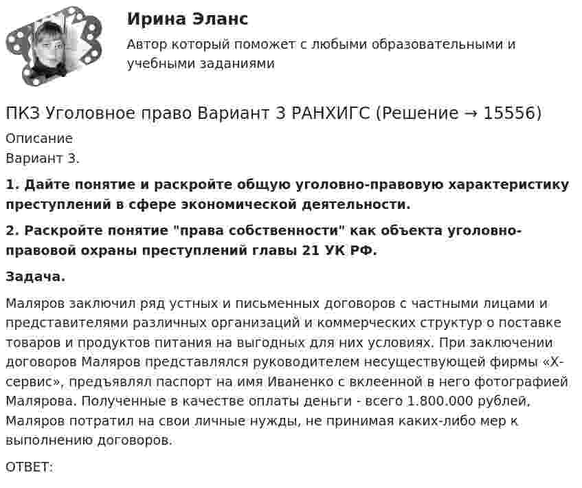      
          Описание
          	Вариант 3. 1. Дайте понятие и раскройте общую уголовно-правовую характеристику преступлений в сфере экономической деятельности. 2. Раскройте понятие права собственности как объекта уголовно-правовой охраны преступлений главы 21 УК РФ. Задача.	Маляров заключил ряд устных и письменных договоров с частными лицами и представителями различных организаций и коммерческих структур о поставке товаров и продуктов питания на выгодных для них условиях. При заключении договоров Маляров представлялся руководителем несуществующей фирмы «Х-сервис», предъявлял паспорт на имя Иваненко с вклеенной в него фотографией Малярова. Полученные в качестве оплаты деньги - всего 1.800.000 рублей, Маляров потратил на свои личные нужды, не принимая каких-либо мер к выполнению договоров.	ОТВЕТ:  
            
            
            ПКЗ. Семейное право. РАНХИГСПКЗ Уголовное право Вариант 3 РАНХИГСПКЗ Уголовно-исполнительное право РАНХИГСПКЗ. УПП. Вариант 2 ПКЗ Финансовое правоПКЗ. Экспертиза правовых актов. РАНХИГСПлавающий клапан 26-00ПКЗ. ПРАВОВОЕ РЕГУЛИРОВАНИЕ ГОСУДАРСТВЕННЫХ И МУНИЦИПАЛЬНЫХ НУЖДПКЗ. ПРАВОВОЕ РЕГУЛИРОВАНИЕ ГОСУДАРСТВЕННЫХ И МУНИЦИПАЛЬНЫХ НУЖД. Вариант 1ПКЗ. ПРАВОВОЕ РЕГУЛИРОВАНИЕ ГОСУДАРСТВЕННЫХ И МУНИЦИПАЛЬНЫХ НУЖД Вариант 2ПКЗ. ПРАВОВОЕ РЕГУЛИРОВАНИЕ ГОСУДАРСТВЕННЫХ И МУНИЦИПАЛЬНЫХ НУЖД. Вариант 2ПКЗ. Право интеллект.собственности. Вариант 2ПКЗ ПСО Ранхигс Вар 2ПКЗ Римское право