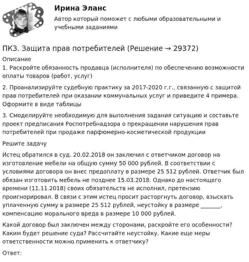      
          Описание
          1. Раскройте обязанность продавца (исполнителя) по обеспечению возможности оплаты товаров (работ, услуг)2. Проанализируйте судебную практику за 2017-2020 г.г., связанную с защитой прав потребителей при оказании коммунальных услуг и приведите 4 примера. Оформите в виде таблицы3. Смоделируйте необходимую для выполнения задания ситуацию и составьте проект предписания Роспотребнадзора о прекращении нарушения прав потребителей при продаже парфюмерно-косметической продукцииРешите задачуИстец обратился в суд. 20.02.2018 он заключил с ответчиком договор на изготовление мебели на общую сумму 50 000 рублей. В соответствии с условиями договора он внес предоплату в размере 25 512 рублей. Ответчик был обязан изготовить мебель не позднее 15.03.2018. Однако до настоящего времени (11.11.2018) своих обязательств не исполнил, претензию проигнорировал. В связи с этим истец просит расторгнуть договор, взыскать уплаченную сумму в размере 25 512 рублей, неустойку в размере _______, компенсацию морального вреда в размере 10 000 рублей.Какой договор был заключен между сторонами, раскройте его особенности? Каким будет решение суда? Рассчитайте неустойку. Какие еще меры ответственности можно применить к ответчику?Ответ:  
            
            
            ПКЗ. Гражданское право. ПКЗ. Защита прав потребителейПКЗ. Защита прав потребителей. Вариант 1.ПКЗ. Защита прав потребителей. Вариант 3ПКЗ. ЗАЩИТА ПРАВ ПОТРЕБИТЕЛЕЙ Вариант 3ПКЗ. ЗПП. Вар 4ПКЗ. ИГПЗС. 2022Пишем уникальные работы под заказ. Помогаем с прохождением онлайн-тестов. Пишите, пожалуйста, в личку (Евгений). Не нашли своей работы? Пройдите по ссылке «Новый заказ» и разместите заказ. Обязательно поможем. Задание C1 Определить коэффициент централизации функции управления финансами, если численность работников, занятых выполнением этой функции в центральном аппарате компании – 40 человек, в аппарате филиалов – 84 человека, общая численность работников управления компании – 568 человек.Пищевая аллергия у взрослыхПК - 5 - Тема «ЖИЗНЕННЫЙ ЦИКЛ ИННОВАЦИЙ», ОСОБЕННОСТИ ФИНАНСИРОВАНИЯ НА РАЗНЫХ ЭТАПАХПК_ДМ. EDUCONПКЗ. Банковское правоПКЗ. Банковское право. Вариант 2ПКЗ. Банковское право. Вариант 3.