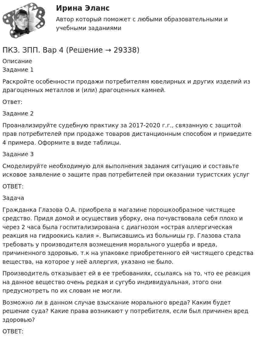      
          Описание
          Задание 1Раскройте особенности продажи потребителям ювелирных и других изделий из драгоценных металлов и (или) драгоценных камней.Ответ:Задание 2Проанализируйте судебную практику за 2017-2020 г.г., связанную с защитой прав потребителей при продаже товаров дистанционным способом и приведите 4 примера. Оформите в виде таблицы.Задание 3Смоделируйте необходимую для выполнения задания ситуацию и составьте исковое заявление о защите прав потребителей при оказании туристских услугОТВЕТ:ЗадачаГражданка Глазова О.А. приобрела в магазине порошкообразное чистящее средство. Придя домой и осуществив уборку, она почувствовала себя плохо и через 2 часа была госпитализирована с диагнозом «острая аллергическая реакция на гидроокись калия ». Выписавшись из больницы гр. Глазова стала требовать у производителя возмещения морального ущерба и вреда, причиненного здоровью, т.к на упаковке приобретенного ей чистящего средства вещества, на которое у неё аллергия, указано не было. Производитель отказывает ей в ее требованиях, ссылаясь на то, что ее реакция на данное вещество очень редкая и сугубо индивидуальная, этого они предусмотреть по их словам не могли. Возможно ли в данном случае взыскание морального вреда? Каким будет решение суда? Какие права возникают у потребителя, если был причинен вред здоровью?ОТВЕТ:  
            
            
            ПКЗ. ЗАЩИТА ПРАВ ПОТРЕБИТЕЛЕЙ Вариант 3ПКЗ. ЗПП. Вар 4ПКЗ. ИГПЗС. 2022ПКЗ исполнительное производствоПКЗ. Исполнительное производствоПКЗ. Исполнительное производство. Вариант 1ПКЗ. ИСПОЛНИТЕЛЬНОЕ ПРОИЗВОДСТВО. ВАРИАНТ 3ПКЗ. Банковское правоПКЗ. Банковское право. Вариант 2ПКЗ. Банковское право. Вариант 3.ПКЗ Гос.закупки Вариант 2ПКЗ. Гражданское право. ПКЗ. Защита прав потребителейПКЗ. Защита прав потребителей. Вариант 1.
