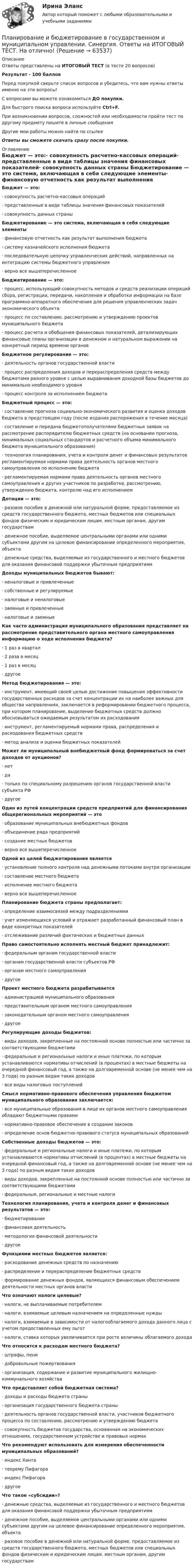     
            Описание
            Ответы представлены на ИТОГОВЫЙ ТЕСТ (в тесте 20 вопросов)Результат - 100 балловПеред покупкой сверьте список вопросов и убедитесь, что вам нужны ответы именно на эти вопросы!С вопросами вы можете ознакомиться ДО покупки.Для быстрого поиска вопроса используйте Ctrl+F.При возникновении вопросов, сложностей или необходимости пройти тест по другому предмету пишите в личные сообщения Другие мои работы можно найти по ссылке Ответы вы сможете скачать сразу после покупки. 
            Оглавление
            Бюджет — это:·      совокупность расчетно-кассовых операций·      представленные в виде таблицы значения финансовых показателей·      совокупность данных страны Бюджетирование — это система, включающая в себя следующие элементы·      финансовую отчетность как результат выполнения бюджета ·      систему казначейского исполнения бюджета ·      последовательную цепочку управленческих действий, направленных на интеграцию системы бюджетного управления ·      верно все вышеперечисленное  Бюджетирование — это:·      процесс, использующий совокупность методов и средств реализации операций сбора, регистрации, передачи, накопления и обработки информации на базе программно-аппаратного обеспечения для решения управленческих задач экономического объекта·      процесс по составлению, рассмотрению и утверждению проектов муниципального бюджета·      процесс расчета и обобщения финансовых показателей, детализирующих финансовые планы организации в денежном и натуральном выражении на конкретный период времени органов Бюджетное регулирование — это:·      деятельность органов государственной власти·      процесс распределения доходов и перераспределения средств между бюджетами разного уровня с целью выравнивания доходной базы бюджетов до минимально необходимого уровня·      процесс контроля за исполнением бюджета Бюджетный процесс — это:·      составление прогноза социально-экономического развития и оценка доходов бюджета в предстоящем году (после издания распоряжения в течение месяца) ·      составление и передача бюджетополучателями бюджетных заявок на рассмотрение распорядителю бюджетных средств (на основании прогноза, минимальных социальных стандартов и расчетного объема минимального бюджета муниципального образования) ·      технология планирования, учета и контроля денег и финансовых результатов регламентируемая нормами права деятельность органов местного самоуправления по исполнению бюджета ·      регламентируемая нормами права деятельность органов местного самоуправления и других участников по разработке, рассмотрению, утверждению бюджета, контролю над его исполнением Дотации — это:·      разовое пособие в денежной или натуральной форме, предоставляемое из средств государственного бюджета, местных бюджетов или специальных фондов физическим и юридическим лицам, местным органам, другим государствам·      денежное пособие, выделяемое центральными органами или одними субъектами другим на целевое финансирование определенного мероприятия, объекта·      денежные средства, выделяемые из государственного и местного бюджетов для оказания финансовой поддержки убыточным предприятиям Доходы муниципальных бюджетов бывают:·      неналоговые и привлеченные·      собственные и регулируемые·      налоговые и неналоговые·      заемные и привлеченные·      налоговые и заемные Как часто администрация муниципального образования представляет на рассмотрение представительного органа местного самоуправления информацию о ходе исполнения бюджета?·      1 раз в квартал ·      2 раза в месяц ·      1 раз в месяц ·      другое  Метод бюджетирования — это:·      инструмент, имеющий своей целью достижение повышения эффективности государственных расходов за счет концентрации их на наиболее важных для общества направлениях, заключается в реформировании бюджетного процесса, при котором планирование, выделение бюджетных средств должно обосновываться ожидаемым результатом их расходования·      инструмент, регламентируемый нормами права, распределения и расходования бюджетных средств·      метод анализа и оценки бюджетных показателей Может ли муниципальный внебюджетный фонд формироваться за счет доходов от аукционов?·      нет ·      да ·      только по специальному разрешению органов государственной власти субъекта РФ ·      другое  Один из путей концентрации средств предприятий для финансирования общерегиональных мероприятий — это·      образование муниципальных внебюджетных фондов ·      объединение ряда предприятий ·      создание местных бюджетов ·      верно все вышеперечисленное  Одной из целей бюджетирования является·      установление полного контроля над денежными потоками внутри организации ·      составление местного бюджета ·      исполнение местного бюджета ·      верно все вышеперечисленное  Планирование бюджета страны предполагает:·      определение взаимосвязей между подразделениями·      учет изменяющихся условий и отражает разработанный финансовый план в виде конкретных показателей·      отслеживание различий фактических и бюджетных данных Право самостоятельно исполнять местный бюджет принадлежит:·      федеральным органам государственной власти ·      органам государственной власти субъектов РФ ·      органам местного самоуправления ·      другое  Проект местного бюджета разрабатывается·      администрацией муниципального образования ·      представительным органом местного самоуправления ·      законодательным органом местного самоуправления ·      другое  Регулирующие доходы бюджетов:·      виды доходов, закрепленные на постоянной основе полностью или частично за соответствующими бюджетами·      федеральные и региональные налоги и иные платежи, по которым устанавливаются нормативы отчислений (в процентах) в местные бюджеты на очередной финансовый год, а также на долговременной основе (не менее чем на 3 года) по разным видам таких доходов·      все виды налоговых поступлений Смысл нормативно-правового обеспечения управления бюджетом муниципального образования заключается:·      все муниципальные образования в лице их органов местного самоуправления обладают бюджетными правами·      нормативно-правовое обеспечение в создании законов·      определение основ бюджетно-правового статуса муниципальных образованийСобственные доходы бюджетов — это:·      федеральные и региональные налоги и иные платежи, по которым устанавливаются нормативы отчислений (в процентах) в местные бюджеты на очередной финансовый год, а также на долговременной основе (не менее чем на 3 года) по разным видам таких доходов·      виды доходов, закрепленные на постоянной основе полностью или частично за соответствующими бюджетами·      федеральные, региональные и местные налоги Технология планирования, учета и контроля денег и финансовых результатов — это:·      бюджетирование ·      финансовая деятельность ·      методология финансовой деятельности ·      другое  Функциями местных бюджетов является:·      расходование денежных средств по назначению·      распределение и перераспределение бюджетных средств·      формирование денежных фондов, являющихся финансовым обеспечением деятельности местных органов власти Что означают налоги целевые?·      налоги, не выплачиваемые потребителем·      налоги, взимаемые целевым назначением на определенные нужды·      налоги, взимаемые в зависимости от налогооблагаемого дохода данного лица с учетом предоставленных ему льгот·      налоги, ставка которых увеличивается при росте величины облагаемого дохода Что относится к расходам местного бюджета?·      штрафы, пени·      добровольные пожертвования·      организация, содержание и развитие муниципального жилищно-коммунального хозяйстваЧто представляет собой бюджетная система?·      доходы и расходы бюджета страны·      организация государственного бюджета страны·      деятельность органов государственной власти, участников бюджетного процесса по составлению, рассмотрению и утверждению бюджета·      совокупность бюджетов государства, основанная на экономических отношениях, государственном устройстве и правовых нормах Что рекомендуют использовать для измерения обеспеченности муниципальных образований?·      индекс Ханта ·      теорему Пифагора ·      индекс Пифагора ·      другое Что такое «субсидии»?·      денежные средства, выделяемые из государственного и местного бюджетов для оказания финансовой поддержки убыточным предприятиям·      денежное пособие, выделяемое центральными органами или одними субъектами другим на целевое финансирование определенного мероприятия, объекта·      разовое пособие в денежной или натуральной форме, предоставляемое из средств государственного бюджета, местных бюджетов или специальных фондов физическим и юридическим лицам, местным органам, другим государствам  
            
            
            Планирование и бюджетирование в государственном и муниципальном управлении Синергия МТИ МОСАП Ответы на итоговый тестПланирование и бюджетирование в государственном и муниципальном управлении. Синергия. Ответы на ИТОГОВЫЙ ТЕСТ. На отлично!🌞Планирование и бюджетирование в государственном и муниципальном управлении.фм_БАК / Итоговый тест/ 430 ответов / Синергия / МТИ / МосАП. Новые ответы на отлично! 💯 Планирование и бюджетирование в государственном и муниципальном управлении.фм_БАК (правильные ответы на тест Синергия / МОИ / МТИ / МосАП)Планирование и бюджетирование в государственном и муниципальном управлении.фм_БАК (тест с ответами Синергия/МОИ/ МТИ /МОСАП)Планирование и бюджетирование в государственном и муниципальном управлении.фмен_БАК(1/2)Планирование и бюджетирование в государственном и муниципальном управлении.фмен_БАК(12)Планирование в физкультурно-спортивной организацииПланирование высвобождения или сокращения персонала осуществляется с целью избежать передачи на внешний рынок труда ...  и создания для этого персонала социальных трудностей, а также всевозможного смягчения перемены сотрудником рода деятельностиПланирование ...  заключается в необходимости организовать планомерное горизонтальное и вертикальное продвижение служащего с момента его принятия и до предполагаемого увольнения по системе должностей или рабочих мест.Планирование закупок в бюджетном учрежденииПланирование и аудит персоналаПланирование и бюджетирование в государственном и муниципальном управлении Планирование и бюджетирование в государственном и муниципальном управлении (5 семестр)