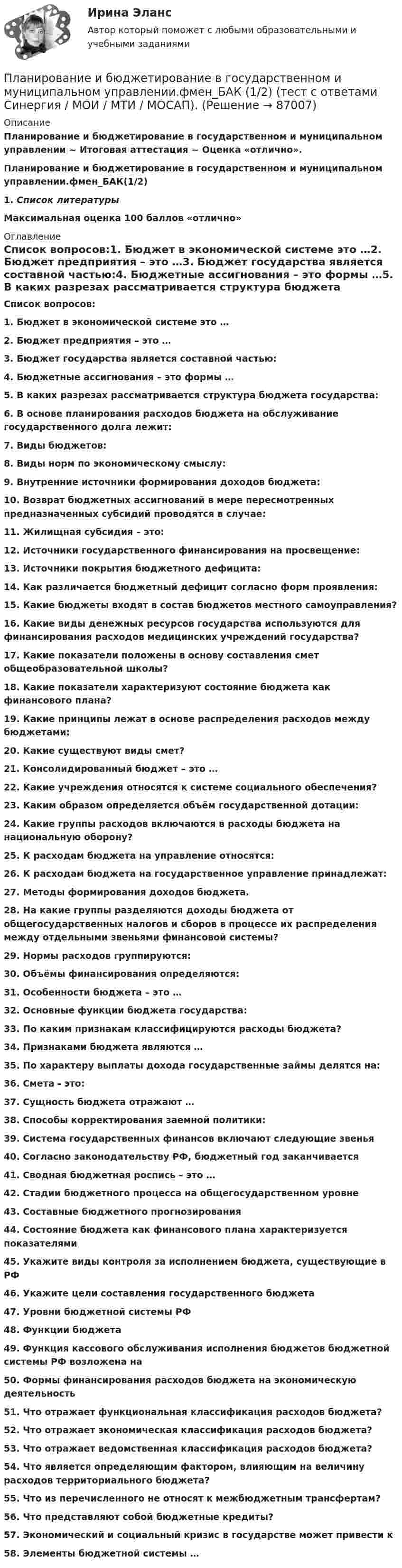      
            Описание
            Планирование и бюджетирование в государственном и муниципальном управлении ~ Итоговая аттестация ~ Оценка «отлично».Планирование и бюджетирование в государственном и муниципальном управлении.фмен_БАК(1/2)1.   Список литературыМаксимальная оценка 100 баллов «отлично» 
            Оглавление
            Список вопросов:1.    Бюджет в экономической системе это …2.   Бюджет предприятия – это …3.   Бюджет государства является составной частью:4.   Бюджетные ассигнования – это формы …5.   В каких разрезах рассматривается структура бюджета государства:6.   В основе планирования расходов бюджета на обслуживание государственного долга лежит:7.   Виды бюджетов:8.   Виды норм по экономическому смыслу:9.   Внутренние источники формирования доходов бюджета:10.                  Возврат бюджетных ассигнований в мере пересмотренных предназначенных субсидий проводятся в случае:11.                  Жилищная субсидия – это:12.                  Источники государственного финансирования на просвещение:13.                  Источники покрытия бюджетного дефицита:14.                  Как различается бюджетный дефицит согласно форм проявления:15.                  Какие бюджеты входят в состав бюджетов местного самоуправления?16.                  Какие виды денежных ресурсов государства используются для финансирования расходов медицинских учреждений государства?17.                  Какие показатели положены в основу составления смет общеобразовательной школы?18.                  Какие показатели характеризуют состояние бюджета как финансового плана?19.                  Какие принципы лежат в основе распределения расходов между бюджетами:20.                  Какие существуют виды смет?21.                  Консолидированный бюджет – это …22.                  Какие учреждения относятся к системе социального обеспечения?23.                  Каким образом определяется объём государственной дотации:24.                  Какие группы расходов включаются в расходы бюджета на национальную оборону?25.                  К расходам бюджета на управление относятся:26.                  К расходам бюджета на государственное управление принадлежат:27.                  Методы формирования доходов бюджета.28.                  На какие группы разделяются доходы бюджета от общегосударственных налогов и сборов в процессе их распределения между отдельными звеньями финансовой системы?29.                  Нормы расходов группируются:30.                  Объёмы финансирования определяются:31.                  Особенности бюджета – это …32.                  Основные функции бюджета государства:33.                  По каким признакам классифицируются расходы бюджета?34.                  Признаками бюджета являются …35.                  По характеру выплаты дохода государственные займы делятся на:36.                  Смета - это:37.                  Сущность бюджета отражают …38.                  Способы корректирования заемной политики:39.                  Система государственных финансов включают следующие звенья40.                  Согласно законодательству РФ, бюджетный год заканчивается41.                  Сводная бюджетная роспись – это …42.                  Стадии бюджетного процесса на общегосударственном уровне43.                  Составные бюджетного прогнозирования44.                  Состояние бюджета как финансового плана характеризуется показателями45.                  Укажите виды контроля за исполнением бюджета, существующие в РФ46.                  Укажите цели составления государственного бюджета47.                  Уровни бюджетной системы РФ48.                  Функции бюджета49.                  Функция кассового обслуживания исполнения бюджетов бюджетной системы РФ возложена на50.                  Формы финансирования расходов бюджета на экономическую деятельность51.                  Что отражает функциональная классификация расходов бюджета?52.                  Что отражает экономическая классификация расходов бюджета?53.                  Что отражает ведомственная классификация расходов бюджета?54.                  Что является определяющим фактором, влияющим на величину расходов территориального бюджета?55.                  Что из перечисленного не относят к межбюджетным трансфертам?56.                  Что представляют собой бюджетные кредиты?57.                  Экономический и социальный кризис в государстве может привести к58.                  Элементы бюджетной системы …   
            
            
            Планирование и бюджетирование в государственном и муниципальном управлении.фмен_БАК(1/2) Синергия МТИ МОСАП Ответы на итоговый тестПланирование и бюджетирование в государственном и муниципальном управлении.фмен_БАК (1/2) (тест с ответами Синергия / МОИ / МТИ / МОСАП). Планирование и бюджетирование в государственном и муниципальном управлении.фмен_БАК(2/2). Синергия. Ответы на ИТОГОВЫЙ ТЕСТ. На отлично!Планирование издержек производства предприятия связи.Планирование и кадастр земель сельскохозяйственного назначения, КОНТРОЛЬНАЯ РАБОТАПланирование и мониторинг педагогического процесса (ПДО) Тестовые вопросы к разделу 1Планирование и мониторинг педагогического процесса (ПДО) Тестовые вопросы к разделу 2Планирование и бюджетирование в государственном и муниципальном управлении Синергия МТИ МОСАП Ответы на итоговый тестПланирование и бюджетирование в государственном и муниципальном управлении. Синергия. Ответы на ИТОГОВЫЙ ТЕСТ. На отлично!🌞Планирование и бюджетирование в государственном и муниципальном управлении.фм_БАК / Итоговый тест/ 430 ответов / Синергия / МТИ / МосАП. Новые ответы на отлично! 💯 Планирование и бюджетирование в государственном и муниципальном управлении.фм_БАК (правильные ответы на тест Синергия / МОИ / МТИ / МосАП)Планирование и бюджетирование в государственном и муниципальном управлении.фм_БАК (тест с ответами Синергия/МОИ/ МТИ /МОСАП)Планирование и бюджетирование в государственном и муниципальном управлении.фмен_БАК(1/2)Планирование и бюджетирование в государственном и муниципальном управлении.фмен_БАК(12)