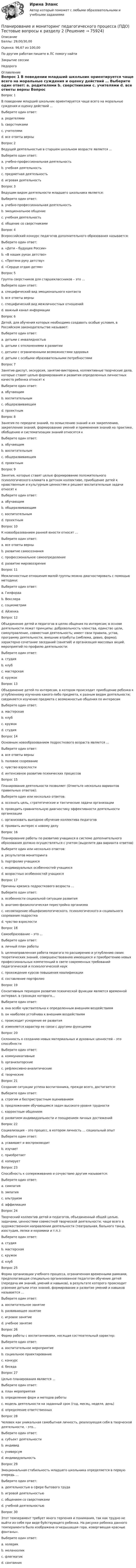      
            Описание
            Баллы: 29,00/30,00Оценка: 96,67 из 100,00По другим работам пишите в ЛС помогу найтиЗакрытие сессииНедорого 
            Оглавление
            Вопрос 1
В поведении младший школьник ориентируется чаще всего на моральные суждения и оценку действий …
Выберите один ответ:
a. родителями
b. сверстниками
c. учителями 
d. все ответы верны
Вопрос 2
Ведущей деятельностью в старшем школьном возрасте является …
Выберите один ответ:
a. учебно-профессиональная деятельность 
b. учебная деятельность
c. предметная деятельность
d. игровая деятельность
Вопрос 3
Ведущим видом деятельности младшего школьника является:
Выберите один ответ:
a. учебно-профессиональная деятельность
b. эмоциональное общение
c. учебная деятельность 
d. общение со сверстниками
Вопрос 4
Всероссийский конкурс педагогов дополнительного образования называется:
Выберите один ответ:
a. «Дети – будущее России»
b. «В наших руках детство»
c. «Протяни руку детству»
d. «Сердце отдаю детям»
Вопрос 5
Группа сверстников для старшеклассников – это …
Выберите один ответ:
a. специфический вид эмоционального контакта
b. все ответы верны
c. специфический вид межличностных отношений  
d. важный канал информации  
Вопрос 6
Детей, для обучения которых необходимо создавать особые условия, в Российском законодательстве называют:
Выберите один ответ:
a. детьми с инвалидностью
b. детьми с отклонениями в развитии
c. детьми с ограниченными возможностями здоровья 
d. детьми с особыми образовательными потребностями
Вопрос 7
Занятие-диспут, экскурсия, занятие-викторина, коллективные творческие дела, которые ставят целью формирования и развития определенных личностных качеств ребенка относят к
Выберите один ответ:
a. обучающим
b. воспитательным
c. общеразвивающим 
d. проектным
Вопрос 8
Занятия по передаче знаний, по осмыслению знаний и их закреплению, закреплению знаний, формированию умений и применения знаний на практике, обобщению и систематизации знаний относятся к
Выберите один ответ:
a. обучающим 
b. воспитательным
c. общеразвивающим
d. проектным
Вопрос 9
Занятия, которые ставят целью формирование положительного психологического климата в детском коллективе, приобщение детей к нравственным и культурным ценностям и решают воспитательные задачи относят к
Выберите один ответ:
a. обучающим
b. общеразвивающим
c. воспитательным 
d. проектным
Вопрос 10
К новообразованием ранней юности относят …
Выберите один ответ:
a. все ответы верны 
b. развитие самосознания
c. профессиональное самоопределение
d. развитие мировоззрения
Вопрос 11
Межличностные отношения малой группы можно диагностировать с помощью методики:
Выберите один ответ:
a. Гилфорда
b. Векслера
c. социометрии 
d. Айзенка
Вопрос 12
Объединение детей и педагогов в целях общения по интересам; в основе деятельности лежат принципы: добровольность членства, единство цели, самоуправление, совместная деятельность; имеет свои правила, устав, программу деятельности, внешние атрибуты (эмблема, девиз, форма); характерно сочетание заседаний (занятий) и организация массовых акций, мероприятий по профилю деятельности:
Выберите один ответ:
a. студия
b. клуб 
c. мастерская
d. кружок
Вопрос 13
Объединение детей по интересам, в котором происходит приобщение ребенка к углубленному изучению какого-либо предмета, к разным видам деятельности; соединяется изучение предмета с возможностью общения по интересам
Выберите один ответ:
a. мастерская
b. клуб
c. кружок 
d. студия
Вопрос 14
Основным новообразованием подросткового возраста является …
Выберите один ответ:
a. все ответы верны
b. половое созревание
c. чувство взрослости 
d. интенсивное развитие психических процессов
Вопрос 15
Планирование деятельности позволяет (Отметьте несколько вариантов правильных ответов):
Выберите один или несколько ответов:
a. осознать цель, стратегические и тактические задачи организации 
b. проводить сравнительную диагностику эффективности деятельности организации 
c. организовать выездное обучение коллектива педагогов
d. проявить интерес к новому делу
Вопрос 16
Планирование работы по развитию учащихся в системе дополнительного образования должно осуществляться с учетом (выделите два варианта ответов)
Выберите один или несколько ответов:
a. результатов мониторинга
b. портфолио учащихся
c. индивидуальных особенностей учащихся 
d. возрастных особенностей учащихся 
Вопрос 17
Причины кризиса подросткового возраста …
Выберите один ответ:
a. особенности социальной ситуации развития
b. анатомо-физиологическая перестройка организма
c. несовпадение общефизиологического, психологического и социального созревания подростка 
d. чувство взрослости
Вопрос 18
Самообразование – это …
Выберите один ответ:
a. личный план работы
b. целенаправленная работа педагога по расширению и углублению своих теоретических знаний, совершенствованию имеющихся и приобретению новых профессиональных компетенций в свете современных требований педагогической и психологической наук 
c. прохождение курсов повышения квалификации
d. составление портфолио
Вопрос 19
Сензитивным периодом развития психической функции является временной интервал, в границах которого…
Выберите один ответ:
a. она особо чувствительна к определенным внешним воздействиям 
b. он наиболее устойчива к внешним воздействиям
c. происходит ускорение ее развития
d. изменяется характер ее связи с другими функциями
Вопрос 20
Склонность к созданию новых материальных и духовных ценностей – это способности
Выберите один ответ:
a. коммуникативные
b. организаторские
c. рефлексивно-аналитические
d. творческие 
Вопрос 21
Создание ситуации успеха воспитанника, прежде всего, достигается:
Выберите один ответ:
a. строгим и беспристрастным оцениванием
b. предложением обучающимся задач высокого уровня трудности
c. корректным общением
d. развитием индивидуальности и поощрением личных достижений
Вопрос 22
Социализация – это процесс, в котором личность … социальный опыт
Выберите один ответ:
a. усваивает и воспроизводит 
b. изучает
c. приобретает
d. копирует
Вопрос 23
Способность к сопереживанию и сочувствию другим называется:
Выберите один ответ:
a. симпатия
b. эмпатия 
c. альтруизм
d. аффилиация
Вопрос 24
Творческий коллектив детей и педагогов, объединенный общей целью, задачами, ценностями совместной творческой деятельности; чаще всего в художественном направлении деятельности (театральная, бального танца, изостудия, лепки и керамики и т.п.):
Выберите один ответ:
a. студия 
b. мастерская
c. кружок
d. клуб
Вопрос 25
Форма организации учебного процесса, ограниченная временными рамками, предполагающая специально организованное педагогом обучение детей (передача им знаний, умений и навыков), в результате которого происходит усвоение детьми этих знаний, формирование и развитие умений и навыков называется …
Выберите один ответ:
a. воспитательное занятие
b. развивающее занятие
c. игровое занятие
d. учебное занятие 
Вопрос 26
Форма работы с воспитанниками, носящая состязательный характер:
Выберите один ответ:
a. воспитательное мероприятие
b. социальное проектирование
c. конкурс 
d. беседа
Вопрос 27
Целью планирования является …
Выберите один ответ:
a. план мероприятия
b. определение форм и методов работы
c. модель деятельности на заданный срок (год, месяц, неделя, день) 
d. определение ответственных
Вопрос 28
Человек как уникальная самобытная личность, реализующая себя в творческой деятельности, - это…
Выберите один ответ:
a. субъект деятельности
b. индивид
c. универсум
d. индивидуальность 
Вопрос 29
Эмоциональная стабильность младшего школьника определяется в первую очередь …
Выберите один ответ:
a. деятельностью в сфере бытового труда
b. игровой деятельностью
c. общением со сверстниками
d. учебной деятельностью 
Вопрос 30
Этот темперамент требует много терпения и понимания, так как трудно не выйти из себя при виде буйствующего ребенка. На рисунке ребенка данного темперамента была изображена огнедышащая гора, извергающая красные фонтаны».
Выберите один ответ:
a. холерик 
b. меланхолик
c. флегматик
d. сангвиник


  
            
            
            Планирование и мониторинг педагогического процесса (ПДО) Тестовые вопросы к разделу 1Планирование и мониторинг педагогического процесса (ПДО) Тестовые вопросы к разделу 2Планирование и мониторинг педагогического процесса (ПДО) Тестовые вопросы к разделу 3Планирование и организация образовательной деятельности с учетом ФГОС ДО (НИИ ДПО)Планирование и организация производств//СИНЕРГИЯ//МОСАП//МОИ//МТИПланирование и организация производств (тест с ответами Синергия/МОИ/ МТИ /МОСАП)Планирование и организация учебного и тренировочного процесса Тестовые вопросы к теме 1,2,3,4,5,6,7,8,9Планирование и бюджетирование в государственном и муниципальном управлении.фмен_БАК(1/2)Планирование и бюджетирование в государственном и муниципальном управлении.фмен_БАК(12)💯 Планирование и бюджетирование в государственном и муниципальном управлении.фмен_БАК(1/2) (ответы на тест Синергия / МОИ / МТИ / МосАП, октябрь 2023)Планирование и бюджетирование в государственном и муниципальном управлении.фмен_БАК(1/2) Синергия МТИ МОСАП Ответы на итоговый тестПланирование и бюджетирование в государственном и муниципальном управлении.фмен_БАК (1/2) (тест с ответами Синергия / МОИ / МТИ / МОСАП). Планирование и бюджетирование в государственном и муниципальном управлении.фмен_БАК(2/2). Синергия. Ответы на ИТОГОВЫЙ ТЕСТ. На отлично!Планирование издержек производства предприятия связи.
