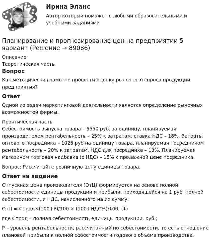     
            Описание
            Теоретическая частьВопросКак методически грамотно провести оценку рыночного спроса продукции предприятия?ОтветОдной из задач маркетинговой деятельности является определение рыночных возможностей фирмы.  Практическая частьСебестоимость выпуска товара – 6550 руб. за единицу, планируемая производителем рентабельность – 25% к затратам, ставка НДС – 18%. Затраты оптового посредника – 1025 руб на единицу товара, планируемая посредником рентабельность – 20% к затратам, НДС для посредника – 18%. Планируемая магазином торговая надбавка (с НДС) – 15% к продажной цене посредника.Вопрос: Рассчитайте розничную цену единицы товара.Ответ на заданиеОтпускная цена производителя (ОтЦ) формируется на основе полной себестоимости единицы продукции и прибыли, приходящейся на 1 руб. полной себестоимости, и НДС, начисленного на их сумму: ОтЦ = Спрод×(100+Р)/100 × (100+НДС%)/100, (1)где Спрод – полная себестоимость единицы продукции, руб.;Р – уровень рентабельности, рассчитанный по себестоимости, то есть отношение плановой прибыли к полной себестоимости годового объема производства.   
            
            
            Планирование и прогнозирование цен на предприятииПланирование и прогнозирование цен на предприятии 5 вариантПланирование и прогнозирование цен на предприятии 8 вариантПланирование и проектирование организацийПланирование и проектирование организаций публичного сектора. ПКЗ. СИУ РАНХИГС.Планирование и реализация кампаний по рекламе и связям с общественностьюПланирование и реализация кампаний по рекламе и связям с общественностью. Синергия. Ответы на ИТОГОВЫЙ ТЕСТ. На отлично!Планирование и прогнозирование - вариант №4Планирование и прогнозирование в Вологодской области витте Планирование и прогнозирование во Владимирской области витте Планирование и прогнозирование в Тамбовской области виттеПланирование и прогнозирование в управлении ММУ 2023г.Планирование и прогнозирование в условиях рынка -вариант №13«Планирование и прогнозирование показателей по труду»