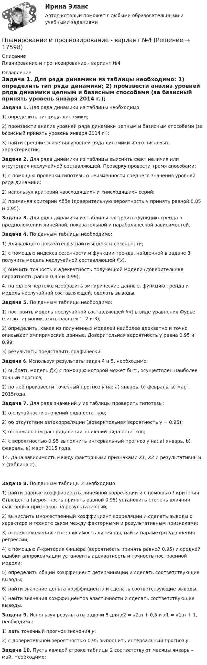     
          Описание
          Планирование и прогнозирование - вариант №4 
          Оглавление
           Задача 1. Для ряда динамики из таблицы необходимо:	1)          определить тип ряда динамики;	2)          произвести анализ уровней ряда динамики цепным и базисным способами (за базисный принять уровень января 2014 г.);	3)          найти средние значения уровней ряда динамики и его числовых характеристик.   Задача 2. Для ряда динамики из таблицы выяснить факт наличия или отсутствия неслучайной составляющей. Проверку провести тремя способами:	1)          с помощью проверки гипотезы о неизменности среднего значения уровней ряда динамики;	2)          используя критерий «восходящих» и «нисходящих» серий;	3)          применяя критерий Аббе (доверительную вероятность γ принять равной 0,85 и 0,95).   Задача 3. Для ряда динамики из таблицы построить функцию тренда в предположении линейной, показательной и параболической зависимостей.   Задача 4. По данным таблицы необходимо:	1)          для каждого показателя у найти индексы сезонности;	2)          с помощью индекса сезонности и функции тренда, найденной в задаче 3, получить модель неслучайной составляющей f(x).	3)          оценить точность и адекватность полученной модели (доверительная вероятность равна 0,95 и 0,99);	4)          на одном чертеже изобразить эмпирические данные, функцию тренда и модель неслучайной составляющей, сделать выводы.  Задача 5. По данным таблицы необходимо:1)   построить модель неслучайной составляющей f(x) в виде уравнения Фурье (число гармоник взять равным 1, 2 и 3);2)   определить, какая из полученных моделей наиболее адекватно и точно описывает эмпирические данные. Доверительная вероятность γ равна 0,95 и 0,99;3)   результаты представить графически.  Задача 6. Используя результаты задач 4 и 5, необходимо:	1)          выбрать модель f(x) с помощью которой может быть осуществлен наиболее точный прогноз;	2)          по ней произвести точечный прогноз y на: а) январь, б) февраль, в) март 2015года.   Задача 7. Для ряда значений у из таблицы проверить гипотезы:	1)          о случайности значений ряда остатков;	2)          об отсутствии автокорреляции (доверительная вероятность γ = 0,95);	3)          о нормальном распределении значений ряда остатков;	4)          с вероятностью 0,95 выполнить интервальный прогноз y на: а) январь, б) февраль, в) март 2015 года.14.              Дана зависимость между факторными признаками X1, X2 и результативным Y (таблица 2). Задача 8. По данным таблицы 2 необходимо:	1)          найти парные коэффициенты линейной корреляции и с помощью t-критерия Стьюдента (вероятность принять равной 0,95) установить степень влияния факторных признаков на результативный;	2)          вычислить множественный коэффициент корреляции и сделать выводы о характере и тесноте связи между факторными и результативным признаками;	3)          в предположении, что зависимость линейная, найти параметры уравнения регрессии;	4)          с помощью F-критерия Фишера (вероятность принять равной 0,95) и средней ошибки аппроксимации установить адекватность и точность построенной модели;	5)          определить общий коэффициент детерминации и сделать соответствующие выводы;	6)          найти значение дельта-коэффициента и сделать соответствующие выводы;	7)          найти значения коэффициентов эластичности и сделать соответствующие выводы.  Задача 9. Используя результаты задачи 8 для x2 = x2,n + 0,5 и x1 = x1,n + 1, необходимо:	1)          дать точечный прогноз значения y;	2)          с доверительной вероятностью 0,95 выполнить интервальный прогноз y.  Задача 10. Пусть каждой строке таблицы 2 соответствуют месяцы январь – май. Необходимо: 
            
            
            планирование и прогнозированиеПланирование и прогнозирование - вариант №4Планирование и прогнозирование в Вологодской области витте Планирование и прогнозирование во Владимирской области витте Планирование и прогнозирование в Тамбовской области виттеПланирование и прогнозирование в управлении ММУ 2023г.Планирование и прогнозирование в условиях рынка -вариант №13Планирование и мониторинг педагогического процесса (ПДО) Тестовые вопросы к разделу 3Планирование и организация образовательной деятельности с учетом ФГОС ДО (НИИ ДПО)Планирование и организация производств//СИНЕРГИЯ//МОСАП//МОИ//МТИПланирование и организация производств (тест с ответами Синергия/МОИ/ МТИ /МОСАП)Планирование и организация учебного и тренировочного процесса Тестовые вопросы к теме 1,2,3,4,5,6,7,8,9Планирование и оценка эффективности расходов бюджетных средств / 423 вопроса🌞Планирование и оценка эффективности расходов бюджетных средств / Промежуточные тесты (Темы 1-8) + Итоговый тест + Компетентностный тест / Синергия / МТИ / МосАП. Новые ответы на отлично!  100 из 100 баллов