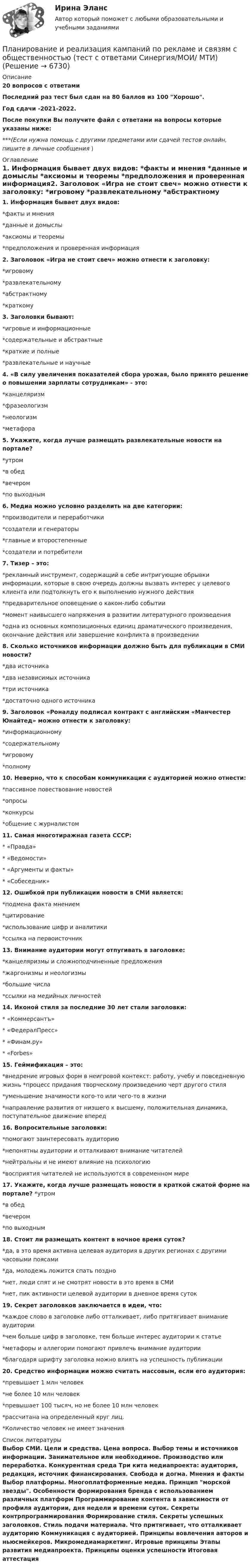     
          Описание
          20 вопросов с ответамиПоследний раз тест был сдан на 80 баллов из 100 Хорошо.Год сдачи -2021-2022.После покупки Вы получите файл с ответами на вопросы которые указаны ниже:***(Если нужна помощь с другими предметами или сдачей тестов онлайн, пишите в личные сообщения  ) 
          Оглавление
          1. Информация бывает двух видов: *факты и мнения *данные и домыслы *аксиомы и теоремы *предположения и проверенная информация2. Заголовок «Игра не стоит свеч» можно отнести к заголовку: *игровому *развлекательному *абстрактному *краткому3. Заголовки бывают: *игровые и информационные *содержательные и абстрактные *краткие и полные *развлекательные и научные4. «В силу увеличения показателей сбора урожая, было принято решение о повышении зарплаты сотрудникам» - это: *канцеляризм *фразеологизм *неологизм *метафора5. Укажите, когда лучше размещать развлекательные новости на портале? *утром *в обед *вечером *по выходным6. Медиа можно условно разделить на две категории: *производители и переработчики *создатели и генераторы*главные и второстепенные *создатели и потребители7. Тизер – это: *рекламный инструмент, содержащий в себе интригующие обрывки информации, которые в свою очередь должны вызвать интерес у целевого клиента или подтолкнуть его к выполнению нужного действия *предварительное оповещение о каком-либо событии *момент наивысшего напряжения в развитии литературного произведения *одна из основных композиционных единиц драматического произведения, окончание действия или завершение конфликта в произведении8. Сколько источников информации должно быть для публикации в СМИ новости? *два источника *два независимых источника *три источника *достаточно одного источника9. Заголовок «Роналду подписал контракт с английским «Манчестер Юнайтед» можно отнести к заголовку: *информационному *содержательному *игровому *полному10. Неверно, что к способам коммуникации с аудиторией можно отнести: *пассивное повествование новостей *опросы *конкурсы *общение с журналистом11. Самая многотиражная газета СССР: * «Правда» * «Ведомости» * «Аргументы и факты» * «Собеседник»12. Ошибкой при публикации новости в СМИ является: *подмена факта мнением *цитирование *использование цифр и аналитики *ссылка на первоисточник13. Внимание аудитории могут отпугивать в заголовке: *канцеляризмы и сложноподчиненные предложения *жаргонизмы и неологизмы *большие числа *ссылки на медийных личностей14. Иконой стиля за последние 30 лет стали заголовки: * «Коммерсантъ» * «ФедералПресс» * «Финам.ру» * «Forbes»15. Геймификация – это: *внедрение игровых форм в неигровой контекст: работу, учебу и повседневную жизнь *процесс придания творческому произведению черт другого стиля *уменьшение значимости кого-то или чего-то в жизни *направление развития от низшего к высшему, положительная динамика, поступательное движение вперед16. Вопросительные заголовки: *помогают заинтересовать аудиторию *непонятны аудитории и отталкивают внимание читателей *нейтральны и не имеют влияние на психологию *восприятия читателей не используются в современном мире17. Укажите, когда лучше размещать новости в краткой сжатой форме на портале? *утром *в обед *вечером *по выходным18. Стоит ли размещать контент в ночное время суток? *да, в это время активна целевая аудитория в других регионах с другими часовыми поясами *да, молодежь ложится спать поздно *нет, люди спят и не смотрят новости в это время в СМИ *нет, пик активности целевой аудитории в дневное время суток19. Секрет заголовков заключается в идеи, что: *каждое слово в заголовке либо отталкивает, либо притягивает внимание аудитории *чем больше цифр в заголовке, тем больше интерес аудитории к статье *метафоры и аллегории помогают привлечь внимание аудитории *благодаря шрифту заголовка можно влиять на успешность публикации20. Средство информации можно считать массовым, если его аудитория: *превышает 1 млн человек *не более 10 млн человек *превышает 100 тысяч, но не более 10 млн человек*рассчитана на определенный круг лиц. *Количество человек не имеет значения 
          Список литературы
          Выбор СМИ. Цели и средства. Цена вопроса. Выбор темы и источников информации. Занимательное или необходимое. Производство или переработка. Конкурентная среда Три кита медиапроекта: аудитория, редакция, источник финансирования. Свобода и догма. Мнения и факты Выбор платформы. Многоплатформенные медиа. Принцип морской звезды. Особенности формирования бренда с использованием различных платформ Программирование контента в зависимости от профиля аудитории, дня недели и времени суток. Секреты контрпрограммирования Формирование стиля. Секреты успешных заголовков. Стиль подачи материала. Что притягивает, что отталкивает аудиторию Коммуникация с аудиторией. Принципы вовлечения авторов и ньюсмейкеров. Микромедиамаркетинг. Игровые принципы Этапы развития медиапроекта. Принципы оценки успешности Итоговая аттестация
            
            
            Планирование и реализация кампаний по рекламе и связям с общественностью. Синергия. Ответы на ИТОГОВЫЙ ТЕСТ. На отлично!Планирование и реализация кампаний по рекламе и связям с общественностью (тест с ответами Синергия/МОИ/ МТИ)Планирование и управление ресурсамиПланирование и управление ресурсамиПланирование и управление ресурсамиПланирование и управление ресурсамиПланирование и управление ресурсами«Планирование и прогнозирование показателей по труду»Планирование и прогнозирование Рязанская областьПланирование и прогнозирование цен на предприятииПланирование и прогнозирование цен на предприятии 5 вариантПланирование и прогнозирование цен на предприятии 8 вариантПланирование и проектирование организацийПланирование и проектирование организаций публичного сектора. ПКЗ. СИУ РАНХИГС.