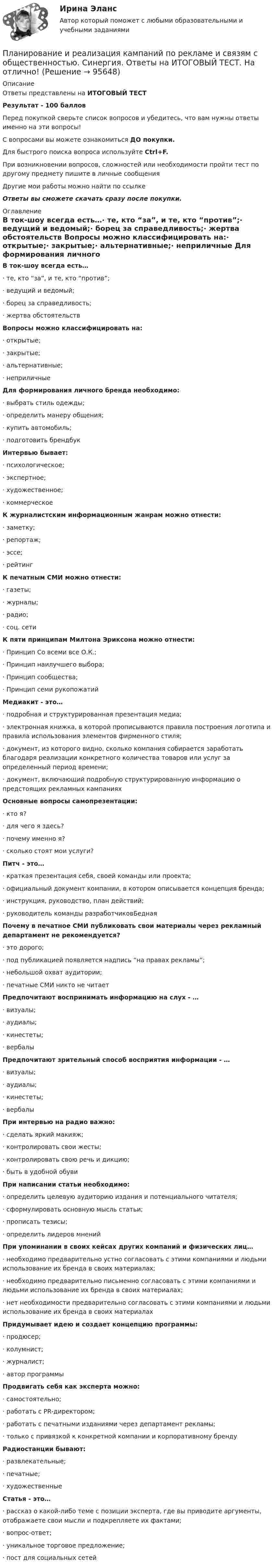      
            Описание
            Ответы представлены на ИТОГОВЫЙ ТЕСТРезультат - 100 балловПеред покупкой сверьте список вопросов и убедитесь, что вам нужны ответы именно на эти вопросы!С вопросами вы можете ознакомиться ДО покупки.Для быстрого поиска вопроса используйте Ctrl+F.При возникновении вопросов, сложностей или необходимости пройти тест по другому предмету пишите в личные сообщения Другие мои работы можно найти по ссылке Ответы вы сможете скачать сразу после покупки. 
            Оглавление
            В ток-шоу всегда есть…·      те, кто “за”, и те, кто “против”;·      ведущий и ведомый;·      борец за справедливость;·      жертва обстоятельств Вопросы можно классифицировать на:·      открытые;·      закрытые;·      альтернативные;·      неприличные Для формирования личного бренда необходимо:·      выбрать стиль одежды;·      определить манеру общения;·      купить автомобиль;·      подготовить брендбук Интервью бывает:·      психологическое;·      экспертное;·      художественное;·      коммерческое К журналистским информационным жанрам можно отнести:·      заметку;·      репортаж;·      эссе;·      рейтинг К печатным СМИ можно отнести:·      газеты;·      журналы;·      радио;·      соц. сети К пяти принципам Милтона Эриксона можно отнести:·      Принцип Со всеми все О.К.;·      Принцип наилучшего выбора;·      Принцип сообщества;·      Принцип семи рукопожатий Медиакит - это…·      подробная и структурированная презентация медиа;·      электронная книжка, в которой прописываются правила построения логотипа и правила использования элементов фирменного стиля;·      документ, из которого видно, сколько компания собирается заработать благодаря реализации конкретного количества товаров или услуг за определенный период времени;·      документ, включающий подробную структурированную информацию о предстоящих рекламных кампаниях Основные вопросы самопрезентации:·      кто я?·      для чего я здесь?·      почему именно я?·      сколько стоят мои услуги? Питч - это…·      краткая презентация себя, своей команды или проекта;·      официальный документ компании, в котором описывается концепция бренда;·      инструкция, руководство, план действий;·      руководитель команды разработчиковБедная  Почему в печатное СМИ публиковать свои материалы через рекламный департамент не рекомендуется?·      это дорого;·      под публикацией появляется надпись “на правах рекламы”;·      небольшой охват аудитории;·      печатные СМИ никто не читает Предпочитают воспринимать информацию на слух - …·      визуалы;·      аудиалы;·      кинестеты;·      вербалы Предпочитают зрительный способ восприятия информации - …·      визуалы;·      аудиалы;·      кинестеты;·      вербалы При интервью на радио важно:·      сделать яркий макияж;·      контролировать свои жесты;·      контролировать свою речь и дикцию;·      быть в удобной обуви При написании статьи необходимо:·      определить целевую аудиторию издания и потенциального читателя;·      сформулировать основную мысль статьи;·      прописать тезисы;·      определить лидеров мнений   При упоминании в своих кейсах других компаний и физических лиц…·      необходимо предварительно устно согласовать с этими компаниями и людьми использование их бренда в своих материалах;·      необходимо предварительно письменно согласовать с этими компаниями и людьми использование их бренда в своих материалах;·      нет необходимости предварительно согласовать с этими компаниями и людьми использование их бренда в своих материалах Придумывает идею и создает концепцию программы:·      продюсер;·      колумнист;·      журналист;·      автор программы Продвигать себя как эксперта можно:·      самостоятельно;·      работать с PR-директором;·      работать с печатными изданиями через департамент рекламы;·      только с привязкой к конкретной компании и корпоративному бренду Радиостанции бывают:·      развлекательные;·      печатные;·      художественные Статья - это…·      рассказ о какой-либо теме с позиции эксперта, где вы приводите аргументы, отображаете свои мысли и подкрепляете их фактами;·      вопрос-ответ;·      уникальное торговое предложение;·      пост для социальных сетей   
            
            
            Планирование и реализация кампаний по рекламе и связям с общественностьюПланирование и реализация кампаний по рекламе и связям с общественностью. Синергия. Ответы на ИТОГОВЫЙ ТЕСТ. На отлично!Планирование и реализация кампаний по рекламе и связям с общественностью (тест с ответами Синергия/МОИ/ МТИ)Планирование и управление ресурсамиПланирование и управление ресурсамиПланирование и управление ресурсамиПланирование и управление ресурсамиПланирование и прогнозирование в условиях рынка -вариант №13«Планирование и прогнозирование показателей по труду»Планирование и прогнозирование Рязанская областьПланирование и прогнозирование цен на предприятииПланирование и прогнозирование цен на предприятии 5 вариантПланирование и прогнозирование цен на предприятии 8 вариантПланирование и проектирование организаций