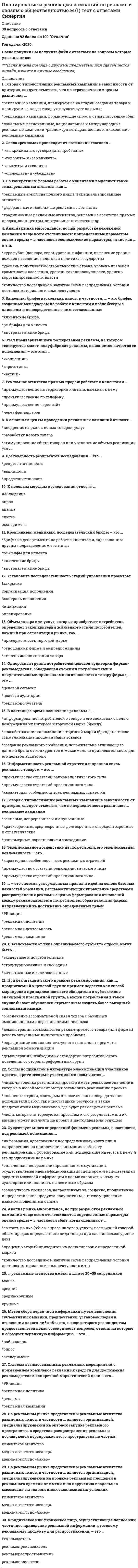    
          Описание
          27 вопросов с ответамиСдано на 92 балла из 100 ОтличноГод сдачи -2020-2021.После покупки Вы получите файл с ответами на вопросы которые указаны ниже:***(Если нужна помощь с другими предметами или сдачей тестов онлайн, пишите в личные сообщения) 
          Оглавление
          1. … структура – это тип организационной структуры рекламного проекта, который ориентируется на потребности каждого конкретного проекта, максимально учитывает особенности правил инициатора проекта, рекламодателя, его ситуацию, рекламную политику организации-заказчика *функциональная*матричная *проектная2. Для оптимизации распределения ресурсов и, в частности, разрешения ресурсных конфликтов используются методы выравнивания ресурсов, в частности, …, при котором работы планируется на более поздний срок за счет резерва времени до появления необходимого количества ресурса *нормальное выравнивание *разбиение *растяжение *сжатие3. Процесс управления рисками включает в себя …, т.е. процесс наблюдения за существующими рисками и идентификацию новых рисков *качественный анализ рисков *количественный анализ вероятности каждого риска *планирование реагирования на риски *мониторинг и контроль рисков4. Для оптимизации распределения ресурсов и, в частности, разрешения ресурсных конфликтов используются методы выравнивания ресурсов, в частности, … – уменьшение интенсивности использования ресурса за счет увеличения продолжительности работы *нормальное выравнивание *разбиение *растяжение *сжатие5. … структура – это тип организационной структуры рекламного проекта, представляющий собой иерархию, в которой для каждого члена проекта четко определен один вышестоящий руководитель, а члены проекта сгруппированы по направлениям деятельности *функциональная *проектная *матричная6. Для подсчета экономической эффективности специалистами используется метод расчета …, осуществляемый по формуле (П / 3) * 100 %, где П – прибыль, полученная от рекламы; 3 – затраты на рекламу *экономического эффекта рекламирования *рентабельности (рекламирования) *дополнительного товарооборота7. В методе «синектического штурма» … аналогия (эмпатия) предполагает войти в образ потребителя и порассуждать с его точки зрения *прямая *личная *символическая8. Налоговые изменения, изменения в законодательстве, изменение валютных курсов, кризисные изменения в спросе или в предложении на рынке – все это примеры такого фактора неопределенности в рекламном проекте, как … *неполное знание о параметрах проекта, о ситуациях и условиях выбора оптимального решения *вероятностные события внешней среды проекта *факторы случайности, возникновение которых невозможно предположить9. Говоря о трудовых ресурсах, можно утверждать, что … *они относятся к невозобновляемым ресурсам *они сохраняют свою натурально-вещественную форму *по мере высвобождения они могут использоваться на других работах *если эти ресурсы простаивают, то их неиспользованная способность к функционированию в данный отрезок времени накапливается и компенсируется в будущем10. Говоря о в командах управления рекламным проектом, можно утверждать, что в общем случае под «командой» понимается … *группа лиц, объединенных общей деятельностью для решения определенной задачи*группа людей, взаимодополняющих и, при необходимости, взаимозаменяющих друг друга в ходе достижения поставленных целей *структурное подразделение организации, которое обладает определенной самостоятельностью и объединяет рабочие места, средства производства, ресурсы для выполнения установленной цели11. Такой метод оценки продолжительности работ рекламного проекта, как …, подразумевает использование истинной продолжительности имевшей место ранее работы в качестве базы для оценки продолжительности похожей работы в будущем*экспертная оценка *оценка по аналогам *имитация12. В ходе рекламной кампании используют разные виды контроля, такие как внутрифирменный контроль (самоконтроль) и … контроль, в том числе государственный и общественный контроль рекламной деятельности *внешний *текущий *итоговый *стратегический13. Говоря о невозобновляемых ресурсах, можно утверждать, что … *это такие ресурсы, которые расходуются в процессе выполнения работы, а поэтому не допускается их повторное использование *эти ресурсы сохраняют свою натурально-вещественную форму по мере высвобождения могут использоваться на других работах *если в настоящий момент их не используют, то в будущем можно сэкономить на их приобретении14. Метод … предполагает выполнение четырех приемов, основанных на четырех типах аналогий (прямая, личная, символическая и фантастическая) * «синектического штурма» * «мозгового штурма» *фокальных объектов *морфологического анализа15. В рекламной практике используется, в частности, такой метод реагирования на риск, как … риска, т.е. его игнорирование, а для покрытия возможных потерь – формирование резервов *избежание *принятие *передача *уменьшение16. Время, на которое можно задержать выполнение работ, не изменяя начала всех последующих работ, – это … *свободный резерв *полный резерв *календарный план17. План коммуникаций является составной частью плана проекта и включает в себя план …, в котором определяются источники информации и методы ее получения *распределения информации *сбора информации *ввода в действие тех или иных видов коммуникаций18. Документ, совмещающий плановые доходы и расходы проекта и их взаимосвязь во времени, – это … *бюджет проекта *смета проекта *технико-экономическое обоснование19. Творческая рекламная идея должна соответствовать требованиям эстетичности, что в свою очередь предполагает такие свойства, как … *привлекательность, изящество, выразительность и органичность *актуальность и новизна *логичность, применимость идеи и возможность ее воплощения20. … – один из наиболее известных и часто избираемых методов посттестирования, в ходе которого респондентам показываются определенные рекламоносители и после этого задаются вопросы для определения того, было ли их отношение к фирме (рекламируемому товару) сформировано ранее или в результате воздействия рекламы *отзыв с помощью *отзыв без помощи*метод Геллапа–Робинсона *метод Старча21. Важное требование для рекламы – эффективность рекламной идеи, критериями которой выступают … *привлекательность, изящество, выразительность и органичность *актуальность и новизна *применимость идеи, возможность ее воплощения, логичность и ценность22. Процесс управления рисками включает в себя … – т.е. определение событий, которые могут отрицательно повлиять на проект *идентификацию рисков *качественный анализ рисков *количественный анализ вероятности каждого риска *планирование реагирования на риски23. В числе основных методов для оценки продолжительности работ рекламного проекта – …, которая представляет собой расчет продолжительности при различных наборах предположений *экспертная оценка *оценка по аналогам *имитация24. Время, на которое может быть задержано выполнение работы без изменения продолжительности или сроков окончания всего проекта, – это … *свободный резерв *полный резерв *календарный план25. Основное направление деятельности общественных организаций рекламистов – это обеспечение саморегулирования, и главным координационным центром общественных рекламных организаций в России является … *российская ассоциация рекламных агентств *рекламный совет России*ассоциация рекламодателей26. Метод … предусматривает перенесение признаков случайно выбранных объектов на тот, что помещен в фокус внимания, в результате чего получают необычные сочетания, новые качества, которые возбуждают цепь ассоциаций, необходимых для творческих решений *«синектического штурма» *«мозгового штурма» *фокальных объектов *морфологического анализа27. Документ, содержащий список затрат проекта, полученных на основе объемов работ проекта, требуемых ресурсов и цен, структурированный по статьям, – это … *бюджет проекта *смета проекта *технико-экономическое обоснование 
            
            
            Планирование и реализация кампаний по рекламе и связям с общественностью.м (2) тест с ответами СинергияПланирование процесса функционирования и перспективного развития системы управления персоналом (включая конкретные плановые документы текущего характера и целевые программы) относится к такому направлению кадровой работы, как …Планирование рабочего дня руководителя. Перед началом работы целесообразно выделить 10 минут на планирование дня. Прежде всего, в плане выделяют так называемые «жесткие» задачи… Является ли это обязательным условием планирования для руководителя..Планирование теоретического и эмпирического исследования (тест с ответами Синергия)Планируемая и систематически осуществляемая деятельность в рамках системы качества, необходимая для создания уверенности в должном качестве объекта (продукции, процесса, системы), – это …План качества или SQAP включать следующееПластичность материала – это его свойство…Перечислите что указывают на чертеже котлована?Перечислите элементы структурных схем и дайте их характеристики.Периодизация психического развития (9из9)Период ранней схоластики датируется …Петр I проводил экономическую политику основанную на идеях школы _____Питание нагрузок 2-ой категории допускается производить воздушной линией электропередач U = 6 кВ и выше содержащихПланета массой m движется по эллиптической орбите, в одном из фокусов которой находится звезда массы М. - радиус-вектор планеты (см. рисунок). Выберите правильное утверждение:
