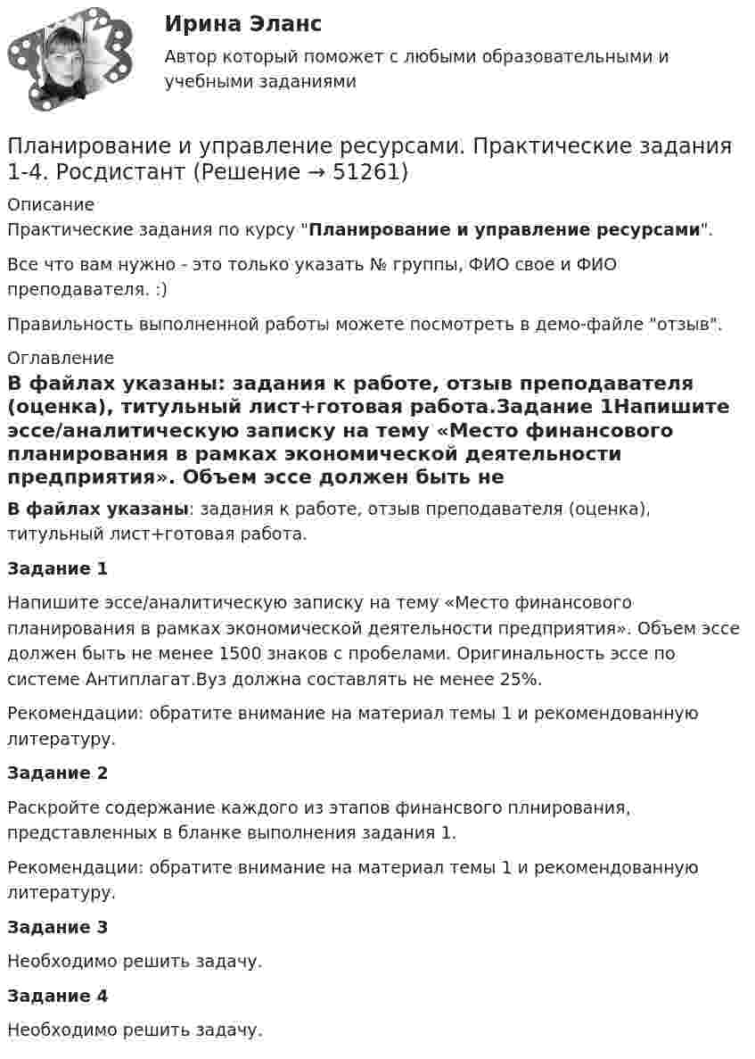     
            Описание
            Практические задания по курсу Планирование и управление ресурсами.Все что вам нужно - это только указать № группы, ФИО свое и ФИО преподавателя. :)Правильность выполненной работы можете посмотреть в демо-файле отзыв. 
            Оглавление
            В файлах указаны: задания к работе, отзыв преподавателя (оценка), титульный лист+готовая работа.Задание 1Напишите эссе/аналитическую записку на тему «Место финансового планирования в рамках экономической деятельности предприятия». Объем эссе должен быть не менее 1500 знаков с пробелами. Оригинальность эссе по системе Антиплагат.Вуз должна составлять не менее 25%.Рекомендации: обратите внимание на материал темы 1 и рекомендованную литературу.Задание 2Раскройте содержание каждого из этапов финансвого плнирования, представленных в бланке выполнения задания 1.Рекомендации: обратите внимание на материал темы 1 и рекомендованную литературу.Задание 3Необходимо решить задачу.Задание 4Необходимо решить задачу. 
            
            
            Планирование_и_управление_ресурсами_ПР4Планирование и управление ресурсами. Практические задания 1-4. РосдистантПланирование карьеры и управление талантамиПланирование карьеры и управление талантамиПланирование МУ им. Витте Вариант 3 (3 задания). В соответствии с государственным заказом и хозяйственными договорами план предприятия включает: а) реализацию основной продукции в объеме 350 млн. р.;Планирование на предприятии Планирование на предприятии Планирование и управление ресурсамиПланирование и управление ресурсамиПланирование и управление ресурсамиПланирование и управление ресурсамиПланирование_и_управление_ресурсами_ПР1Планирование_и_управление_ресурсами_ПР1_V2Планирование_и_управление_ресурсами_ПР2