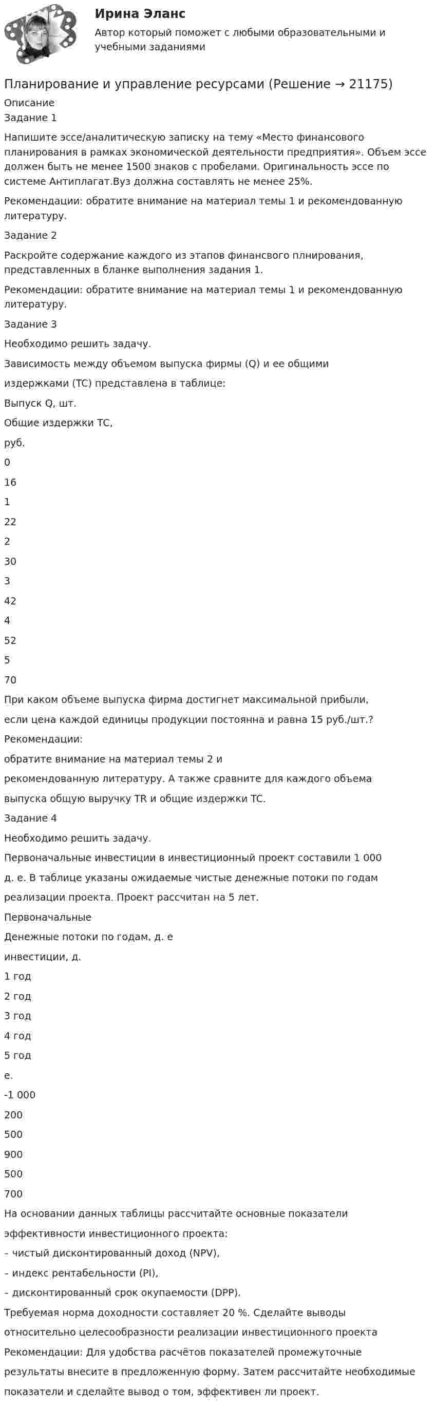     
          Описание
          Задание 1	Напишите эссе/аналитическую записку на тему «Место финансового планирования в рамках экономической деятельности предприятия». Объем эссе должен быть не менее 1500 знаков с пробелами. Оригинальность эссе по системе Антиплагат.Вуз должна составлять не менее 25%.Рекомендации: обратите внимание на материал темы 1 и рекомендованную литературу.Задание 2		Раскройте содержание каждого из этапов финансвого плнирования, представленных в бланке выполнения задания 1.	Рекомендации: обратите внимание на материал темы 1 и рекомендованную литературу. Задание 3Необходимо решить задачу.Зависимость между объемом выпуска фирмы (Q) и ее общимииздержками (TC) представлена в таблице:Выпуск Q, шт.Общие издержки ТС,руб.016122230342452570При каком объеме выпуска фирма достигнет максимальной прибыли,если цена каждой единицы продукции постоянна и равна 15 руб./шт.?Рекомендации:обратите внимание на материал темы 2 ирекомендованную литературу. А также сравните для каждого объемавыпуска общую выручку TR и общие издержки TC.Задание 4Необходимо решить задачу.Первоначальные инвестиции в инвестиционный проект составили 1 000д. е. В таблице указаны ожидаемые чистые денежные потоки по годамреализации проекта. Проект рассчитан на 5 лет.ПервоначальныеДенежные потоки по годам, д. еинвестиции, д.1 год2 год3 год4 год5 годе.-1 000200500900500700На основании данных таблицы рассчитайте основные показателиэффективности инвестиционного проекта:– чистый дисконтированный доход (NPV),– индекс рентабельности (PI),– дисконтированный срок окупаемости (DPP).Требуемая норма доходности составляет 20 %. Сделайте выводыотносительно целесообразности реализации инвестиционного проектаРекомендации: Для удобства расчётов показателей промежуточныерезультаты внесите в предложенную форму. Затем рассчитайте необходимыепоказатели и сделайте вывод о том, эффективен ли проект.  
            
            
            Планирование и реализация кампаний по рекламе и связям с общественностью (тест с ответами Синергия/МОИ/ МТИ)Планирование и управление ресурсамиПланирование и управление ресурсамиПланирование и управление ресурсамиПланирование и управление ресурсамиПланирование и управление ресурсамиПланирование_и_управление_ресурсами_ПР1Планирование и прогнозирование Рязанская областьПланирование и прогнозирование цен на предприятииПланирование и прогнозирование цен на предприятии 5 вариантПланирование и прогнозирование цен на предприятии 8 вариантПланирование и проектирование организацийПланирование и проектирование организаций публичного сектора. ПКЗ. СИУ РАНХИГС.Планирование и реализация кампаний по рекламе и связям с общественностью