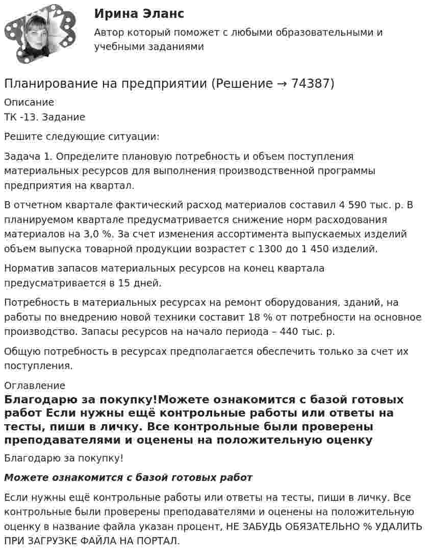      
            Описание
            ТК -13. ЗаданиеРешите следующие ситуации:Задача 1. Определите плановую потребность и объем поступления материальных ресурсов для выполнения производственной программы предприятия на квартал.В отчетном квартале фактический расход материалов составил 4 590 тыс. р. В планируемом квартале предусматривается снижение норм расходования материалов на 3,0 %. За счет изменения ассортимента выпускаемых изделий объем выпуска товарной продукции возрастет с 1300 до 1 450 изделий.Норматив запасов материальных ресурсов на конец квартала предусматривается в 15 дней.Потребность в материальных ресурсах на ремонт оборудования, зданий, на работы по внедрению новой техники составит 18 % от потребности на основное производство. Запасы ресурсов на начало периода – 440 тыс. р.Общую потребность в ресурсах предполагается обеспечить только за счет их поступления. 
            Оглавление
            Благодарю за покупку!Можете ознакомится с базой готовых работ Если нужны ещё контрольные работы или ответы на тесты, пиши в личку. Все контрольные были проверены преподавателями и оценены на положительную оценку в название файла указан процент, НЕ ЗАБУДЬ ОБЯЗАТЕЛЬНО % УДАЛИТЬ ПРИ ЗАГРУЗКЕ ФАЙЛА НА ПОРТАЛ.  
            
            
            Планирование на предприятии Планирование на предприятии Планирование на предприятии (130 вопросов)Планирование на предприятии 1-4 (вариант 12)Планирование на предприятии 1-4 (вариант 13)Планирование на предприятии 5 вариант 1 частьПланирование на предприятии 5 вариант 2 частьПланирование_и_управление_ресурсами_ПР1_V2Планирование_и_управление_ресурсами_ПР2Планирование_и_управление_ресурсами_ПР3Планирование_и_управление_ресурсами_ПР4Планирование и управление ресурсами. Практические задания 1-4. РосдистантПланирование карьеры и управление талантамиПланирование карьеры и управление талантами
