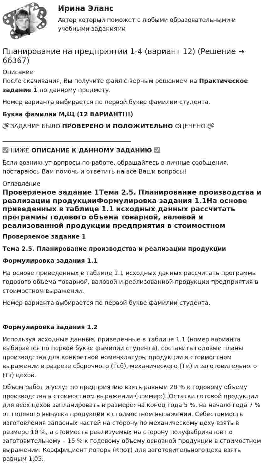      
            Описание
            После скачивания, Вы получите файл с верным решением на Практическое задание 1 по данному предмету.Номер варианта выбирается по первой букве фамилии студента.Буква фамилии М,Щ (12 ВАРИАНТ!!!)💯 ЗАДАНИЕ БЫЛО ПРОВЕРЕНО И ПОЛОЖИТЕЛЬНО ОЦЕНЕНО 💯___________________________________________✅ НИЖЕ ОПИСАНИЕ К ДАННОМУ ЗАДАНИЮ ✅Если возникнут вопросы по работе, обращайтесь в личные сообщения, постараюсь Вам помочь и ответить на все Ваши вопросы! 
            Оглавление
            Проверяемое задание 1Тема 2.5. Планирование производства и реализации продукцииФормулировка задания 1.1На основе приведенных в таблице 1.1 исходных данных рассчитать программы годового объема товарной, валовой и реализованной продукции предприятия в стоимостном выражении. Номер варианта выбирается по первой букве фамилии студента.Формулировка задания 1.2Используя исходные данные, приведенные в таблице 1.1 (номер варианта выбирается по первой букве фамилии студента), составить годовые планы производства для конкретной номенклатуры продукции в стоимостном выражении в разрезе сборочного (Тсб), механического (Тм) и заготовительного (Тз) цехов.Объем работ и услуг по предприятию взять равным 20 % к годовому объему производства в стоимостном выражении (пример:). Остатки готовой продукции для всех цехов запланировать в размере: на конец года 5 %, на начало года 7 % от годового выпуска продукции в стоимостном выражении. Себестоимость изготовления запасных частей на сторону по механическому цеху взять в размере 10 %, а стоимость реализуемых на сторону полуфабрикатов по заготовительному – 15 % к годовому объему основной продукции в стоимостном выражении. Коэффициент потерь (Кпот) для заготовительного цеха взять равным 1,05.  
            
            
            Планирование на предприятии (130 вопросов)Планирование на предприятии 1-4 (вариант 12)Планирование на предприятии 1-4 (вариант 13)Планирование на предприятии 5 вариант 1 частьПланирование на предприятии 5 вариант 2 частьПланирование на предприятии 8 вариант 2 частьПланирование на предприятии Итоговый тест СИБУПК Планирование_и_управление_ресурсами_ПР3Планирование_и_управление_ресурсами_ПР4Планирование и управление ресурсами. Практические задания 1-4. РосдистантПланирование карьеры и управление талантамиПланирование карьеры и управление талантамиПланирование МУ им. Витте Вариант 3 (3 задания). В соответствии с государственным заказом и хозяйственными договорами план предприятия включает: а) реализацию основной продукции в объеме 350 млн. р.;Планирование на предприятии 