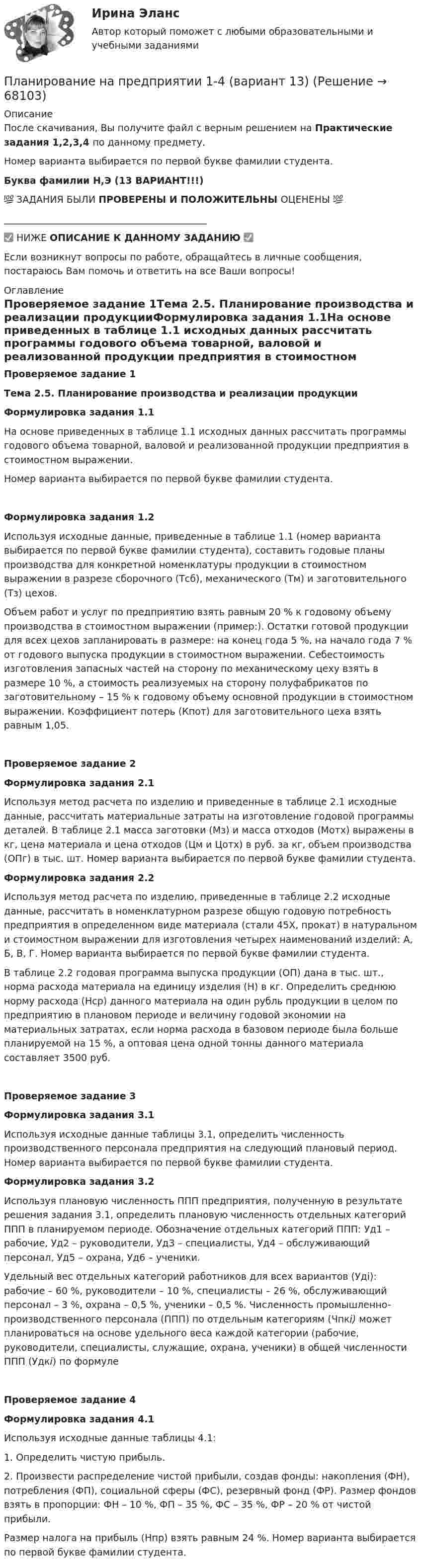      
            Описание
            После скачивания, Вы получите файл с верным решением на Практические задания 1,2,3,4 по данному предмету.Номер варианта выбирается по первой букве фамилии студента.Буква фамилии Н,Э (13 ВАРИАНТ!!!)💯 ЗАДАНИЯ БЫЛИ ПРОВЕРЕНЫ И ПОЛОЖИТЕЛЬНЫ ОЦЕНЕНЫ 💯___________________________________________✅ НИЖЕ ОПИСАНИЕ К ДАННОМУ ЗАДАНИЮ ✅Если возникнут вопросы по работе, обращайтесь в личные сообщения, постараюсь Вам помочь и ответить на все Ваши вопросы! 
            Оглавление
            Проверяемое задание 1Тема 2.5. Планирование производства и реализации продукцииФормулировка задания 1.1На основе приведенных в таблице 1.1 исходных данных рассчитать программы годового объема товарной, валовой и реализованной продукции предприятия в стоимостном выражении.Номер варианта выбирается по первой букве фамилии студента.Формулировка задания 1.2Используя исходные данные, приведенные в таблице 1.1 (номер варианта выбирается по первой букве фамилии студента), составить годовые планы производства для конкретной номенклатуры продукции в стоимостном выражении в разрезе сборочного (Тсб), механического (Тм) и заготовительного (Тз) цехов.Объем работ и услуг по предприятию взять равным 20 % к годовому объему производства в стоимостном выражении (пример:). Остатки готовой продукции для всех цехов запланировать в размере: на конец года 5 %, на начало года 7 % от годового выпуска продукции в стоимостном выражении. Себестоимость изготовления запасных частей на сторону по механическому цеху взять в размере 10 %, а стоимость реализуемых на сторону полуфабрикатов по заготовительному – 15 % к годовому объему основной продукции в стоимостном выражении. Коэффициент потерь (Кпот) для заготовительного цеха взять равным 1,05.Проверяемое задание 2Формулировка задания 2.1Используя метод расчета по изделию и приведенные в таблице 2.1 исходные данные, рассчитать материальные затраты на изготовление годовой программы деталей. В таблице 2.1 масса заготовки (Мз) и масса отходов (Мотх) выражены в кг, цена материала и цена отходов (Цм и Цотх) в руб. за кг, объем производства (ОПг) в тыс. шт. Номер варианта выбирается по первой букве фамилии студента.Формулировка задания 2.2Используя метод расчета по изделию, приведенные в таблице 2.2 исходные данные, рассчитать в номенклатурном разрезе общую годовую потребность предприятия в определенном виде материала (стали 45Х, прокат) в натуральном и стоимостном выражении для изготовления четырех наименований изделий: А, Б, В, Г. Номер варианта выбирается по первой букве фамилии студента.В таблице 2.2 годовая программа выпуска продукции (ОП) дана в тыс. шт., норма расхода материала на единицу изделия (Н) в кг. Определить среднюю норму расхода (Нср) данного материала на один рубль продукции в целом по предприятию в плановом периоде и величину годовой экономии на материальных затратах, если норма расхода  в базовом периоде была больше планируемой на 15 %, а оптовая цена одной тонны данного материала составляет 3500 руб.Проверяемое задание 3Формулировка задания 3.1Используя исходные данные таблицы 3.1, определить численность производственного персонала предприятия на следующий плановый период. Номер варианта выбирается по первой букве фамилии студента.Формулировка задания 3.2Используя плановую численность ППП предприятия, полученную в результате решения задания 3.1, определить плановую численность отдельных категорий ППП в планируемом периоде. Обозначение отдельных категорий ППП: Уд1 – рабочие, Уд2 – руководители, Уд3 – специалисты, Уд4 – обслуживающий персонал, Уд5 – охрана, Уд6 – ученики. Удельный вес отдельных категорий работников для всех вариантов (Удi): рабочие – 60 %, руководители – 10 %, специалисты – 26 %, обслуживающий персонал – 3 %, охрана – 0,5 %, ученики – 0,5 %. Численность промышленно-производственного персонала (ППП) по отдельным категориям (Чпкi) может планироваться на основе удельного веса каждой категории (рабочие, руководители, специалисты, служащие, охрана, ученики) в общей численности ППП (Удкi) по формулеПроверяемое задание 4Формулировка задания 4.1Используя исходные данные таблицы 4.1:1.       Определить чистую прибыль.2.       Произвести распределение чистой прибыли, создав фонды: накопления (ФН), потребления (ФП), социальной сферы (ФС), резервный фонд (ФР). Размер фондов взять в пропорции: ФН – 10 %, ФП – 35 %, ФС – 35 %, ФР – 20 % от чистой прибыли.Размер налога на прибыль (Нпр) взять равным 24 %. Номер варианта выбирается по первой букве фамилии студента.  
            
            
            Планирование на предприятии 1-4 (вариант 12)Планирование на предприятии 1-4 (вариант 13)Планирование на предприятии 5 вариант 1 частьПланирование на предприятии 5 вариант 2 частьПланирование на предприятии 8 вариант 2 частьПланирование на предприятии Итоговый тест СИБУПК ПЛАНИРОВАНИЕ НА ПРЕДПРИЯТИИ (ОРГАНИЗАЦИИ)Планирование_и_управление_ресурсами_ПР4Планирование и управление ресурсами. Практические задания 1-4. РосдистантПланирование карьеры и управление талантамиПланирование карьеры и управление талантамиПланирование МУ им. Витте Вариант 3 (3 задания). В соответствии с государственным заказом и хозяйственными договорами план предприятия включает: а) реализацию основной продукции в объеме 350 млн. р.;Планирование на предприятии Планирование на предприятии 