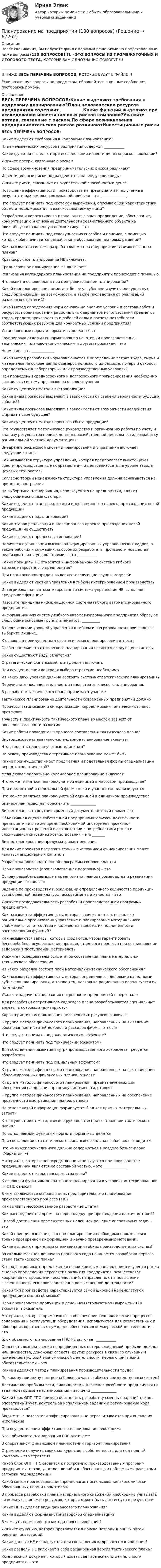      
            Описание
            После скачивания, Вы получите файл с верными решениями на представленные ниже вопросы (130 ВОПРОСОВ!!!). - ЭТО ВОПРОСЫ ИЗ ПРОМЕЖУТОЧНЫХ И ИТОГОВОГО ТЕСТА, КОТОРЫЕ ВАМ ОДНОЗНАЧНО ПОМОГУТ !!!_________________________________________!! НИЖЕ ВЕСЬ ПЕРЕЧЕНЬ ВОПРОСОВ, КОТОРЫЕ БУДУТ В ФАЙЛЕ !!Если возникнут вопросы по предметам, обращайтесь в личные сообщения, постараюсь помочь. 
            Оглавление
            ВЕСЬ ПЕРЕЧЕНЬ ВОПРОСОВ:Какие выделяют требования к кадровому планированию?План человеческих ресурсов предприятия содержит ___________Какие функции выделяют при исследовании инвестиционных рисков компании?Укажите потери, связанные с риском.По сфере возникновения предпринимательских рисков различаютИнвестиционные риски подразделяются на следующие виды:Укажите риски, связанные с покупательной способностью денег.Повышение эффективности производства на предприятии и получение в результате максимально возможной прибыли – это ______________Что следует понимать под системой выражений, описывающей характеристики объекта моделирования и взаимосвязи между ними?Разработка и корректировка плана, включающая предвидение, обоснование, конкретизацию и описание деятельности хозяйственного объекта на ближайшую и отдаленную перспективу – этоЧто следует понимать под совокупностью способов и приемов, с помощью которых обеспечивается разработка и обоснование плановых решений?Как называется система разрабатываемых на предприятии взаимосвязанных планов?Краткосрочное планирование НЕ включает:Среднесрочное планирование НЕ включает:Реализация календарного планирования на предприятии происходит с помощьюЧто лежит в основе плана при централизованном планировании?Какой вид планирования помогает более углубленно изучить конкурентную среду организации, ее возможности, а также последствия от реализации различных стратегий?Какой метод определения норм основан на анализе условий и состава работ и ресурсов, проектировании рациональных вариантов использования предметов труда, средств производства и рабочей силы и расчете потребности соответствующих ресурсов для конкретных условий предприятия?Установленные нормы и нормативы должны бытьГруппировка отдельных нормативов по некоторым производственно-техническим, планово-экономическим и другим признакам – этоНорматив – это ____________Какой метод разработки норм заключается в определении затрат труда, сырья и материалов на основе данных замеров полезного их расхода, потерь и отходов, определяемых в лабораторных или производственных условиях?При проведении среднесрочного и долгосрочного прогнозирования необходимо составлять систему прогнозов на основе изученияКакие существуют методы экстраполяции?Какие виды прогнозов выделяют в зависимости от степени вероятности будущих событий?Какие виды прогнозов выделяют в зависимости от возможности воздействия фирмы на своё будущее?Какие существуют методы прогноза сбыта продукции?Кто осуществляет методическое руководство и организацию работы по учету и анализу результатов производственно-хозяйственной деятельности, разработку рациональной учетной документации?Внедрение бесцеховой системы планирования и управления включает следующие этапы:Как называется структура управления, которая предполагает вместо цехов ввести производственные подразделения и централизовать на уровне завода цеховых технологов?Согласно теории менеджмента структура управления должна основываться на принципе построенияНа выбор типа планирования, используемого на предприятии, влияют следующие основные факторы:Какие выделяют этапы реализации инновационного проекта при создании новой продукции?Какие выделяют виды инноваций?Каких этапов реализации инновационного проекта при создании новой продукции не существует?Какие выделяют процессные инновации?Наличие в организации высококвалифицированных управленческих кадров, а также рабочих и служащих, способных разработать, произвести новшества, реализовать их и управлять ими, – это ___________Какие принципы НЕ относятся к информационной системе гибкого автоматизированного предприятия?При планировании продаж выделяют следующие группы моделей:Какие выделяют уровни управления в гибком интегрированном производстве?Интегрированная автоматизированная система управления НЕ выполняет следующие функции:Назовите принципы информационной системы гибкого автоматизированного предприятия.Информационную систему гибкого автоматизированного предприятия образуют следующие основные группы элементов: __________В перечислении уровней управления в гибком интегрированном производстве выберите лишние.К основным преимуществам стратегического планирования относятОсобенностями стратегического планирования являются следующие факторыКакие существуют виды стратегий?Стратегический финансовый план должен включатьПри осуществлении контроля выбора стратегии необходимоИз каких двух уровней должна состоять система стратегического планирования?Перечислите последовательность этапов стратегического планирования.В разработке тактического плана принимают участиеТактическое планирование деятельности современных предприятий должноПроцессы взаимосвязи и синхронизации, корректировки тактических планов протекаютТочность и практичность тактического плана во многом зависят от последовательности развитияКакие работы проводятся в процессе составления тактического плана?Внутрицеховое оперативно-календарное планирование включаетЧто относят к планово-учетным единицам?По охвату производства оперативное планирование может бытьКакие преимущества имеет предметная и подетальная формы специализации перед технологической?Межцеховое оперативно-календарное планирование включаетЧто может являться планово-учетной единицей в массовом производстве?При предметной и подетальной форме цехи и участки специализируютсяЧто может являться планово-учетной единицей в единичном производстве?Бизнес-план позволяет обеспечить ______________Бизнес-план – это внутрифирменный документ, который применяютОбъективная оценка собственной предпринимательской деятельности предприятия и в то же время необходимый инструмент проектно-инвестиционных решений в соответствии с потребностями рынка и сложившейся ситуацией хозяйствования – это _______Бизнес-планирование предусматривает решениеДля каких проектов предпочтительным источником финансирования может являться акционерный капитал?Разработка производственной программы сопровождаетсяПлан производства (производственная программа) – этоОснову разрабатываемых на предприятии планов производства и реализации продукции составляютЗадание по производству и реализации определенного количества продукции установленной номенклатуры, ассортимента и качества – этоУкажите последовательность разработки производственной программы предприятия.Как называется эффективность, которая зависит от того, насколько рационально организовано управление и планирование материального снабжения, т.е. от состава и количества звеньев, их подчиненности, распределения функций?Как называются запасы, которые создаются, чтобы гарантировать бесперебойное осуществление производственного процесса при возникновении задержек в поступлении материалов?Укажите последовательность этапов составления плана материально-технического обеспечения.Из каких разделов состоит план материально-технического обеспечения?Как называется эффективность, которая определяется деловыми качествами субъектов планирования, а также тем, насколько рационально используется их потенциал?Укажите задачи планирования потребности предприятий в персонале.Для разработки оперативного кадрового плана разрабатываются специальные анкеты, в которых анализируютсяХарактеристика использования человеческих ресурсов включаетК группе методов финансового планирования, направленных на выявление обоснованности статей доходов и расходов фирмы, относятЧто следует понимать под экономическим эффектом?Что следует понимать под техническим эффектом?Для обеспечения развития внутрипроизводственного хозрасчета требуется разработатьЧто следует понимать под социальным эффектом?К группе методов финансового планирования, направленных на выстраивание сбалансированных финансовых планов, относятК группе методов финансового планирования, предназначенных для обеспечения следования принципу системности, относятК группе методов финансового планирования, направленных на обеспечение прозрачности выстраивания планов, относятНа основе какой информации формируется бюджет прямых материальных затрат?Кто осуществляет методическое руководство при составлении тактического плана?По выполняемым функциям нормы и нормативы делятсяПри составлении стратегического финансового плана особая роль отводитсяЧто из нижеперечисленного должно содержаться в разделе бизнес-плана «Маркетинг»?Материалы, которые непосредственно используются при производстве продукции или являются ее составной частью, – это _____________Какие выделяют маркетинговые стратегии?К основным функциям оперативного планирования в условиях интегрированной ГПС НЕ относятВ чем заключается основная цель предварительного планирования производственного процесса ГПС?Как выявить необоснованное разрастание штата?Как распределяется время на переналадку при прохождении партии деталей?Способ достижения промежуточных целей или решение оперативных задач – этоКакой принцип означает, что при планировании необходимо пользоваться только проверенной информацией и научно проверенными методами?Какие выделяют принципы специализации гибких производственных систем?За сколько месяцев до начала планового года начинается разработка первого этапа тактического плана?Кто подготавливает предложения по конкретным направлениям изучения рынка с целью определения перспектив развития предприятия, осуществляет координацию проведения исследований, направленных на повышение эффективности его производственно-хозяйственной деятельности?Какой тип производства характеризуется самой широкой номенклатурой продукции и малым объемом?План производства продукции в денежном (стоимостном) выражении НЕ включает показательМатериалы, которые применяются в обеспечении технологических процессов содержания и эксплуатации оборудования, используются для хозяйственных и общепроизводственных нужд, для обеспечения коммерческой деятельности, – этоБлок объемного планирования ГПС НЕ включает ___________ Опасность возникновения непредвиденных потерь ожидаемой прибыли, дохода или имущества, денежных средств, других ресурсов в связи со случайным изменением условий экономической деятельности, неблагоприятными обстоятельствами – этоКакие выделяют методы планирования производительности труда?По какому принципу построена большая часть гибких производственных систем?Достижение прибыльности, ликвидности и платежеспособности предприятия на заданном горизонте планирования – это цели ______________Какой блок ОПП ГПС призван обеспечить разработку сменных заданий цехам, оперативный учет, контроль за исполнением заданий и регулирование хода производства?Бюджетные показатели зафиксированы и не пересчитываются при оценке их исполненияПри осуществлении эффективного планирования необходимаБлок объемного планирования ГПС включает:В оперативном финансовом планировании горизонт планированияСтремление получить своих конкурентов в собственность или под полный контроль – это стратегияКакой блок ОПП ГПС сводится к построению производственных программ предприятия, цехов, участков линий и к обоснованию их объемными расчетами загрузки подразделений?Какой метод прогнозирования предполагает использование экономически обоснованных норм и нормативов?В процессе разработки плана материального снабжения необходимо учитывать возможную экономию ресурсов, которая может быть достигнута в результатеКакие НЕ выделяют виды финансового планирования?Какие выделяют формы внутризаводской специализации?В чем суть нормативного метода прогнозирования?Укажите функцию, которая проявляется в поиске нетрадиционных путей решения инвестиций.Какие данные НЕ используются для составления кадрового планирования?Какие разделы НЕ включает в себя расширенная версия тактического плана?Комплексный документ, который охватывает все аспекты деятельности предприятия, – это  
            
            
            Планирование на предприятии Планирование на предприятии (130 вопросов)Планирование на предприятии 1-4 (вариант 12)Планирование на предприятии 1-4 (вариант 13)Планирование на предприятии 5 вариант 1 частьПланирование на предприятии 5 вариант 2 частьПланирование на предприятии 8 вариант 2 частьПланирование_и_управление_ресурсами_ПР2Планирование_и_управление_ресурсами_ПР3Планирование_и_управление_ресурсами_ПР4Планирование и управление ресурсами. Практические задания 1-4. РосдистантПланирование карьеры и управление талантамиПланирование карьеры и управление талантамиПланирование МУ им. Витте Вариант 3 (3 задания). В соответствии с государственным заказом и хозяйственными договорами план предприятия включает: а) реализацию основной продукции в объеме 350 млн. р.;