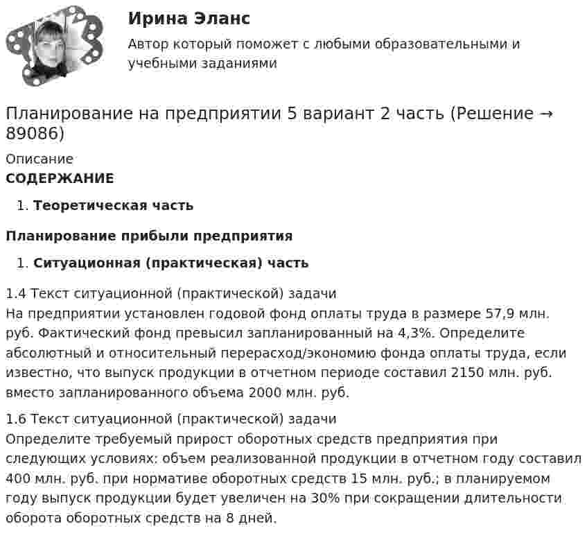      
            Описание
            СОДЕРЖАНИЕТеоретическая часть Планирование прибыли предприятияСитуационная (практическая) часть	 1.4 Текст ситуационной (практической) задачи	На предприятии установлен годовой фонд оплаты труда в размере 57,9 млн. руб. Фактический фонд превысил запланированный на 4,3%. Определите абсолютный и относительный перерасход/экономию фонда оплаты труда, если известно, что выпуск продукции в отчетном периоде составил 2150 млн. руб. вместо запланированного объема 2000 млн. руб.		 1.6 Текст ситуационной (практической) задачи	Определите требуемый прирост оборотных средств предприятия при следующих условиях: объем реализованной продукции в отчетном году составил 400 млн. руб. при нормативе оборотных средств 15 млн. руб.; в планируемом году выпуск продукции будет увеличен на 30% при сокращении длительности оборота оборотных средств на 8 дней.   
            
            
            Планирование на предприятии 5 вариант 1 частьПланирование на предприятии 5 вариант 2 частьПланирование на предприятии 8 вариант 2 частьПланирование на предприятии Итоговый тест СИБУПК ПЛАНИРОВАНИЕ НА ПРЕДПРИЯТИИ (ОРГАНИЗАЦИИ)Планирование на предприятии/Практические задания 3,4 вариант 12 буква МПланирование на предприятии / Промежуточные тесты + Итоговый тестПланирование карьеры и управление талантамиПланирование карьеры и управление талантамиПланирование МУ им. Витте Вариант 3 (3 задания). В соответствии с государственным заказом и хозяйственными договорами план предприятия включает: а) реализацию основной продукции в объеме 350 млн. р.;Планирование на предприятии Планирование на предприятии Планирование на предприятии (130 вопросов)Планирование на предприятии 1-4 (вариант 12)
