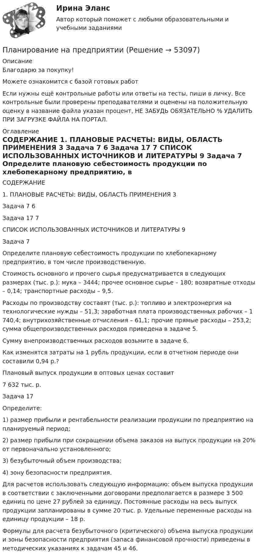      
            Описание
            Благодарю за покупку!Можете ознакомится с базой готовых работ Если нужны ещё контрольные работы или ответы на тесты, пиши в личку. Все контрольные были проверены преподавателями и оценены на положительную оценку в название файла указан процент, НЕ ЗАБУДЬ ОБЯЗАТЕЛЬНО % УДАЛИТЬ ПРИ ЗАГРУЗКЕ ФАЙЛА НА ПОРТАЛ. 
            Оглавление
            СОДЕРЖАНИЕ

1.	ПЛАНОВЫЕ РАСЧЕТЫ: ВИДЫ, ОБЛАСТЬ ПРИМЕНЕНИЯ	3
Задача 7	6
Задача 17	7
СПИСОК ИСПОЛЬЗОВАННЫХ ИСТОЧНИКОВ И ЛИТЕРАТУРЫ	9

Задача 7

Определите плановую себестоимость продукции по хлебопекарному предприятию, в том числе производственную.
Стоимость основного и прочего сырья предусматривается в следующих размерах (тыс. р.): мука  – 3444; прочее основное сырье – 180; возвратные отходы – 0,14; транспортные расходы – 9,5.
Расходы по производству составят (тыс. р.): топливо и электроэнергия на технологические нужды – 51,3; заработная плата производственных рабочих – 1 740,4; внутрихозяйственные отчисления – 61,1; прочие прямые расходы – 253,2; сумма общепроизводственных расходов приведена в задаче 5.
Сумму внепроизводственных расходов возьмите в задаче 6.
Как изменятся затраты на 1 рубль продукции, если в отчетном периоде они составили 0,94 р.?
Плановый выпуск продукции в оптовых ценах составит 
7 632 тыс. р.
Задача 17

Определите:
1) размер прибыли и рентабельности реализации продукции по предприятию на планируемый период;
2) размер прибыли при сокращении  объема заказов на выпуск продукции на 20% от первоначально установленного;
3) безубыточный объем производства;
4) зону безопасности предприятия.
Для расчетов использовать следующую информацию: объем выпуска продукции в соответствии с заключенными договорами предполагается в размере 3 500 единиц по цене 27 рублей за единицу. Постоянные расходы на весь выпуск продукции запланированы в сумме 20 тыс. р. Удельные переменные расходы на единицу продукции – 18 р.
Формулы для расчета безубыточного (критического) объема выпуска продукции и зоны безопасности предприятия (запаса финансовой прочности) приведены в методических указаниях к задачам 45 и 46.

 
            
            
            Планирование МУ им. Витте Вариант 3 (3 задания). В соответствии с государственным заказом и хозяйственными договорами план предприятия включает: а) реализацию основной продукции в объеме 350 млн. р.;Планирование на предприятии Планирование на предприятии Планирование на предприятии (130 вопросов)Планирование на предприятии 1-4 (вариант 12)Планирование на предприятии 1-4 (вариант 13)Планирование на предприятии 5 вариант 1 частьПланирование_и_управление_ресурсами_ПР1Планирование_и_управление_ресурсами_ПР1_V2Планирование_и_управление_ресурсами_ПР2Планирование_и_управление_ресурсами_ПР3Планирование_и_управление_ресурсами_ПР4Планирование и управление ресурсами. Практические задания 1-4. РосдистантПланирование карьеры и управление талантами