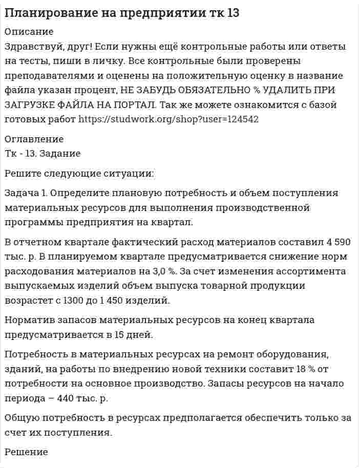      
          Описание
          Здравствуй, друг! Если нужны ещё контрольные работы или ответы на тесты, пиши в личку. Все контрольные были проверены преподавателями и оценены на положительную оценку в название файла указан процент, НЕ ЗАБУДЬ ОБЯЗАТЕЛЬНО % УДАЛИТЬ ПРИ ЗАГРУЗКЕ ФАЙЛА НА ПОРТАЛ. Так же можете ознакомится с базой готовых работ   
          Оглавление
          Тк 13-80%ТК - 13. Задание
Решите следующие ситуации:
Задача 1. Определите плановую потребность и объем поступления материальных ресурсов для выполнения производственной программы предприятия на квартал.
В отчетном квартале фактический расход материалов составил 4 590 тыс. р. В планируемом квартале предусматривается снижение норм расходования  материалов на 3,0 %. За счет изменения ассортимента выпускаемых изделий объем выпуска товарной продукции возрастет с 1300 до 1 450 изделий.
Норматив запасов материальных ресурсов на конец квартала предусматривается в 15 дней.
Потребность в материальных ресурсах на ремонт оборудования, зданий, на работы по внедрению новой техники составит 18 % от потребности на основное производство. Запасы ресурсов на начало периода – 440 тыс. р.
Общую потребность в ресурсах предполагается обеспечить только за счет их поступле ния.
 
            
            
            Пластинку кварца толщиной 2 мм поместили между двумя параллельными николями. В результате чего плоскость поляризации света повернулась на угол φ = 53°. Какова должна быть толщина пластинки, чтобы монохроматический свет не прошел через анализатор?Платформа, имеющая форму диска диаметром D = 3 м и массой М = 180 кг, может вращаться вокруг вертикальной оси. Платформа, имеющая форму сплошного однородного диска, может вращаться по инерции вокруг неподвижной вертикальной оси. На краю платформы стоит человек, масса которого в 3 раза меньше массы платформы. Определить, как и во сколько раз изменится угловая	Плоская волна падает на диафрагму с двумя щелями, отстоящими на расстоянииПлоская гармоническая электромагнитная волна распространяется вПлоская монохроматическая электромагнитная волна распространяется вдоль оси x. Амплитуда напряженносПлоская монохроматическая электромагнитная волна распространяется вдоль оси x. Амплитуда напряженности электрического поля волны равна E_0=5 мВ/м, амплитуда напряженности магнитного поля волны H_0=1 мА/м. Определить энергию, перенесенную волной, за вПереливной клапан плунжерного типа поддерживает заданное давление жидкости на входе Р1=6МПа путем непрерывного ее слива. Найти расход жидкости клапаном Q, если давление на входе Р1, давление на выходе клапана Р2=0,5МПа, Переменное напряжение, действующее значение которого U=220 В , а частота ν=50 Гц , подано на катушкуПеречислите все разновидности особого производства.Перпендикулярно плоскости кольцевого тока 10 А радиусом 20 см проходит изолированный проводПетров, являясь первым заместителем мэра г. о. Энска (РОСДИСТАНТ)Планирование и прогнозирование в сфере инфокоммуникаций (3 задачи)Планирование на предприятии тк 13