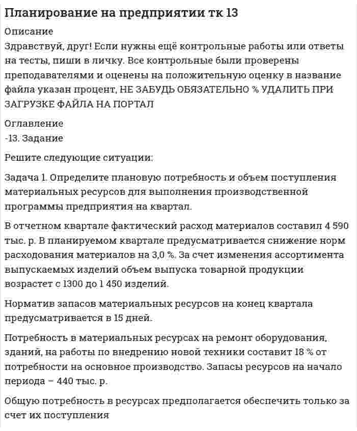 




Описание


Здравствуй, друг! Если нужны ещё контрольные работы или ответы на тесты, пиши в личку. Все контрольные были проверены преподавателями и оценены на положительную оценку в название файла указан процент, НЕ ЗАБУДЬ ОБЯЗАТЕЛЬНО % УДАЛИТЬ ПРИ ЗАГРУЗКЕ ФАЙЛА НА ПОРТАЛ




Оглавление


Задание к теме 5
 
Задача 1
Определите потребное количество и стоимость топлива на технологические нужды для предприятия.
Объем выпуска продукции – 4000 т. На долю хлеба приходится 65 %, остальное – булочные изделия. Норма расхода условного топлива для выпечки: хлеба – 115 кг/т, булочных изделий – 90 кг/т. Теплотворная способность натурального топлива (угля) – 6260 ккал/кг. Цена 1 т угля (с учетом НДС) – 9580 р.
Задача 2
В первом квартале объем реализованной продукции составил 432 тыс. р., среднеквартальные остатки оборотных средств – 36 тыс. р. Во втором квартале объем реализации увеличится на 15 %, а время одного оборота будет сокращено на 2,5 дня. Определить экономию оборотных средств в результате сокращения одного оборота.
 
Задача 3
На основе данных табл. 1 сделайте расчет норматива оборотных средств по предприятию на планируемый год.
Таблица 1
Информация для расчета норматива оборотных средств
по предприятию
Показатель Изделие А Изделие В
Расход дерева на одно изделие, р. 12 7
Расход металла на одно изделие, р. 8 5
Норма запаса дерева на одно изделие, дни 9 9
Норма запаса металла на одно изделие, дни 18 18
Годовой план выпуска, шт. 1200 1550
Заводская себестоимость одного изделия, р. 220 180
Длительность производственного цикла
в днях 5 5,8
Коэффициент нарастания затрат в незавершенное производство 0,85 0,9
Отпускная цена одного изделия, р. 300 280
Годовой план реализации изделий, шт. 1100 1500
Норма запаса на складе готовой продукции в днях 4 8



            
            
            Задача 1 Определите отпускную цену предприятия, оптово-отпускную оптовой торговли, розничную цену на основании следующих данных. Производственная себестоимость – 260 р., плановая рентабельность к себестоимости – 20 %, НДС – 18 %, акциз – 25 р., оптовая надбавка – 16 %, торговая надбавка – 26 %.. 2Задача 1. Определите плановую потребность и объем поступления материальных ресурсов для выполнения производственной программы предприятия на квартал.Задача 1 Определите, подведомственность и подсудность гражданских дел в предложенных ситуациях: 1) Морозова по договору купли-продажи квартиры передала продавцу 1800000 рублей. Продавец уклоняется от регистрации прав на квартируЗадача 1. Определите, подведомственность и подсудность гражданских дел в предложенных ситуациях: 1) Новиков предъявил исковое заявление о расторжении брака. 2) Морозова по договору купли-продажи квартиры передала продавцу 1800000 рублей. Продавец уклоняется от регистрации прав на квартируЗадача 1 Определите потребное количество и стоимость топлива на технологические нужды для предприятия. Объем выпуска продукции – 4000 т. На долю хлеба приходится 65 %, остальное – булочные изделия. Норма расхода условного топлива для выпечки: хлеба – 115 кг/т, булочных изделий – 90 кг/т. Теплотворная способность натурального топлива (угля) – 6260 ккал/кг. Цена 1 т угля (с учетом НДС) – 9580 р.Задача 1 Определите потребное количество и стоимость топлива на технологические нужды для предприятия. Объем выпуска продукции – 4000 т. На долю хлеба приходится 65 %, остальное – булочные изделия. Норма расхода условного топлива для выпечки: хлеба – 115 кг/т, булочных изделий – 90 кг/т. Теплотворная способность натурального топлива (угля) – 6260 ккал/кг. Цена 1 т угля (с учетом НДС) – 9580 р.. 2Задача 1 Определите прибыль от реализации и налогооблагаемую прибыль предприятия, уровень рентабельности на основании данных табл. 1. Таблица 1 Показатели для расчета прибыли Показатель для расчета прибыли ТоварнаяЗадача 1. Определите коэффициенты ввода, выбытия и прироста основных производственных фондов. Исходные данные: стоимость основных производственных фон-дов на начало года – 20 млн руб. В течение года было введено основ-ных производственных фондов на сумму 8,5 млн руб., списано с ба-ланса предприятия – 10,8 млн руб.. 2Задача 1. Определите норматив товарных запасов в сумме и днях по кварталам планируемого года по магазину на основе следующих данных:Задача 1. Определите норматив товарных запасов в сумме и днях по кварталам планируемого года по магазину на основе следующих данных: 1. Норматив товарных запасов на IV квартал планируемого года - 42 дня, на IV квартал предшествующего года – 40 дней. 2. Плановый товарооборот магазина (тыс. р.): IV квартал предшествующего года 12 680Задача 1. Определите оптимальный, минимальный объем продаж и запас финансовой прочности. В бизнес-плане торговой организации на планируемый год предусмотрено получить прибыль в сумме 1540 тыс. р. Условно-постоянные издержки обращения составят 1308 тыс. р. Условно-переменные издержки обращения по данным анализа и с учетом факторов, определяющих изменение их уровня, прогнозируются в размере 10,4% к обороту. Уровень доходов от реализации товаров составит 23,06% к обороту.. 2Задача 1. Определите оптимальный, минимальный объем продаж и запас финансовой прочности. В бизнес-плане торговой организации на планируемый год предусмотрено получить прибыль в сумме 1540 тыс. р. Условно-постоянные издержки обращения составят 1308 тыс. р. Условно-переменные издержки обращения по данным анализа и с учетом факторов, определяющих изменение их уровня, прогнозируются в размере 10,4% к обороту. Уровень доходов от реализации товаров составит 23,06% к обороту.. 3Задача 1. Определите оптимальный, минимальный объем продаж и запас финансовой прочности. В бизнес-плане торговой организации на планируемый год предусмотрено получить прибыль в сумме 1540 тыс. р. Условно-постоянные издержки обращения составят 1308 тыс. р. Условно-переменные издержки обращения по данным анализа и с учетом факторов, определяющих изменение их уровня, прогнозируются в размере 10,4% к обороту. Уровень доходов от реализации товаров составит 23,06% к обороту.. 4Задача 1. Определите отклонение по общепроизводственным расходам, если: плановая величина ОПР по статичному бюджету составляет – 14 тыс. руб. (из расчета 2 руб. на 7 000 часов основного времени), фактическая сумма ОПР – 17 800 руб., исходя из нормативного объема производства готовой продукции – 700 ед., при фактическом выпуске – 900 ед., фактическое количество часов – 8 100 часов. 3