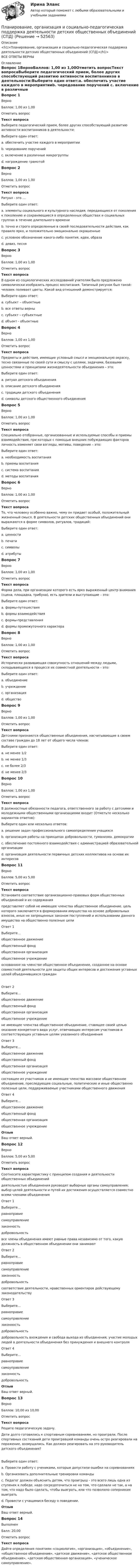      
            Описание
            <h1>Планирование, организация и социально-педагогическая поддержка деятельности детских общественных объединений (СПД)</h1>ВСЕ ОТВЕТЫ ВЕРНЫ 
            Оглавление
            Вопрос 1ВерноБаллов: 1,00 из 1,00Отметить вопросТекст вопросаВыберите педагогический прием, более других способствующий развитию активности воспитанников в деятельности:Выберите один ответ:a. обеспечить участие каждого в мероприятииb. чередование поручений c. включение в различные микрогруппыd. награждение грамотойВопрос 2ВерноБаллов: 1,00 из 1,00Отметить вопросТекст вопросаРитуал - это …Выберите один ответ:a. элементы социального и культурного наследия, передающиеся от поколения к поколению и сохраняющиеся в определенных обществах и социальных группах в течение длительного времениb. точно и строго определенные в своей последовательности действия, как правило ярко, и положительно эмоционально окрашенные c. условное обозначение какого-либо понятия, идеи, образаd. девиз, песняВопрос 3ВерноБаллов: 1,00 из 1,00Отметить вопросТекст вопросаВ одном из социологических исследований учителям было предложено символически изобразить процесс воспитания. Типичный рисунок был такой: человек поливает цветы. Какой вид отношений демонстрируется:Выберите один ответ:a. субъект – объектные b. все ответы верныc. субъект – субъектныеd. объект - объектныеВопрос 4ВерноБаллов: 1,00 из 1,00Отметить вопросТекст вопросаПредметы и действия, имеющие условный смысл и эмоциональную окраску, тесно связанные по своей сути и смыслу с целями, задачами, базовыми ценностями и принципами жизнедеятельности объединения – это:Выберите один ответ:a. ритуал детского объединенияb. описание детского объединенияc. традиции детского объединенияd. символы детского общественного объединения Вопрос 5ВерноБаллов: 1,00 из 1,00Отметить вопросТекст вопросаСпециально отобранные, организованные и используемые способы и приемы взаимодействия, при которых с помощью внешних побуждающих факторов личность изменяет свои взгляды, мотивы, поведение – это:Выберите один ответ:a. необходимость воспитанияb. приемы воспитания c. система воспитанияd. методы воспитанияВопрос 6ВерноБаллов: 1,00 из 1,00Отметить вопросТекст вопросаТо, что человеку особенно важно, чему он придает особый, положительный жизненный смысл. В деятельности детских общественных объединений они выражаются в форме символов, ритуалов, традиций:Выберите один ответ:a. ценности b. печатиc. символыd. атрибутыВопрос 7ВерноБаллов: 1,00 из 1,00Отметить вопросТекст вопросаФорма дела, при организации которого есть ярко выраженный центр внимания (сцена, площадка, трибуна), есть зрители и выступающие – это:Выберите один ответ:a. формы-путешествияb. формы взаимодействияc. формы-представления d. формы промежуточного характераВопрос 8ВерноБаллов: 1,00 из 1,00Отметить вопросТекст вопросаИсторически развивающая совокупность отношений между людьми, складывающихся в процессе их совместной деятельности – это:Выберите один ответ:a. объединениеb. учреждениеc. организацияd. общество Вопрос 9ВерноБаллов: 1,00 из 1,00Отметить вопросТекст вопросаДетскими признаются общественные объединения, насчитывающие в своем составе граждан до 18 лет от общего числа членов:Выберите один ответ:a. не менее 1/2b. не менее 1/3c. не более 2/3d. не менее 2/3 Вопрос 10ВерноБаллов: 1,00 из 1,00Отметить вопросТекст вопросаВ должностные обязанности педагога, ответственного за работу с детскими и молодежными общественными организациями входит (Отметьте несколько вариантов ответов):Выберите один или несколько ответов:a. решение задач профессионального самоопределения учащихсяb. организация работы на принципах добровольности, гуманизма, демократии c. обеспечение постоянного взаимодействия с администрацией образовательной организации d. организация деятельности первичных детских коллективов на основе их интересов Вопрос 11ВерноБаллов: 5,00 из 5,00Отметить вопросТекст вопросаУстановите соответствие организационно-правовых форм общественных объединений и их содержанияпредставляет собой не имеющее членства общественное объединение, цель которого заключается в формировании имущества на основе добровольных взносов, иных не запрещенных законом поступлений и использовании данного имущества на общественно полезные целиОтвет 1Выберите...общественное движениеобщественный фондобщественная организацияобщественное учреждение основанное на членстве общественное объединение, созданное на основе совместной деятельности для защиты общих интересов и достижения уставных целей объединившихся гражданОтвет 2Выберите...общественное движениеобщественный фондобщественная организацияобщественное учреждение не имеющее членства общественное объединение, ставящее своей целью оказание конкретного вида услуг, отвечающих интересам участников и соответствующих уставным целям указанного объединенияОтвет 3Выберите...общественное движениеобщественный фондобщественная организацияобщественное учреждение состоящее из участников и не имеющее членства массовое общественное объединение, преследующее социальные, политические и иные общественно полезные цели, поддерживаемые участниками общественного движенияОтвет 4Выберите...общественное движениеобщественный фондобщественная организацияобщественное учреждение ОтзывВаш ответ верный.Вопрос 12ВерноБаллов: 5,00 из 5,00Отметить вопросТекст вопросаСоотнесите характеристику с принципом создания и деятельности общественных объединений деятельностью объединения руководят выборные органы самоуправления; выбор целей деятельности и путей их достижения осуществляется совместно всеми членами объединенияОтвет 1Выберите...равноправиесамоуправлениезаконностьдобровольность все члены объединения имеют равные права независимо от того, какую должность в общественном объединении они занимаютОтвет 2Выберите...равноправиесамоуправлениезаконностьдобровольность соответствие деятельности, нравственных ориентиров действующему законодательствуОтвет 3Выберите...равноправиесамоуправлениезаконностьдобровольность добровольность вхождения и свобода выхода из объединения; участие молодых людей в деятельности объединения без принуждения и внешнего контроляОтвет 4Выберите...равноправиесамоуправлениезаконностьдобровольность ОтзывВаш ответ верный.Вопрос 13ВерноБаллов: 10,00 из 10,00Отметить вопросТекст вопросаРешите педагогическую задачу.Дети долго готовились к спортивным соревнованиям, но проиграли. После спортивных состязаний дети проигравшей команды очень остро реагировали на поражение, возмущались. Как должен реагировать на это руководитель детского объединения?Выберите один ответ:a. Провести работу с учениками, которые допустили ошибки на соревнованияхb. Организовать дополнительные тренировки командыc. Педагог должен объяснить детям, что проигрыш - это всего лишь одна из ступенек к победе, надо сосредоточиться не на том, что сделали не так, а на том, что надо было сделать, чтобы выиграть, или что позволило соперникам выиграть d. Провести с учащимися беседу о поведении.ОтзывВаш ответ верный.Вопрос 14ВыполненБалл: 20,00Отметить вопросТекст вопросаДайте определения понятиям «социология», «организация», «объединение», «общественное объединение», «детское движение», «детское общественное объединение», «детская общественная организация», «ученическое самоуправление». 
            
            
            Планирование, организация и социально-педагогическая поддержка деятельности детских общественных объединений (СПД)Планирование, организация и социально-педагогическая поддержка деятельности детских общественных объединений (СПД)Планирование, организация и социально-педагогическая поддержка деятельности детских общественных объединений (СПД)Планирование, организация и социально-педагогическая поддержка деятельности детских общественных объединений (СПД)Планирование, организация и социально-педагогическая поддержка деятельности детских общественных объединений (СПД)Планирование, организация и социально-педагогическая поддержка деятельности детских общественных объединений (СПД)Планирование, организация и социально-педагогическая поддержка деятельности детских общественных объединений (СПД)Планирование на предприятии Итоговый тест СИБУПК ПЛАНИРОВАНИЕ НА ПРЕДПРИЯТИИ (ОРГАНИЗАЦИИ)Планирование на предприятии/Практические задания 3,4 вариант 12 буква МПланирование на предприятии / Промежуточные тесты + Итоговый тестПланирование на производствеПланирование обучения персонала включает составление планов переподготовки и повышения квалификации служащих как на ... так и вне его.Планирование, организация и социально-педагогическая поддержка деятельности детских общественных объединений Практическое занятие №2