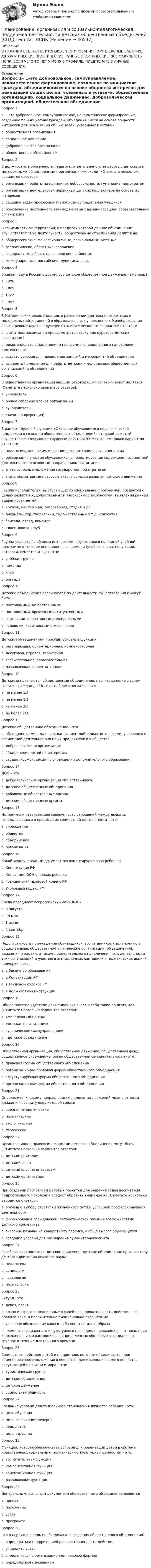      
            Описание
            В НАЛИЧИИ ВСЕ ТЕСТЫ, ИТОГОВЫЕ ТЕСТИРОВАНИЯ, КОМПЛЕКСНЫЕ ЗАДАНИЯ, АВТОМАТИЧЕСКИЕ ПРАКТИЧЕСКИЕ, РУЧНЫЕ ПРАКТИЧЕСКИЕ. ВСЕ ФАКУЛЬТЕТЫ НСПК. ЕСЛИ ЧЕГО-ТО НЕТ У МЕНЯ В ПРОФИЛЕ, ПИШИТЕ МНЕ В ЛИЧНЫЕ СООБЩЕНИЯ. 
            Оглавление
            Вопрос 1«…–это добровольное, самоуправляемое, некоммерческое формирование, созданное по инициативе граждан, объединившихся на основе общности интересов для реализации общих целей, указанных в уставе»a. общественная организацияb. социальное движениеc. добровольческая организацияd. общественное объединение Вопрос 2В должностные обязанности педагога, ответственного за работу с детскими и молодежными общественными организациями входит (Отметьте несколько вариантов ответов):a. организация работы на принципах добровольности, гуманизма, демократии b. организация деятельности первичных детских коллективов на основе их интересов c. решение задач профессионального самоопределения учащихсяd. обеспечение постоянного взаимодействия с администрацией образовательной организации Вопрос 3В зависимости от территории, в пределах которой данное объединение осуществляет свою деятельность, общественные объединения делятся на:a. общероссийские, межрегиональные, региональные, местные b. всероссийские, областные, городскиеc. федеральные, областные, городские, районныеd. международные, российские, муниципальныеВопрос 4В каком году в России оформилось детское общественное движение – пионеры?a. 1990b. 1909c. 1922 d. 1995Вопрос 5В Методических рекомендациях о расширении деятельности детских и молодежных объединений в образовательных учреждениях Минобразования России рекомендует следующее (Отметьте несколько вариантов ответов):a. в штатном расписании предусмотреть ставку для куратора детских организацийb. рекомендовать объединениям программы определенного направления деятельности c. создать условия для проведения занятий и мероприятий объединения d. выделить помещения для работы детских и молодежных общественных организаций, и объединений Вопрос 6В общественной организации высшим руководящим органом может являться (Отметьте несколько вариантов ответов):a. учредительb. общее собрание членов организации c. руководительd. съезд (конференция) Вопрос 7В рамках трудовой функции «Оказание обучающимся педагогической поддержки в создании общественных объединений» старший вожатый осуществляет следующие трудовые действия (Отметьте несколько вариантов ответов):a. педагогическое стимулирование детских социальных инициатив b. организация участия обучающихся в проектировании содержания совместной деятельности по основным направлениям воспитания c. знать основные положения государственной стратегииd. знать нормативные правовые акты в области развития детского движенияВопрос 8Группа исполнителей, выступающих со специальной программой. Создается с целью развития художественных и творческих способностей, выявления ранней одаренности детей:a. кружок, мастерская, лаборатория, студия и др. b. ансамбль, хор, творческий, художественный и т.д. коллективc. бригада, отряд, командаd. класс, школа, клубВопрос 9Группа учащихся с общими интересами, обучающихся по единой учебной программе в течение определенного времени (учебного года, полугодия, четверти, семестра и т.д.) - это:a. учебная группа b. командаc. клубd. бригадаВопрос 10Детские объединения различаются по длительности существования и могут быть:a. постоянными, не постоянными b. постоянными, временными, ситуативнымиc. сезонными, оперативными, ежедневнымиd. годовыми, квартальными, месячнымиВопрос 11Детским объединениям присущи основные функции:a. развивающая, ориентационная, компенсаторная b. досуговая, игровая, творческаяc. воспитательная, образовательнаяd. развивающая, ориентационнаяВопрос 12Детскими признаются общественные объединения, насчитывающие в своем составе граждан до 18 лет от общего числа членов:a. не менее 1/2b. не менее 1/3c. не менее 2/3 d. не более 2/3Вопрос 13Детское общественное объединение – это…a. объединение молодых граждан совместной целью, интересами, увлечению и совместной деятельностью по их продвижению в обществе b. добровольческая организацияc. объединение детей по интересамd. студия, кружок, секция в учреждении дополнительного образованияВопрос 14ДОО – это…a. добровольческие организации общественниковb. детские общественные объединения c. добавочные общественные органыd. детские общественные органыВопрос 15Исторически развивающая совокупность отношений между людьми, складывающихся в процессе их совместной деятельности – это:a. учреждениеb. общество c. объединениеd. организацияВопрос 16Какой международный документ регламентирует права ребенка?a. Конституция РФb. Конвенция ООН о правах ребенка c. Гражданский правовой кодекс РФd. Уголовный кодекс РФВопрос 17Когда празднуют Всероссийский день ДОО?a. 3 августаb. 19 мая c. 1 июняd. 1 сентябряВопрос 18Недопустимость принуждения обучающихся, воспитанников к вступлению в общественные, общественно-политические организации (объединения), движения и партии, а также принудительного привлечения их к деятельности этих организаций и участию в агитационных кампаниях и политических акциях подчеркивается:a. в Законе об образовании b. в Конституции РФc. в Трудовом кодексе РФd. в должностной инструкцииВопрос 19Общее понятие «детское движение» включает в себя такие понятия, как (Отметьте несколько вариантов ответов):a. «молодежный центр» b. «детская организация» c. «ученическое самоуправление»d. «детское объединение» Вопрос 20Общественная организация, общественное движение, общественный фонд, общественное учреждение, орган общественной самодеятельности - это:a. правовая форма общественного объединения b. организационно-правовая форма общественного объединенияc. структурирующая форма общественного объединенияd. организационная форма общественного объединенияВопрос 21Определите, к какому направлению молодежных движений можно отнести движения в защиту окружающей среды:a. военно-патриотическиеb. политическиеc. экологические d. творческиеВопрос 22Организационно-правовыми формами детского объединения могут быть (Отметьте несколько вариантов ответов):a. детское движение b. детский совет c. детский клуб по интересам d. детская организацияВопрос 23При создании программ и целевых проектов для решения задач воспитания подрастающего поколения следует обратить внимание на (Отметьте несколько вариантов ответов):a. обучение выбору стратегии жизненного пути и успешной профессиональной деятельности b. формирование гражданской, патриотической позиции возможностями детского коллектива c. оказание помощи не конкретному ребенку, а общей массе обучающихсяd. создание условий для расширения гуманитарного опыта Вопрос 24Разобраться в понятиях: детское движение, детское объединение организатору детского движения помогает наука:a. педагогикаb. социология c. психологияd. политологияВопрос 25Ритуал - это …a. девиз, песняb. точно и строго определенные в своей последовательности действия, как правило ярко, и положительно эмоционально окрашенныеc. условное обозначение какого-либо понятия, идеи, образаd. элементы социального и культурного наследия, передающиеся от поколения к поколению и сохраняющиеся в определенных обществах и социальных группах в течение длительного времени Вопрос 26Совместные действия детей и подростков, которые объединяются для изменения своего положения в обществе, для изменения самого общества, окружающей их жизни и мира – это:a. туристическая группаb. детское объединениеc. детское движение d. социальная общностьВопрос 27Создание условий для социального становления личности ребенка – это:a. цель обученияb. цель воспитания Неверноc. цель детейd. цель взрослыхВопрос 28Функция, которая обеспечивает условия для ориентации детей в системе нравственных, социальных, политических, культурных ценностей – это:a. воспитательная функцияb. компенсаторная функцияc. ориентационная функцияd. развивающая функция Вопрос 29Центральным, основным документом общественного объединения являетсяa. приказb. положениеc. устав d. программаВопрос 30Что в первую очередь необходимо для создания общественного объединения?a. определиться с территорией распространенности действияb. утвердить уставc. определиться с организационно-правовой формой d. определиться с названием 
            
            
            Планирование, организация и социально-педагогическая поддержка деятельности детских общественных объединений (СПД) Комплекс НСПКПланирование, организация и социально-педагогическая поддержка деятельности детских общественных объединений (СПД) Тест №1 НСПКПланирование, организация и социально-педагогическая поддержка деятельности детских общественных объединений (СПД) Тест №2 НСПКПланирование, организация и социально-педагогическая поддержка деятельности детских общественных объединений (СПД) Тест №3 НСПКПланирование периодов неработоспособности системы должно производиться таким образом, чтобы …планирование прибылиПланирование привлечения и адаптации персонала - планирование мероприятий по найму и приему персонала для удовлетворения в перспективе потребности государственного органа в кадрах за счет ... источниковПланирование, организация и социально-педагогическая поддержка деятельности детских общественных объединений (СПД)Планирование, организация и социально-педагогическая поддержка деятельности детских общественных объединений (СПД)Планирование, организация и социально-педагогическая поддержка деятельности детских общественных объединений (СПД)Планирование, организация и социально-педагогическая поддержка деятельности детских общественных объединений (СПД)Планирование, организация и социально-педагогическая поддержка деятельности детских общественных объединений (СПД)Планирование, организация и социально-педагогическая поддержка деятельности детских общественных объединений (СПД)Планирование, организация и социально-педагогическая поддержка деятельности детских общественных объединений (СПД)