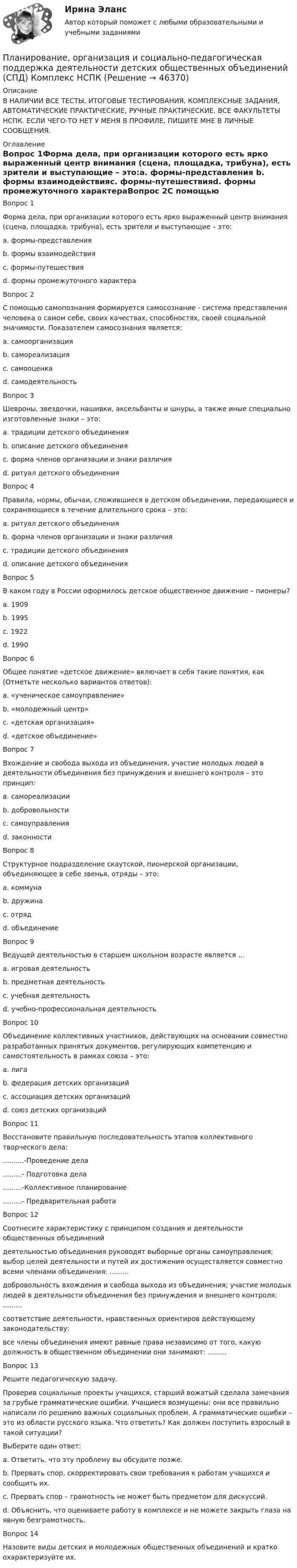      
            Описание
            В НАЛИЧИИ ВСЕ ТЕСТЫ, ИТОГОВЫЕ ТЕСТИРОВАНИЯ, КОМПЛЕКСНЫЕ ЗАДАНИЯ, АВТОМАТИЧЕСКИЕ ПРАКТИЧЕСКИЕ, РУЧНЫЕ ПРАКТИЧЕСКИЕ. ВСЕ ФАКУЛЬТЕТЫ НСПК. ЕСЛИ ЧЕГО-ТО НЕТ У МЕНЯ В ПРОФИЛЕ, ПИШИТЕ МНЕ В ЛИЧНЫЕ СООБЩЕНИЯ. 
            Оглавление
            Вопрос 1Форма дела, при организации которого есть ярко выраженный центр внимания (сцена, площадка, трибуна), есть зрители и выступающие – это:a. формы-представления b. формы взаимодействияc. формы-путешествияd. формы промежуточного характераВопрос 2С помощью самопознания формируется самосознание - система представления человека о самом себе, своих качествах, способностях, своей социальной значимости. Показателем самосознания является:a. самоорганизацияb. самореализацияc. самооценка d. самодеятельностьВопрос 3Шевроны, звездочки, нашивки, аксельбанты и шнуры, а также иные специально изготовленные знаки – это:a. традиции детского объединенияb. описание детского объединенияc. форма членов организации и знаки различия d. ритуал детского объединенияВопрос 4Правила, нормы, обычаи, сложившиеся в детском объединении, передающиеся и сохраняющиеся в течение длительного срока – это:a. ритуал детского объединенияb. форма членов организации и знаки различияc. традиции детского объединения d. описание детского объединенияВопрос 5В каком году в России оформилось детское общественное движение – пионеры?a. 1909b. 1995c. 1922 d. 1990Вопрос 6Общее понятие «детское движение» включает в себя такие понятия, как (Отметьте несколько вариантов ответов):a. «ученическое самоуправление» b. «молодежный центр»c. «детская организация» d. «детское объединение»Вопрос 7Вхождение и свобода выхода из объединения, участие молодых людей в деятельности объединения без принуждения и внешнего контроля – это принцип:a. самореализацииb. добровольности c. самоуправленияd. законностиВопрос 8Структурное подразделение скаутской, пионерской организации, объединяющее в себе звенья, отряды – это:a. коммунаb. дружина c. отрядd. объединениеВопрос 9Ведущей деятельностью в старшем школьном возрасте является …a. игровая деятельностьb. предметная деятельностьc. учебная деятельностьd. учебно-профессиональная деятельностьВопрос 10Объединение коллективных участников, действующих на основании совместно разработанных принятых документов, регулирующих компетенцию и самостоятельность в рамках союза – это:a. лигаb. федерация детских организацийc. ассоциация детских организацийd. союз детских организацийВопрос 11Восстановите правильную последовательность этапов коллективного творческого дела:..........-Проведение дела.........- Подготовка дела.........-Коллективное планирование.........- Предварительная работаВопрос 12Соотнесите характеристику с принципом создания и деятельности общественных объединений деятельностью объединения руководят выборные органы самоуправления; выбор целей деятельности и путей их достижения осуществляется совместно всеми членами объединения: .........добровольность вхождения и свобода выхода из объединения; участие молодых людей в деятельности объединения без принуждения и внешнего контроля: .........соответствие деятельности, нравственных ориентиров действующему законодательству: все члены объединения имеют равные права независимо от того, какую должность в общественном объединении они занимают: .........Вопрос 13Решите педагогическую задачу. Проверив социальные проекты учащихся, старший вожатый сделала замечания за грубые грамматические ошибки. Учащиеся возмущены: они все правильно написали по решению важных социальных проблем. А грамматические ошибки – это из области русского языка. Что ответить? Как должен поступить взрослый в такой ситуации?Выберите один ответ:a. Ответить, что эту проблему вы обсудите позже.b. Прервать спор, скорректировать свои требования к работам учащихся и сообщить их.c. Прервать спор – грамотность не может быть предметом для дискуссий.d. Объяснить, что оцениваете работу в комплексе и не можете закрыть глаза на явную безграмотность. Вопрос 14Назовите виды детских и молодежных общественных объединений и кратко охарактеризуйте их. 
            
            
            Планирование, организация и социально-педагогическая поддержка деятельности детских общественных объединений (СПД)Планирование, организация и социально-педагогическая поддержка деятельности детских общественных объединений (СПД) Комплекс НСПКПланирование, организация и социально-педагогическая поддержка деятельности детских общественных объединений (СПД) Тест №1 НСПКПланирование, организация и социально-педагогическая поддержка деятельности детских общественных объединений (СПД) Тест №2 НСПКПланирование, организация и социально-педагогическая поддержка деятельности детских общественных объединений (СПД) Тест №3 НСПКПланирование периодов неработоспособности системы должно производиться таким образом, чтобы …планирование прибылиПланирование, организация и социально-педагогическая поддержка деятельности детских общественных объединений Практическое занятие №2Планирование, организация и социально-педагогическая поддержка деятельности детских общественных объединений (СПД)Планирование, организация и социально-педагогическая поддержка деятельности детских общественных объединений (СПД)Планирование, организация и социально-педагогическая поддержка деятельности детских общественных объединений (СПД)Планирование, организация и социально-педагогическая поддержка деятельности детских общественных объединений (СПД)Планирование, организация и социально-педагогическая поддержка деятельности детских общественных объединений (СПД)Планирование, организация и социально-педагогическая поддержка деятельности детских общественных объединений (СПД)