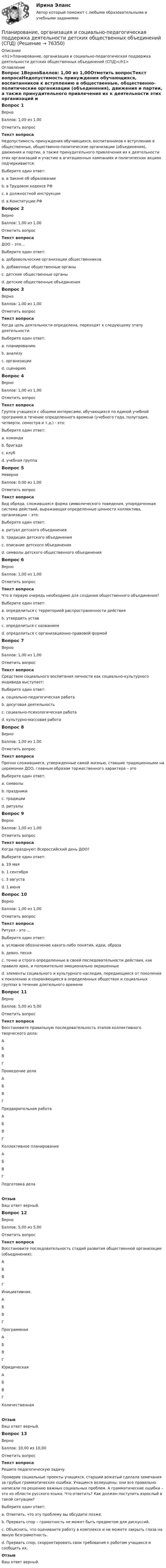     
            Описание
            <h1>Планирование, организация и социально-педагогическая поддержка деятельности детских общественных объединений (СПД)</h1> 
            Оглавление
            Вопрос 1ВерноБаллов: 1,00 из 1,00Отметить вопросТекст вопросаНедопустимость принуждения обучающихся, воспитанников к вступлению в общественные, общественно-политические организации (объединения), движения и партии, а также принудительного привлечения их к деятельности этих организаций и участию в агитационных кампаниях и политических акциях подчеркивается:Выберите один ответ:a. в Законе об образовании b. в Трудовом кодексе РФc. в должностной инструкцииd. в Конституции РФВопрос 2ВерноБаллов: 1,00 из 1,00Отметить вопросТекст вопросаДОО – это…Выберите один ответ:a. добровольческие организации общественниковb. добавочные общественные органыc. детские общественные органыd. детские общественные объединения Вопрос 3ВерноБаллов: 1,00 из 1,00Отметить вопросТекст вопросаКогда цель деятельности определена, переходят к следующему этапу деятельности:Выберите один ответ:a. планированию b. анализуc. организацииd. сценариюВопрос 4ВерноБаллов: 1,00 из 1,00Отметить вопросТекст вопросаГруппа учащихся с общими интересами, обучающихся по единой учебной программе в течение определенного времени (учебного года, полугодия, четверти, семестра и т.д.) - это:Выберите один ответ:a. командаb. бригадаc. клубd. учебная группа Вопрос 5НеверноБаллов: 0,00 из 1,00Отметить вопросТекст вопросаВид обряда, сложившаяся форма символического поведения, упорядоченная система действий, выражающая определенные ценности коллектива, организации – это:Выберите один ответ:a. ритуал детского объединенияb. традиции детского объединенияc. описание детского объединенияd. символы детского общественного объединения Вопрос 6ВерноБаллов: 1,00 из 1,00Отметить вопросТекст вопросаЧто в первую очередь необходимо для создания общественного объединения?Выберите один ответ:a. определиться с территорией распространенности действияb. утвердить уставc. определиться с названиемd. определиться с организационно-правовой формой Вопрос 7ВерноБаллов: 1,00 из 1,00Отметить вопросТекст вопросаСредством социального воспитания личности как социально-культурного индивида выступает:Выберите один ответ:a. социально-педагогическая работа b. досуговая деятельностьc. социально-психологическая работаd. культурно-массовая работаВопрос 8ВерноБаллов: 1,00 из 1,00Отметить вопросТекст вопросаПрочно сложившиеся, утвержденные самой жизнью, ставшие традиционными на церемонии ДОО, главным образом торжественного характера – этоВыберите один ответ:a. символыb. праздникиc. традицииd. ритуалы Вопрос 9ВерноБаллов: 1,00 из 1,00Отметить вопросТекст вопросаКогда празднуют Всероссийский день ДОО?Выберите один ответ:a. 19 мая b. 1 сентябряc. 3 августаd. 1 июняВопрос 10ВерноБаллов: 1,00 из 1,00Отметить вопросТекст вопросаРитуал - это …Выберите один ответ:a. условное обозначение какого-либо понятия, идеи, образаb. девиз, песняc. точно и строго определенные в своей последовательности действия, как правило ярко, и положительно эмоционально окрашенные d. элементы социального и культурного наследия, передающиеся от поколения к поколению и сохраняющиеся в определенных обществах и социальных группах в течение длительного времениВопрос 11ВерноБаллов: 5,00 из 5,00Отметить вопросТекст вопросаВосстановите правильную последовательность этапов коллективного творческого дела: АБВГ  Проведение дела АБВГ  Предварительная работа АБВГ  Коллективное планирование АБВГ  Подготовка делаОтзывВаш ответ верный.Вопрос 12ВерноБаллов: 5,00 из 5,00Отметить вопросТекст вопросаВосстановите последовательность стадий развития общественной организации (объединения):  АБВГ  Инициативная. АБВГ  Программная АБВГ  Юридическая АБВГ  КоличественнаяОтзывВаш ответ верный.Вопрос 13ВерноБаллов: 10,00 из 10,00Отметить вопросТекст вопросаРешите педагогическую задачу. Проверив социальные проекты учащихся, старший вожатый сделала замечания за грубые грамматические ошибки. Учащиеся возмущены: они все правильно написали по решению важных социальных проблем. А грамматические ошибки – это из области русского языка. Что ответить? Как должен поступить взрослый в такой ситуации?Выберите один ответ:a. Ответить, что эту проблему вы обсудите позже.b. Прервать спор – грамотность не может быть предметом для дискуссий.c. Объяснить, что оцениваете работу в комплексе и не можете закрыть глаза на явную безграмотность.d. Прервать спор, скорректировать свои требования к работам учащихся и сообщить их. ОтзывВаш ответ верный.  
            
            
            Планирование, организация и социально-педагогическая поддержка деятельности детских общественных объединений (СПД)Планирование, организация и социально-педагогическая поддержка деятельности детских общественных объединений (СПД)Планирование, организация и социально-педагогическая поддержка деятельности детских общественных объединений (СПД)Планирование, организация и социально-педагогическая поддержка деятельности детских общественных объединений (СПД)Планирование, организация и социально-педагогическая поддержка деятельности детских общественных объединений (СПД) Комплекс НСПКПланирование, организация и социально-педагогическая поддержка деятельности детских общественных объединений (СПД) Тест №1 НСПКПланирование, организация и социально-педагогическая поддержка деятельности детских общественных объединений (СПД) Тест №2 НСПКПланирование на предприятии / Промежуточные тесты + Итоговый тестПланирование на производствеПланирование обучения персонала включает составление планов переподготовки и повышения квалификации служащих как на ... так и вне его.Планирование, организация и социально-педагогическая поддержка деятельности детских общественных объединений Практическое занятие №2Планирование, организация и социально-педагогическая поддержка деятельности детских общественных объединений (СПД)Планирование, организация и социально-педагогическая поддержка деятельности детских общественных объединений (СПД)Планирование, организация и социально-педагогическая поддержка деятельности детских общественных объединений (СПД)