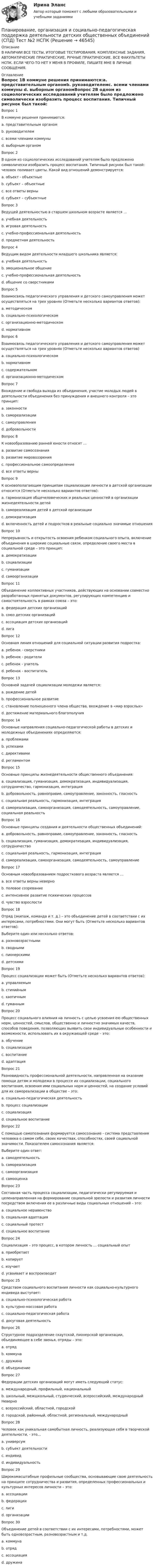      
            Описание
            В НАЛИЧИИ ВСЕ ТЕСТЫ, ИТОГОВЫЕ ТЕСТИРОВАНИЯ, КОМПЛЕКСНЫЕ ЗАДАНИЯ, АВТОМАТИЧЕСКИЕ ПРАКТИЧЕСКИЕ, РУЧНЫЕ ПРАКТИЧЕСКИЕ. ВСЕ ФАКУЛЬТЕТЫ НСПК. ЕСЛИ ЧЕГО-ТО НЕТ У МЕНЯ В ПРОФИЛЕ, ПИШИТЕ МНЕ В ЛИЧНЫЕ СООБЩЕНИЯ. 
            Оглавление
            Вопрос 1В коммуне решения принимаются:a. представительным органомb. руководителемc. всеми членами коммуны d. выборным органомВопрос 2В одном из социологических исследований учителям было предложено символически изобразить процесс воспитания. Типичный рисунок был такой: человек поливает цветы. Какой вид отношений демонстрируется:a. объект - объектныеb. субъект – объектныеc. все ответы верныd. субъект – субъектные Вопрос 3Ведущей деятельностью в старшем школьном возрасте является …a. учебная деятельностьb. игровая деятельностьc. учебно-профессиональная деятельность d. предметная деятельностьВопрос 4Ведущим видом деятельности младшего школьника является:a. учебная деятельность b. эмоциональное общениеc. учебно-профессиональная деятельностьd. общение со сверстникамиВопрос 5Взаимосвязь педагогического управления и детского самоуправления может осуществляться на трех уровнях (Отметьте несколько вариантов ответов):a. методическомb. социально-психологическом c. организационно-методическом d. нормативном Вопрос 6Взаимосвязь педагогического управления и детского самоуправления может осуществляться на трех уровнях (Отметьте несколько вариантов ответов)a. социально-психологическом b. нормативном c. содержательномd. организационно-методическом Вопрос 7Вхождение и свобода выхода из объединения, участие молодых людей в деятельности объединения без принуждения и внешнего контроля – это принцип:a. законностиb. самореализацииc. самоуправленияd. добровольности Вопрос 8К новообразованию ранней юности относят …a. развитие самосознанияb. развитие мировоззренияc. профессиональное самоопределение d. все ответы верныВопрос 9К основополагающим принципам социализации личности в детской организации относится (Отметьте несколько вариантов ответов):a. гармонизация общечеловеческих и реальных ценностей в организации жизнедеятельности детейb. самореализация детей в детской организации c. демократизация d. включенность детей и подростков в реальные социально значимые отношения Вопрос 10Непрерывность и открытость освоения ребенком социального опыта, включение объединения в широкие социальные связи, определение своего места в социальной среде – это принцип:a. демократизацииb. социализации c. гуманизацииd. самоорганизацииВопрос 11Объединение коллективных участников, действующих на основании совместно разработанных принятых документов, регулирующих компетенцию и самостоятельность в рамках союза – это:a. федерация детских организацийb. союз детских организаций c. ассоциация детских организацийd. лигаВопрос 12Основная линия отношений для социальной ситуации развития подростка:a. ребенок - сверстники b. ребенок - родителиc. ребенок - учительd. ребенок - воспитательВопрос 13Основной задачей социализации молодежи является:a. рождение детейb. профессиональное развитиеc. становление полноценного члена общества, вхождение в «мир взрослых» d. достижение материального благополучияВопрос 14Основные направления социально-педагогической работы в детских и молодежных объединениях определяются:a. проблемамиb. успехамиc. директивамиd. регламентом Вопрос 15Основные принципы жизнедеятельности общественного объединения:a. социализация, гуманизация, демократизация, индивидуализация, сотрудничество, гармонизация, интеграцияb. добровольность, равноправие, самоуправление, законность, гласность c. социальная реальность, гармонизация, интеграцияd. самореализация, самоорганизация, самодеятельность, самоуправление, социальная реальностьВопрос 16Основные принципы создания и деятельности общественных объединений:a. добровольность, равноправие, самоуправление, законность, гласность b. социализация, гуманизация, демократизация, индивидуализация, сотрудничествоc. социальная реальность, гармонизация, интеграцияd. самореализация, самоорганизация, самодеятельность, самоуправлениеВопрос 17Основным новообразованием подросткового возраста является …a. все ответы верны неверноb. половое созреваниеc. интенсивное развитие психических процессовd. чувство взрослостиВопрос 18Отряд (экипаж, команда и т. д.) – это объединение детей в соответствии с их интересами, потребностями. Они могут быть (Отметьте несколько вариантов ответов):Выберите один или несколько ответов:a. разновозрастными b. сводными c. пионерскими d. детскимиВопрос 19Процесс социализации может быть (Отметьте несколько вариантов ответов):a. управляемым b. стихийным c. хаотичным d. гуманнымВопрос 20Процесс социального влияния на личность с целью усвоения ею общественных норм, ценностей, смыслов, общественно и личностно значимых качеств, способов поведения, позволяющих выявить свои индивидуальные особенности и возможности, использовать их в окружающей среде – это:a. обучениеb. социализация c. воспитаниеd. адаптацияВопрос 21Разновидность профессиональной деятельности, направленная на оказание помощи детям и молодежи в процессе их социализации, социального воспитания, освоения ими социальных норм и ценностей, на создание условий для их самореализации в обществе – это:a. социально-педагогическая деятельность b. процесс социализацииc. социализацияd. социальное воспитаниеВопрос 22С помощью самопознания формируется самосознание - система представления человека о самом себе, своих качествах, способностях, своей социальной значимости. Показателем самосознания является:Выберите один ответ:a. самодеятельностьb. самореализация c. самоорганизацияd. самооценкаВопрос 23Составная часть процесса социализации, педагогически регулируемая и целенаправленная на формирование социальной зрелости и развития личности посредством включения ее в различные виды социальных отношений – это:a. социальное неравенствоb. социальная адаптацияc. социальный протестd. социальное воспитание Вопрос 24Социализация – это процесс, в котором личность … социальный опытa. приобретаетb. копируетc. изучаетd. усваивает и воспроизводит Вопрос 25Средством социального воспитания личности как социально-культурного индивида выступает:a. социально-психологическая работаb. культурно-массовая работа c. социально-педагогическая работаd. досуговая деятельностьВопрос 26Структурное подразделение скаутской, пионерской организации, объединяющее в себе звенья, отряды – это:a. отрядb. коммунаc. дружина d. объединениеВопрос 27Федерации детских организаций могут иметь следующий статус:a. международный, профильный, национальныйb. школьный, межшкольный, студенческий, всероссийский, международный Неверноc. всероссийский, областной, городскойd. городской, районный, областной, региональный, международныйВопрос 28Человек как уникальная самобытная личность, реализующая себя в творческой деятельности, - это…a. универсумb. субъект деятельностиc. индивидd. индивидуальность Вопрос 29Широкомасштабные профильные сообщества, основывающие свою деятельность на принципе сотрудничества и развития, определенных профессиональных и культурных интересов личности – это:a. ассоциацииb. федерацииc. лиги d. организацииВопрос 30Объединение детей в соответствии с их интересами, потребностями, может быть одновозрастным, разновозрастным и т.д.a. коммунаb. отрядc. ассоциация d. дружина 
            
            
            Планирование, организация и социально-педагогическая поддержка деятельности детских общественных объединений (СПД) Тест №1 НСПКПланирование, организация и социально-педагогическая поддержка деятельности детских общественных объединений (СПД) Тест №2 НСПКПланирование, организация и социально-педагогическая поддержка деятельности детских общественных объединений (СПД) Тест №3 НСПКПланирование периодов неработоспособности системы должно производиться таким образом, чтобы …планирование прибылиПланирование привлечения и адаптации персонала - планирование мероприятий по найму и приему персонала для удовлетворения в перспективе потребности государственного органа в кадрах за счет ... источниковПланирование привлечения и адаптации персонала - планирование мероприятий по найму и приему персонала для удовлетворения в перспективе потребности государственного органа в кадрах за счет ... источниковПланирование, организация и социально-педагогическая поддержка деятельности детских общественных объединений (СПД)Планирование, организация и социально-педагогическая поддержка деятельности детских общественных объединений (СПД)Планирование, организация и социально-педагогическая поддержка деятельности детских общественных объединений (СПД)Планирование, организация и социально-педагогическая поддержка деятельности детских общественных объединений (СПД)Планирование, организация и социально-педагогическая поддержка деятельности детских общественных объединений (СПД)Планирование, организация и социально-педагогическая поддержка деятельности детских общественных объединений (СПД)Планирование, организация и социально-педагогическая поддержка деятельности детских общественных объединений (СПД)