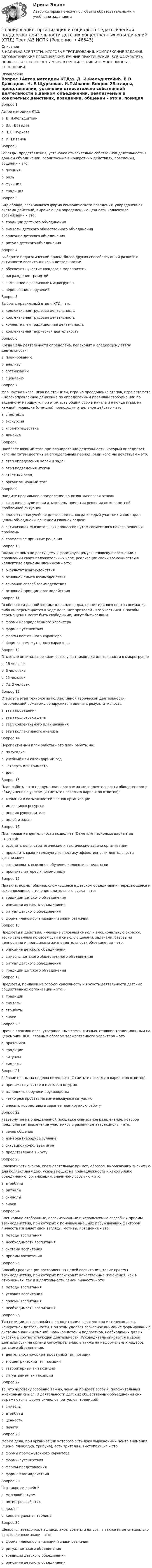     
            Описание
            В НАЛИЧИИ ВСЕ ТЕСТЫ, ИТОГОВЫЕ ТЕСТИРОВАНИЯ, КОМПЛЕКСНЫЕ ЗАДАНИЯ, АВТОМАТИЧЕСКИЕ ПРАКТИЧЕСКИЕ, РУЧНЫЕ ПРАКТИЧЕСКИЕ. ВСЕ ФАКУЛЬТЕТЫ НСПК. ЕСЛИ ЧЕГО-ТО НЕТ У МЕНЯ В ПРОФИЛЕ, ПИШИТЕ МНЕ В ЛИЧНЫЕ СООБЩЕНИЯ. 
            Оглавление
            Вопрос 1Автор методики КТД:a. Д. И.Фельдштейнb. В.В. Давыдовc. Н. Е.Щурковаd. И.П.Иванов Вопрос 2Взгляды, представления, установки относительно собственной деятельности в данном объединении, реализуемые в конкретных действиях, поведении, общении – это:a. позиция b. рольc. функцияd. традицияВопрос 3Вид обряда, сложившаяся форма символического поведения, упорядоченная система действий, выражающая определенные ценности коллектива, организации – это:a. традиции детского объединенияb. символы детского общественного объединенияc. описание детского объединенияd. ритуал детского объединения Вопрос 4Выберите педагогический прием, более других способствующий развитию активности воспитанников в деятельности:a. обеспечить участие каждого в мероприятииb. награждение грамотойc. включение в различные микрогруппыd. чередование поручений Вопрос 5Выбрать правильный ответ. КТД – это:a. коллективная трудовая деятельностьb. коллективная трудовая деятельностьc. коллективная традиционная деятельностьd. коллективная творческая деятельность Вопрос 6Когда цель деятельности определена, переходят к следующему этапу деятельности:a. планированию b. анализуc. организацииd. сценариюВопрос 7Маршрутная игра, игра по станциям, игра на преодоление этапов, игра-эстафета - целенаправленное движение по определенным правилам свободно или по заданному маршруту, при этом есть общий сбор в начале и в конце игры, на каждой площадке (станции) происходит отдельное действо – это:a. спектакльb. экскурсияc. игра-путешествие d. линейкаВопрос 8Наиболее важный этап при планировании деятельности, который определяет, чего мы хотим достичь за определенный период, ради чего мы действуем – это:a. этап определения целей и задач b. этап подведения итоговc. отчетный этапd. организационный этапВопрос 9Найдите правильное определение понятию «мозговая атака»a. создание в аудитории атмосферы принятия решения по конкретной проблемной ситуацииb. коллективная учебная деятельность, когда каждый участник и команда в целом объединены решением главной задачиc. активизация мыслительных процессов путем совместного поиска решения проблемы d. совместное принятие решенияВопрос 10Оказание помощи растущему и формирующемуся человеку в осознании и проявлении своих положительных черт, реализации своих возможностей в коллективе единомышленников – это:a. результат взаимодействияb. основной смысл взаимодействия c. основной способ взаимодействияd. основной принцип взаимодействияВопрос 11Особенности данной формы: одна площадка, но нет единого центра внимания, либо он перемещается в ходе дела, нет зрителей - все участники. Способы перемещения могут быть свободными, могут быть заданы.a. формы неопределенного характераb. формы-путешествияc. формы постоянного характераd. формы промежуточного характера Вопрос 12Отметьте оптимальное количество участников для деятельности в микрогруппеa. 15 человекb. 3 человекаc. 25 человекd. 7± 2 человек Вопрос 13Отметьте этап технологии коллективной творческой деятельности, позволяющий вожатому обнаружить и оценить результативностьa. этап проведенияb. этап подготовки делаc. этап коллективного планированияd. этап коллективного анализа Вопрос 14Перспективный план работы – это план работы на:a. полугодиеb. учебный или календарный год c. четверть или триместрd. деньВопрос 15План работы - это продуманная программа жизнедеятельности общественного объединения с учетом (Отметьте несколько вариантов ответов):a. желаний и возможностей членов организации b. имеющихся ресурсов c. мнения руководителяd. целей и задач Вопрос 16Планирование деятельности позволяет (Отметьте несколько вариантов ответов):a. осознать цель, стратегические и тактические задачи организации b. проводить сравнительную диагностику эффективности деятельности организации c. организовать выездное обучение коллектива педагогов d. проявить интерес к новому делуВопрос 17Правила, нормы, обычаи, сложившиеся в детском объединении, передающиеся и сохраняющиеся в течение длительного срока – это:a. традиции детского объединения b. описание детского объединенияc. ритуал детского объединенияd. форма членов организации и знаки различияВопрос 18Предметы и действия, имеющие условный смысл и эмоциональную окраску, тесно связанные по своей сути и смыслу с целями, задачами, базовыми ценностями и принципами жизнедеятельности объединения – это:a. описание детского объединенияb. символы детского общественного объединения c. ритуал детского объединенияd. традиции детского объединенияВопрос 19Предметы, придающие особую красочность и яркость деятельности детских общественных организаций – это…a. традицииb. символыc. атрибуты d. знакиВопрос 20Прочно сложившиеся, утвержденные самой жизнью, ставшие традиционными на церемонии ДОО, главным образом торжественного характера – этоa. праздникиb. традицииc. ритуалы d. символыВопрос 21Рабочие планы на неделю позволяют (Отметьте несколько вариантов ответов):a. принимать участие в мозговом штурмеb. выполнять поручения руководства c. четко реагировать на изменяющуюся ситуацию d. вносить коррективы в заранее планируемую работу Вопрос 22Развернутое на определенной площадке совместное развлечение, которое предполагает вовлечение участников в различные аттракционы – это:a. вечер общенияb. ярмарка (народное гуляние) c. ситуационно-ролевая играd. представление в кругуВопрос 23Совокупность знаков, опознавательных примет, образов, выражающих значимую для коллектива идею, указывающих на принадлежность к какому-либо объединению, организации, значимому событию – этоa. атрибутыb. ритуалыc. символы d. знакиВопрос 24Специально отобранные, организованные и используемые способы и приемы взаимодействия, при которых с помощью внешних побуждающих факторов личность изменяет свои взгляды, мотивы, поведение – это:a. методы воспитанияb. необходимость воспитанияc. система воспитанияd. приемы воспитания Вопрос 25Способы реализации поставленных целей воспитания, такие приемы взаимодействия, при которых происходят качественные изменения, как в отношениях, так и в деятельности самой личности – это:a. методы воспитания b. условия воспитанияc. приемы воспитанияd. необходимость воспитанияВопрос 26Тип позиции, основанный на концентрации взрослого на интересах дела, конкретной деятельности. При этом уделяет серьезное внимание формированию системы знаний и умений, навыков детей и подростков, необходимых для их участия в соответствующей деятельности. Руководитель опирается в своей деятельности на органы самоуправления, а также на неформальных лидеров детского объединения.a. деятельностно-ориентированный тип позиции b. эгоцентрический тип позицииc. авторитарный тип позицииd. ситуативный тип позицииВопрос 27То, что человеку особенно важно, чему он придает особый, положительный жизненный смысл. В деятельности детских общественных объединений они выражаются в форме символов, ритуалов, традиций:a. символыb. атрибутыc. ценности d. печатиВопрос 28Форма дела, при организации которого есть ярко выраженный центр внимания (сцена, площадка, трибуна), есть зрители и выступающие – это:a. формы промежуточного характераb. формы-путешествияc. формы-представления d. формы взаимодействияВопрос 29Что такое синквейн?a. мозговой штурмb. пятистрочный стих c. диалогd. концептуальная таблицаВопрос 30Шевроны, звездочки, нашивки, аксельбанты и шнуры, а также иные специально изготовленные знаки – это:a. форма членов организации и знаки различия b. ритуал детского объединенияc. традиции детского объединенияd. описание детского объединения 
            
            
            Планирование, организация и социально-педагогическая поддержка деятельности детских общественных объединений (СПД) Тест №2 НСПКПланирование, организация и социально-педагогическая поддержка деятельности детских общественных объединений (СПД) Тест №3 НСПКПланирование периодов неработоспособности системы должно производиться таким образом, чтобы …планирование прибылиПланирование привлечения и адаптации персонала - планирование мероприятий по найму и приему персонала для удовлетворения в перспективе потребности государственного органа в кадрах за счет ... источниковПланирование привлечения и адаптации персонала - планирование мероприятий по найму и приему персонала для удовлетворения в перспективе потребности государственного органа в кадрах за счет ... источниковПланирование продаж и операций в системе MRPII является:Планирование, организация и социально-педагогическая поддержка деятельности детских общественных объединений (СПД)Планирование, организация и социально-педагогическая поддержка деятельности детских общественных объединений (СПД)Планирование, организация и социально-педагогическая поддержка деятельности детских общественных объединений (СПД)Планирование, организация и социально-педагогическая поддержка деятельности детских общественных объединений (СПД)Планирование, организация и социально-педагогическая поддержка деятельности детских общественных объединений (СПД)Планирование, организация и социально-педагогическая поддержка деятельности детских общественных объединений (СПД)Планирование, организация и социально-педагогическая поддержка деятельности детских общественных объединений (СПД) Комплекс НСПК