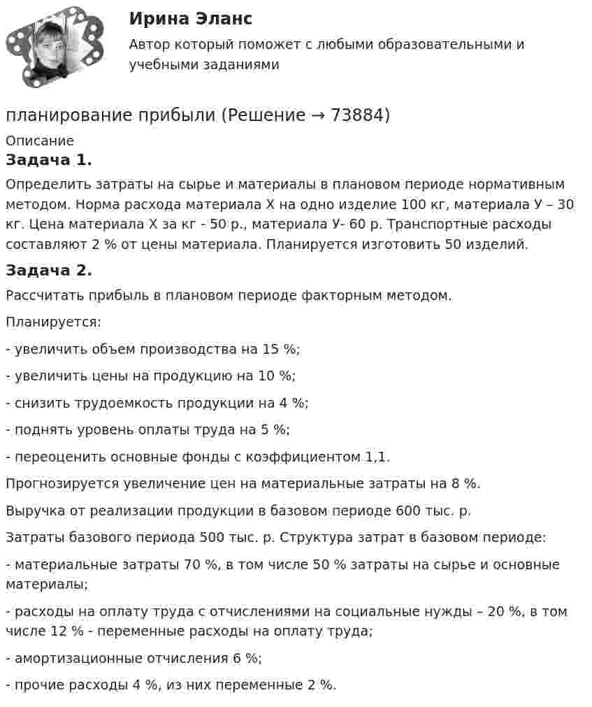      
            Описание
            	Задача 1.	Определить затраты на сырье и материалы в плановом периоде нормативным методом. Норма расхода материала Х на одно изделие 100 кг, материала У – 30 кг. Цена материала Х за кг - 50 р., материала У- 60 р. Транспортные расходы составляют 2 % от цены материала. Планируется изготовить 50 изделий.	Задача 2.	Рассчитать прибыль в плановом периоде факторным методом.	Планируется:-      увеличить объем производства на 15 %;-      увеличить цены на продукцию на 10 %;-      снизить трудоемкость продукции на 4 %;-      поднять уровень оплаты труда на 5 %;-      переоценить основные фонды с коэффициентом 1,1.	Прогнозируется увеличение цен на материальные затраты на 8 %.	Выручка от реализации продукции в базовом периоде 600 тыс. р.	Затраты базового периода 500 тыс. р. Структура затрат в базовом периоде:-      материальные затраты 70 %, в том числе 50 % затраты на сырье и основные материалы;-      расходы на оплату труда с отчислениями на социальные нужды – 20 %, в том числе 12 % - переменные расходы на оплату труда;-      амортизационные отчисления 6 %;-      прочие расходы 4 %, из них переменные 2 %.   
            
            
            Планирование периодов неработоспособности системы должно производиться таким образом, чтобы …планирование прибылиПланирование привлечения и адаптации персонала - планирование мероприятий по найму и приему персонала для удовлетворения в перспективе потребности государственного органа в кадрах за счет ... источниковПланирование привлечения и адаптации персонала - планирование мероприятий по найму и приему персонала для удовлетворения в перспективе потребности государственного органа в кадрах за счет ... источниковПланирование продаж и операций в системе MRPII является:Планирование проекта (Тема 18, АлтГТУ)ПЛАНИРОВАНИЕ ПРОИЗВОДСТВА ПРОДУКЦИИ ЖИВОТНОВОДСТВА И ЕГО ЭКОНОМИЧЕСКОЙ ЭФФЕКТИВНОСТИ В РЕГИОНЕПланирование, организация и социально-педагогическая поддержка деятельности детских общественных объединений (СПД)Планирование, организация и социально-педагогическая поддержка деятельности детских общественных объединений (СПД)Планирование, организация и социально-педагогическая поддержка деятельности детских общественных объединений (СПД)Планирование, организация и социально-педагогическая поддержка деятельности детских общественных объединений (СПД)Планирование, организация и социально-педагогическая поддержка деятельности детских общественных объединений (СПД) Комплекс НСПКПланирование, организация и социально-педагогическая поддержка деятельности детских общественных объединений (СПД) Тест №1 НСПКПланирование, организация и социально-педагогическая поддержка деятельности детских общественных объединений (СПД) Тест №2 НСПК