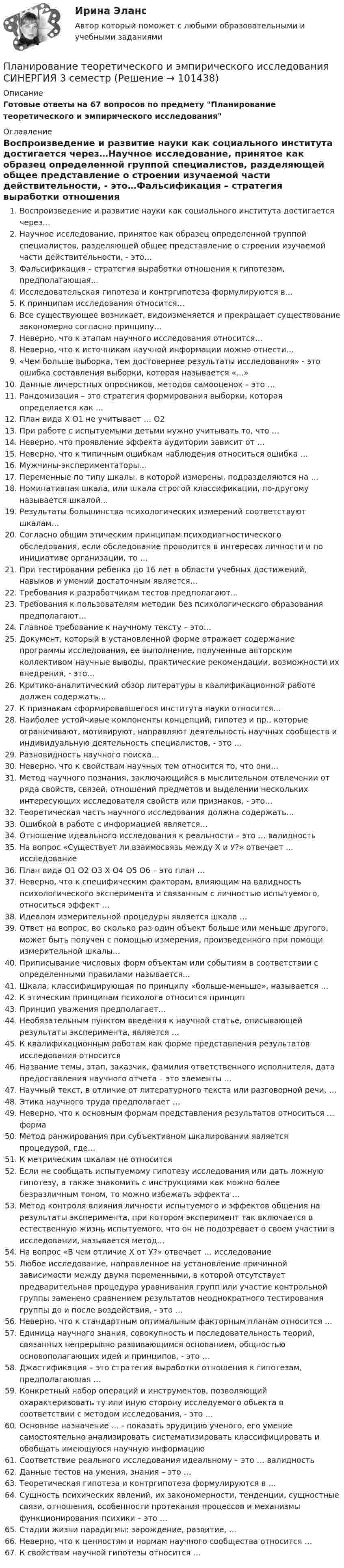     
            Описание
            Готовые ответы на 67 вопросов по предмету Планирование теоретического и эмпирического исследования 
            Оглавление
            Воспроизведение и развитие науки как социального института достигается через…Научное исследование, принятое как образец определенной группой специалистов, разделяющей общее представление о строении изучаемой части действительности, - это…Фальсификация – стратегия выработки отношения к гипотезам, предполагающая…Исследовательская гипотеза и контргипотеза формулируются в…К принципам исследования относится…Все существующее возникает, видоизменяется и прекращает существование закономерно согласно принципу…Неверно, что к этапам научного исследования относится…Неверно, что к источникам научной информации можно отнести…«Чем больше выборка, тем достовернее результаты исследования» - это ошибка составления выборки, которая называется «…»Данные личерстных опросников, методов самооценок – это …Рандомизация – это стратегия формирования выборки, которая определяется как …План вида Х О1 не учитывает … О2При работе с испытуемыми детьми нужно учитывать то, что …Неверно, что проявление эффекта аудитории зависит от …Неверно, что к типичным ошибкам наблюдения относиться ошибка …Мужчины-экспериментаторы…Переменные по типу шкалы, в которой измерены, подразделяются на …Номинативная шкала, или шкала строгой классификации, по-другому называется шкалой…Результаты большинства психологических измерений соответствуют шкалам…Согласно общим этическим принципам психодиагностического обследования, если обследование проводится в интересах личности и по инициативе организации, то …При тестировании ребенка до 16 лет в области учебных достижений, навыков и умений достаточным является…Требования к разработчикам тестов предполагают…Требования к пользователям методик без психологического образования предполагают…Главное требование к научному тексту – это…Документ, который в установленной форме отражает содержание программы исследования, ее выполнение, полученные авторским коллективом научные выводы, практические рекомендации, возможности их внедрения, - это…Критико-аналитический обзор литературы в квалификационной работе должен содержать…К признакам сформировавшегося института науки относится…Наиболее устойчивые компоненты концепций, гипотез и пр., которые ограничивают, мотивируют, направляют деятельность научных сообществ и индивидуальную деятельность специалистов, - это …Разновидность научного поиска…Неверно, что к свойствам научных тем относится то, что они…Метод научного познания, заключающийся в мыслительном отвлечении от ряда свойств, связей, отношений предметов и выделении нескольких интересующих исследователя свойств или признаков, - это…Теоретическая часть научного исследования должна содержать…Ошибкой в работе с информацией является…Отношение идеального исследования к реальности – это … валидностьНа вопрос «Существует ли взаимосвязь между Х и У?» отвечает … исследованиеПлан вида О1 О2 О3 Х О4 О5 О6 – это план …Неверно, что к специфическим факторам, влияющим на валидность психологического эксперимента и связанным с личностью испытуемого, относиться эффект …Идеалом измерительной процедуры является шкала …Ответ на вопрос, во сколько раз один объект больше или меньше другого, может быть получен с помощью измерения, произведенного при помощи измерительной шкалы…Приписывание числовых форм объектам или событиям в соответствии с определенными правилами называется...Шкала, классифицирующая по принципу «больше-меньше», называется …К этическим принципам психолога относится принципПринцип уважения предполагает…Необязательным пунктом введения к научной статье, описывающей результаты эксперимента, является …К квалификационным работам как форме представления результатов исследования относитсяНазвание темы, этап, заказчик, фамилия ответственного исполнителя, дата предоставления научного отчета – это элементы …Научный текст, в отличие от литературного текста или разговорной речи, …Этика научного труда предполагает …Неверно, что к основным формам представления результатов относиться … формаМетод ранжирования при субъективном шкалировании является процедурой, где…К метрическим шкалам не относитсяЕсли не сообщать испытуемому гипотезу исследования или дать ложную гипотезу, а также знакомить с инструкциями как можно более безразличным тоном, то можно избежать эффекта …Метод контроля влияния личности испытуемого и эффектов общения на результаты эксперимента, при котором эксперимент так включается в естественную жизнь испытуемого, что он не подозревает о своем участии в исследовании, называется метод…На вопрос «В чем отличие Х от У?» отвечает … исследованиеЛюбое исследование, направленное на установление причинной зависимости между двумя переменными, в которой отсутствует предварительная процедура уравнивания групп или участие контрольной группы заменено сравнением результатов неоднократного тестирования группы до и после воздействия, - это …Неверно, что к стандартным оптимальным факторным планам относится …Единица научного знания, совокупность и последовательность теорий, связанных непрерывно развивающимся основанием, общностью основополагающих идей и принципов, - это …Джастификация – это стратегия выработки отношения к гипотезам, предполагающая …Конкретный набор операций и инструментов, позволяющий охарактеризовать ту или иную сторону исследуемого обьекта в соответствии с методом исследования, - это …Основное назначение … - показать эрудицию ученого, его умение самостоятельно анализировать систематизировать классифицировать и обобщать имеющуюся научную информациюСоответствие реального исследования идеальному – это … валидностьДанные тестов на умения, знания – это …Теоретическая гипотеза и контргипотеза формулируются в …Сущность психических явлений, их закономерности, тенденции, сущностные связи, отношения, особенности протекания процессов и механизмы функционирования психики – это …Стадии жизни парадигмы: зарождение, развитие, …Неверно, что к ценностям и нормам научного сообщества относится …К свойствам научной гипотезы относится …  
            
            
            Планирование теоретического и эмпирического исследования.м. Синергия. Ответы на ИТОГОВЫЙ ТЕСТ. На отлично!Планирование теоретического и эмпирического исследования  СИНЕРГИЯ 3 семестрПланирование теоретического и эмпирического исследования//СИНЕРГИЯ//МОСАП//МОИ//МТИПланирование теоретического и эмпирического исследования (Тест с ответами, Синергия)Планирование теоретического и эмпирического исследования - тест с ответами Синергия - 2022( магистратура)Планирование управления рисками – это …Планировка и застройка населенных мест. Практическое Задание 2. РосдистантПЛАНИРОВАНИЕ ПРОИЗВОДСТВА ПРОДУКЦИИ ЖИВОТНОВОДСТВА И ЕГО ЭКОНОМИЧЕСКОЙ ЭФФЕКТИВНОСТИ В РЕГИОНЕПланирование производственной мощности предприятияПланирование процесса функционирования и перспективного развития системы управления персоналом (включая конкретные плановые документы текущего характера и целевые программы) относится к такому направлению кадровой работы, как …Планирование работы менеджераПланирование работы непрерывно-поточных линий осуществляется в следующем порядке:Планирование расходов на персонал включает в себя:...  новых служащих, планирование денежного содержания служащих, расходов на социальное страхование, здравоохранение и пр.💯 Планирование теоретического и эмпирического исследования.м [9 тем] (ответы на тест Синергия / МОИ / МТИ / МосАП, октябрь 2023)