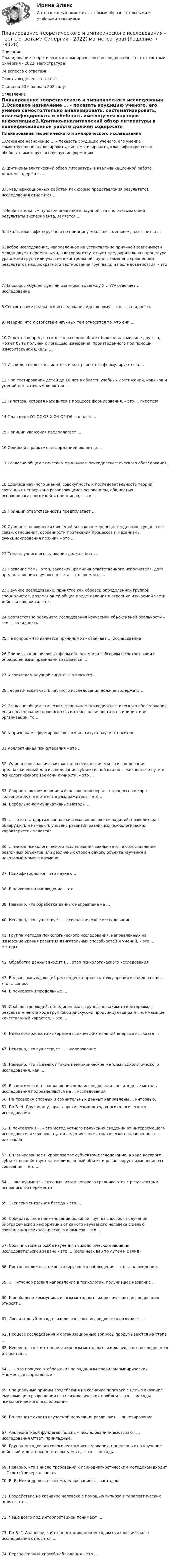     
          Описание
          Планирование теоретического и эмпирического исследования - тест с ответами Синергия - 2022( магистратура)74 вопроса с ответами.Ответы выделены в тексте.Сдано на 93+ балла в 202 году. 
          Оглавление
          Планирование теоретического и эмпирического исследования 1.Основное назначение … – показать эрудицию ученого, его умение самостоятельно анализировать, систематизировать, классифицировать и обобщать имеющуюся научную информацию2.Критико-аналитический обзор литературы в квалификационной работе должен содержать … 3.К квалификационным работам как форме представления результатов исследования относится … 4.Необязательным пунктом введения к научной статье, описывающей результаты эксперимента, является …5.Шкала, классифицирующая по принципу «больше – меньше», называется … 6.Любое исследование, направленное на установление причиной зависимости между двумя переменными, в котором отсутствует предварительная процедура уравнения групп или участие в контрольной группы заменено сравнением результатов неоднократного тестирования группы до и после воздействия, - это …7.На вопрос «Существует ли взаимосвязь между Х и У?» отвечает … исследование 8.Соответствие реального исследования идеальному – это … валидность 9.Неверно, что к свойствам научных тем относится то, что они …10.Ответ на вопрос, во сколько раз один объект больше или меньше другого, может быть получен с помощью измерения, произведенного при помощи измерительной шкалы …11.Исследовательская гипотеза и контргипотеза формулируются в … 12.При тестировании детей до 16 лет в области учебных достижений, навыков и умений достаточным является …13.Гипотеза, которая находится в процессе формирования, – это … гипотеза 14.План вида О1 О2 О3 Х О4 О5 О6 это план … 15.Принцип уважения предполагает … 16.Ошибкой в работе с информацией является … 17.Согласно общим этическим принципам психодиагностического обследования, …18.Единица научного знания, совокупность и последовательность теорий, связанных непрерывно развивающимся основанием, общностью основополагающих идей и принципов, – это …19.Принцип ответственности предполагает … 20.Сущность психических явлений, их закономерности, тенденции, сущностные связи, отношения, особенности протекания процессов и механизмы функционирования психики – это …21.Тема научного исследования должна быть … 22.Название темы, этап, заказчик, фамилия ответственного исполнителя, дата предоставления научного отчета – это элементы …23.Научное исследование, принятое как образец определенной группой специалистов, разделяющей общие представления о строении изучаемой части действительности, - это …24.Соответствие реального исследования изучаемой объективной реальности – это … валидность 25.На вопрос «Что является причиной Х?» отвечает … исследование 26.Приписывание числовых форм объектам или событиям в соответствии с определенными правилами называется …27.К свойствам научной гипотезы относится …28.Теоретическая часть научного исследования должна содержать … 29.Согласно общим этическим принципам психодиагностического обследования, если обследование проводится в интересах личности и по инициативе организации, то …30.К признакам сформировавшегося института науки относится …  31.Коллективная психотерапия – это … 32. Один из биографических методов психологического исследования, предназначенный для исследования субъективной картины жизненного пути и психологического времени личности, – это … 33. Скорость возникновения и исчезновения нервных процессов в коре головного мозга в ответ на раздражитель – это …  34. Вербально-коммуникативные методы … 35. … – это стандартизованная система вопросов или заданий, позволяющая обнаружить и измерить уровень развития различных психологических характеристик человека 36. … метод психологического исследования заключается в сопоставлении различных объектов или различных сторон одного объекта изучения в некоторый момент времени 37. Психофизиология – это наука о …38. В психологии наблюдение – это …39. Неверно, что обработка данных направлена на … 40. Неверно, что существует … психологическое исследование 41. Группа методов психологического исследования, направленных на измерение уровня развития двигательных способностей и умений, – это … методы 42. Обработка данных входит в … этап психологического исследования.  43. Вопрос, вынуждающий респондента принять точку зрения исследователя, – это … вопрос  44. В психологии продольные …  55. Сообщество людей, объединенных в группы по каким-то критериям, в результате чего в ходе групповой дискуссии продуцируются данные, имеющие качественный характер, – это … 46. Идею возможности измерения психических явлений впервые высказал …47. Неверно, что существует … шкалирование 48. Неверно, что выделяют такие неэмпирические методы психологического исследования, как … 49. В зависимости от направления хода исследования лонгитюдные методы исследования подразделяются на … исследования   50. На проверку спорных и сомнительных данных направлены … интервью.  51. По В. Н. Дружинину, при теоретических методах психологического исследования … 52. В психологии … – это метод устного получения сведений от интересующего исследователя человека путем ведения с ним тематически направленного разговора 53. Спланированное и управляемое субъектом исследование, в ходе которого субъект воздействует на изолированный объект и регистрирует изменение его состояния, – это … 54. … эксперимент – это опыт, итоги которого сравниваются с результатами основного эксперимента55. Экспериментальная беседа – это … 56. Собирательное наименование большой группы способов получения биографической информации от самого изучаемого человека с целью составления психологического анамнеза – это … 57. Соответствие способа изучения психологического явления исследовательской задаче – это … (если неск вар то Аутен и Валид)58. Противоположность констатирующего наблюдения – это … наблюдение.59. Э. Титченер развил направление в психологии, получившее название … 60. К вербально-коммуникативным методам психологического исследования относят …61. Лонгитюдный метод психологического исследования позволяет … 62. Процесс исследования и организационные вопросы продумываются на этапе …   63. Неверно, что к интерпретационным методам психологического исследования относятся …64. … – это процесс отображения по заданным правилам эмпирических множеств в формальные 65. Специальные приемы воздействия на сознание человека с целью оказания ему помощи в разрешении его психологических проблем – это … методы психологического исследования 66. По полноте охвата изучаемой популяции различают … анкетирование 67. Альтернативой фундаментальным исследованиям выступают … исследования Ответ: прикладные.  68. Группа методов психологического исследования, нацеленных на изучение действий и деятельности испытуемых, – это … методы 69. Неверно, что в число требований к психодиагностическим методикам входит … Ответ: Универсальность.  70. В. В. Никандров относит моделирование к … методам71. Воздействие на сознание человека с помощью гипноза в терапевтических целях – это …72. Чаще всего под интерпретацией понимают … 73. По Б. Г. Ананьеву, к интерпретационным методам психологического исследования относятся …74. Перспективный способ наблюдения – это …   
            
            
            Планирование теоретического и эмпирического исследования (Тест с ответами, Синергия)Планирование теоретического и эмпирического исследования - тест с ответами Синергия - 2022( магистратура)Планирование управления рисками – это …Планировка и застройка населенных мест. Практическое Задание 2. РосдистантПланируемые показатели деятельности компании - плательщика налога на добавленную стоимость (НДС) (в тыс. руб. в месяц): выручка с НДС - 22 248. покупная стоимость товаров с НДС - 13 248. заработная плата - 2 500. страховые взносы - 755. Рассчитайте Планируемые показатели деятельности компании – плательщика налога на добавленную стоимость (НДС) (в тыс. руб. в месяц): выручка с НДС – 22 248. покупная стоимость товаров с НДС – 13 248. заработная плата – 2 500. страховые взносы – 755. Рассчитайте ПЛАН КОНСПЕКТ УРОКА  русского языкаПланирование работы менеджераПланирование работы непрерывно-поточных линий осуществляется в следующем порядке:Планирование расходов на персонал включает в себя:...  новых служащих, планирование денежного содержания служащих, расходов на социальное страхование, здравоохранение и пр.💯 Планирование теоретического и эмпирического исследования.м [9 тем] (ответы на тест Синергия / МОИ / МТИ / МосАП, октябрь 2023)💯 Планирование теоретического и эмпирического исследования.м (ответы на тест Синергия / МОИ / МТИ / МосАП, октябрь 2023)Планирование теоретического и эмпирического исследования.м. Синергия. Ответы на ИТОГОВЫЙ ТЕСТ. На отлично!Планирование теоретического и эмпирического исследования  СИНЕРГИЯ 3 семестр