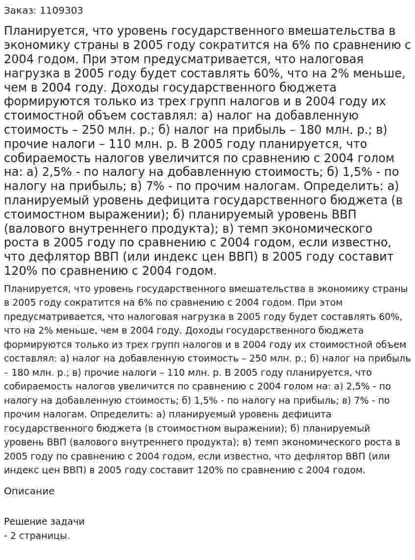 Планируется, что уровень государственного вмешательства в экономику страны в 2005 году сократится на 6% по сравнению с 2004 годом. При этом предусматривается, что налоговая нагрузка в 2005 году будет составлять 60%, что на 2% меньше, чем в 2004 году. Доходы государственного бюджета формируются только из трех групп налогов и в 2004 году их стоимостной объем составлял: а) налог на добавленную стоимость – 250 млн. р.; б) налог на прибыль – 180 млн. р.; в) прочие налоги – 110 млн. р. В 2005 году планируется, что собираемость налогов увеличится по сравнению с 2004 голом на: а) 2,5% - по налогу на добавленную стоимость; б) 1,5% - по налогу на прибыль; в) 7% - по прочим налогам. Определить: а) планируемый уровень дефицита государственного бюджета (в стоимостном выражении); б) планируемый уровень ВВП (валового внутреннего продукта); в) темп экономического роста в 2005 году по сравнению с 2004 годом, если известно, что дефлятор ВВП (или индекс цен ВВП) в 2005 году составит 120% по сравнению с 2004 годом. 