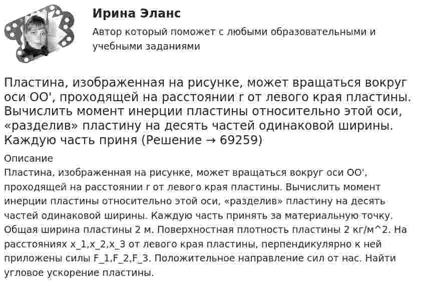     
            Описание
            Пластина, изображенная на рисунке, может вращаться вокруг оси OO', проходящей на расстоянии r от левого края пластины. Вычислить момент инерции пластины относительно этой оси, «разделив» пластину на десять частей одинаковой ширины. Каждую часть принять за материальную точку. Общая ширина пластины 2 м. Поверхностная плотность пластины 2 кг/м^2. На расстояниях x_1,x_2,x_3 от левого края пластины, перпендикулярно к ней приложены силы F_1,F_2,F_3. Положительное направление сил от нас. Найти угловое ускорение пластины.   
            
            
            Пластина, изображенная на рисунке, может вращаться вокруг оси OO', проходящей на расстоянии r от левого края пластины. Вычислить момент инерции пластины относительно этой оси, «разделив» пластину на десять частей одинаковой ширины. Каждую часть приняПластина, изображенная на рисунке, может вращаться вокруг оси OO', проходящей на расстоянии r от левого края пластины. Вычислить момент инерции пластины относительно этой оси, «разделив» пластину на десять частей одинаковой ширины. Каждую часть приняПластина, изображенная на рисунке, может вращаться вокруг оси OO', проходящей на расстоянии r от левого края пластины. Вычислить момент инерции пластины относительно этой оси, «разделив» пластину на десять частей одинаковой ширины. Каждую часть приняПластинка кварца толщиной d1=1 мм, вырезанная перпендикулярно оптической оси кристалла, поворачивает плоскость поляризации монохроматического света определенной длины волны на угол Пластинку кварца толщиной d = 2 мм поместили между параллельными николями, в результате чего плоскость поляризации монохроматического света повернулась на угол  53. Какой наименьшей толщины dmin следует Пластинку кварца толщиной d = 2 мм поместили между параллельными николями, в результате чего плоскость поляризации монохроматического света повернулась на угол = 53. Какой наименьшей толщины dmin следует взять пластинкуПластины плоского конденсатора площадью 100 см2 каждая притягиваются друг к другу с силой 3·10-3 кгс. Пространство между пластинами заполнено слюдой. Найти:  1) заряды, находящиеся на пластинах;Планшет Digma iDjD 7 Black – экономичное двухядерное устройствоПланшет RoverPad Sky 9.7 самая удачная модель торговой марки RoverПластиковые окна – как правильно сделать выборПластилиновый шарик массой m, движущийся со скоростью V, налетает на покоящийся пластилиновый шарик массой 2m. После удара шарики, слипшись, движутся вместе. Какова скорость их движения?Пластина, изображенная на рисунке, может вращаться вокруг оси OO', проходящей на расстоянии r=0,4 м от левого края пластины. Вычислить момент инерции пластины относительно этой оси, «разделив» пластину на десять частей одинаковой ширины. Каждую частьПластина, изображенная на рисунке, может вращаться вокруг оси OO', проходящей на расстоянии r от левого края пластины. Вычислить момент инерции пластины относительно этой оси, «разделив» пластину на десять частей одинаковой ширины. Каждую часть приняПластина, изображенная на рисунке, может вращаться вокруг оси OO', проходящей на расстоянии r от левого края пластины. Вычислить момент инерции пластины относительно этой оси, «разделив» пластину на десять частей одинаковой ширины. Каждую часть приня