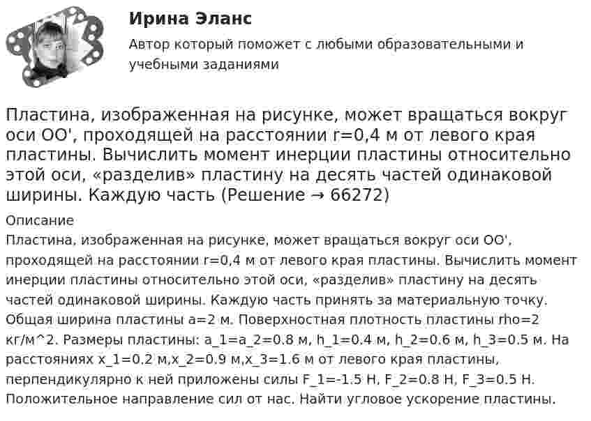     
            Описание
            Пластина, изображенная на рисунке, может вращаться вокруг оси OO', проходящей на расстоянии r=0,4 м от левого края пластины. Вычислить момент инерции пластины относительно этой оси, «разделив» пластину на десять частей одинаковой ширины. Каждую часть принять за материальную точку. Общая ширина пластины a=2 м. Поверхностная плотность пластины rho=2 кг/м^2. Размеры пластины: a_1=a_2=0.8 м, h_1=0.4 м, h_2=0.6 м, h_3=0.5 м. На расстояниях x_1=0.2 м,x_2=0.9 м,x_3=1.6 м от левого края пластины, перпендикулярно к ней приложены силы F_1=-1.5 Н, F_2=0.8 Н, F_3=0.5 Н. Положительное направление сил от нас. Найти угловое ускорение пластины.   
            
            
            Пластилиновый шарик массой m, движущийся со скоростью V, налетает на покоящийся пластилиновый шарик массой 2m. После удара шарики, слипшись, движутся вместе. Какова скорость их движения?Пластина, изображенная на рисунке, может вращаться вокруг оси OO', проходящей на расстоянии r=0,4 м от левого края пластины. Вычислить момент инерции пластины относительно этой оси, «разделив» пластину на десять частей одинаковой ширины. Каждую частьПластина, изображенная на рисунке, может вращаться вокруг оси OO', проходящей на расстоянии r от левого края пластины. Вычислить момент инерции пластины относительно этой оси, «разделив» пластину на десять частей одинаковой ширины. Каждую часть приняПластина, изображенная на рисунке, может вращаться вокруг оси OO', проходящей на расстоянии r от левого края пластины. Вычислить момент инерции пластины относительно этой оси, «разделив» пластину на десять частей одинаковой ширины. Каждую часть приняПластина, изображенная на рисунке, может вращаться вокруг оси OO', проходящей на расстоянии r от левого края пластины. Вычислить момент инерции пластины относительно этой оси, «разделив» пластину на десять частей одинаковой ширины. Каждую часть приняПластина, изображенная на рисунке, может вращаться вокруг оси OO', проходящей на расстоянии r от левого края пластины. Вычислить момент инерции пластины относительно этой оси, «разделив» пластину на десять частей одинаковой ширины. Каждую часть приняПластина, изображенная на рисунке, может вращаться вокруг оси OO', проходящей на расстоянии r от левого края пластины. Вычислить момент инерции пластины относительно этой оси, «разделив» пластину на десять частей одинаковой ширины. Каждую часть приняПлан теодолитной съёмкиПлан тушения пожара на объектеПлан управления требованиями это …Планшет Apple iPad mini 2 Retina 32Gb Wi-Fi + Cellular Space Grey – маленькое шустрое чудоПланшет Digma iDjD 7 Black – экономичное двухядерное устройствоПланшет Digma iDjD 7 Black – экономичное двухядерное устройствоПланшет RoverPad Sky 9.7 самая удачная модель торговой марки Rover