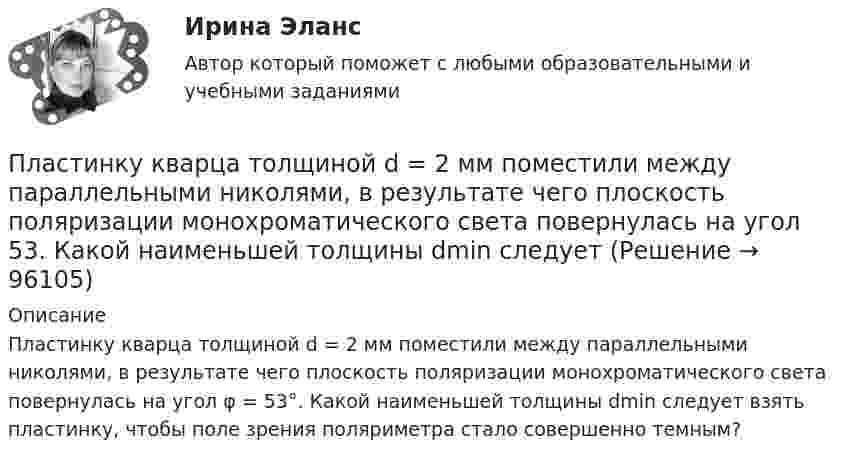      
            Описание
            Пластинку кварца толщиной d = 2 мм поместили между параллельными николями, в результате чего плоскость поляризации монохроматического света повернулась на угол φ = 53°. Какой наименьшей толщины dmin следует взять пластинку, чтобы поле зрения поляриметра стало совершенно темным?   
            
            
            Пластинка кварца толщиной d1=1 мм, вырезанная перпендикулярно оптической оси кристалла, поворачивает плоскость поляризации монохроматического света определенной длины волны на угол Пластинку кварца толщиной d = 2 мм поместили между параллельными николями, в результате чего плоскость поляризации монохроматического света повернулась на угол  53. Какой наименьшей толщины dmin следует Пластинку кварца толщиной d = 2 мм поместили между параллельными николями, в результате чего плоскость поляризации монохроматического света повернулась на угол = 53. Какой наименьшей толщины dmin следует взять пластинкуПластины плоского конденсатора площадью 100 см2 каждая притягиваются друг к другу с силой 3·10-3 кгс. Пространство между пластинами заполнено слюдой. Найти:  1) заряды, находящиеся на пластинах;Пластины плоского конденсатора площадью S = 0,01 м2 каждая притягиваются друг к другу с силой F = 30 мН. Пространство между пластинами заполнено слюдой. Найти заряды q, находящиеся на пластинах, напряжённость поля между пластинами E.Пластины плоского конденсатора площадью S = 1 cм2 каждая, притягиваются друг к другу с силой F = 10 мН. Пространство между пластинами заполнено слюдой. Определить:  а) заряды пластин;Пластины плоского конденсатора подключены к источнику с э.д.с 2 В. Определить изменение энергии электрического поля конденсатора, если конденсатор наполовину заполнить диэлектриком с диэлектрической проницаемостью e = 2.Пластилиновый шарик массой m, движущийся со скоростью V, налетает на покоящийся пластилиновый шарик массой 2m. После удара шарики, слипшись, движутся вместе. Какова скорость их движения?Пластина, изображенная на рисунке, может вращаться вокруг оси OO', проходящей на расстоянии r=0,4 м от левого края пластины. Вычислить момент инерции пластины относительно этой оси, «разделив» пластину на десять частей одинаковой ширины. Каждую частьПластина, изображенная на рисунке, может вращаться вокруг оси OO', проходящей на расстоянии r от левого края пластины. Вычислить момент инерции пластины относительно этой оси, «разделив» пластину на десять частей одинаковой ширины. Каждую часть приняПластина, изображенная на рисунке, может вращаться вокруг оси OO', проходящей на расстоянии r от левого края пластины. Вычислить момент инерции пластины относительно этой оси, «разделив» пластину на десять частей одинаковой ширины. Каждую часть приняПластина, изображенная на рисунке, может вращаться вокруг оси OO', проходящей на расстоянии r от левого края пластины. Вычислить момент инерции пластины относительно этой оси, «разделив» пластину на десять частей одинаковой ширины. Каждую часть приняПластина, изображенная на рисунке, может вращаться вокруг оси OO', проходящей на расстоянии r от левого края пластины. Вычислить момент инерции пластины относительно этой оси, «разделив» пластину на десять частей одинаковой ширины. Каждую часть приняПластина, изображенная на рисунке, может вращаться вокруг оси OO', проходящей на расстоянии r от левого края пластины. Вычислить момент инерции пластины относительно этой оси, «разделив» пластину на десять частей одинаковой ширины. Каждую часть приня