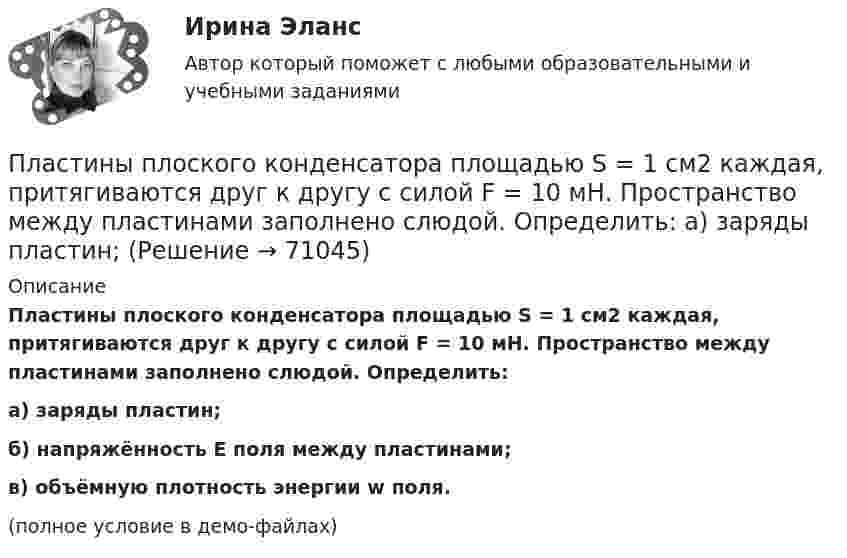     
            Описание
            Пластины плоского конденсатора площадью S = 1 cм2 каждая, притягиваются друг к другу с силой F = 10 мН. Пространство между пластинами заполнено слюдой. Определить:а) заряды пластин;б) напряжённость E поля между пластинами;в) объёмную плотность энергии w поля.(полное условие в демо-файлах)   
            
            
            Пластины плоского конденсатора площадью S = 0,01 м2 каждая притягиваются друг к другу с силой F = 30 мН. Пространство между пластинами заполнено слюдой. Найти заряды q, находящиеся на пластинах, напряжённость поля между пластинами E.Пластины плоского конденсатора площадью S = 1 cм2 каждая, притягиваются друг к другу с силой F = 10 мН. Пространство между пластинами заполнено слюдой. Определить:  а) заряды пластин;Пластины плоского конденсатора подключены к источнику с э.д.с 2 В. Определить изменение энергии электрического поля конденсатора, если конденсатор наполовину заполнить диэлектриком с диэлектрической проницаемостью e = 2.Пластины плоского конденсатора подключены к источнику с э.д.с 2 В. Определить изменение энергии электрического поля конденсатора, если конденсатор наполовину заполнить диэлектриком с диэлектрической проницаемостью e = 2. Пластические поиски в советской скульптуре 1917-1932 гг.Платежеспособная потребность в гостиничных продуктах и услугах - это ...Платежное обязательство уплатить через 100 дней 2 млн. руб. с процентами, начисляемыми по ставке простых процентов i=20% годовых, было учтено за 40 дней до срока погашения по учетной ставке d=15%. Требуется определить сумму, получаемую при учете.Пластина, изображенная на рисунке, может вращаться вокруг оси OO', проходящей на расстоянии r от левого края пластины. Вычислить момент инерции пластины относительно этой оси, «разделив» пластину на десять частей одинаковой ширины. Каждую часть приняПластина, изображенная на рисунке, может вращаться вокруг оси OO', проходящей на расстоянии r от левого края пластины. Вычислить момент инерции пластины относительно этой оси, «разделив» пластину на десять частей одинаковой ширины. Каждую часть приняПластина, изображенная на рисунке, может вращаться вокруг оси OO', проходящей на расстоянии r от левого края пластины. Вычислить момент инерции пластины относительно этой оси, «разделив» пластину на десять частей одинаковой ширины. Каждую часть приняПластина, изображенная на рисунке, может вращаться вокруг оси OO', проходящей на расстоянии r от левого края пластины. Вычислить момент инерции пластины относительно этой оси, «разделив» пластину на десять частей одинаковой ширины. Каждую часть приняПластинка кварца толщиной d1=1 мм, вырезанная перпендикулярно оптической оси кристалла, поворачивает плоскость поляризации монохроматического света определенной длины волны на угол Пластинку кварца толщиной d = 2 мм поместили между параллельными николями, в результате чего плоскость поляризации монохроматического света повернулась на угол  53. Какой наименьшей толщины dmin следует Пластинку кварца толщиной d = 2 мм поместили между параллельными николями, в результате чего плоскость поляризации монохроматического света повернулась на угол = 53. Какой наименьшей толщины dmin следует взять пластинку