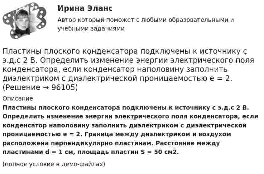     
            Описание
            Пластины плоского конденсатора подключены к источнику с э.д.с 2 В. Определить изменение энергии электрического поля конденсатора, если конденсатор наполовину заполнить диэлектриком с диэлектрической проницаемостью e = 2. Граница между диэлектриком и воздухом расположена перпендикулярно пластинам. Расстояние между пластинами d = 1 см, площадь пластин S = 50 см2.(полное условие в демо-файлах)   
            
            
            Пластины плоского конденсатора площадью S = 1 cм2 каждая, притягиваются друг к другу с силой F = 10 мН. Пространство между пластинами заполнено слюдой. Определить:  а) заряды пластин;Пластины плоского конденсатора подключены к источнику с э.д.с 2 В. Определить изменение энергии электрического поля конденсатора, если конденсатор наполовину заполнить диэлектриком с диэлектрической проницаемостью e = 2.Пластины плоского конденсатора подключены к источнику с э.д.с 2 В. Определить изменение энергии электрического поля конденсатора, если конденсатор наполовину заполнить диэлектриком с диэлектрической проницаемостью e = 2. Пластические поиски в советской скульптуре 1917-1932 гг.Платежеспособная потребность в гостиничных продуктах и услугах - это ...Платежное обязательство уплатить через 100 дней 2 млн. руб. с процентами, начисляемыми по ставке простых процентов i=20% годовых, было учтено за 40 дней до срока погашения по учетной ставке d=15%. Требуется определить сумму, получаемую при учете.Платежное поручение – это …Пластина, изображенная на рисунке, может вращаться вокруг оси OO', проходящей на расстоянии r от левого края пластины. Вычислить момент инерции пластины относительно этой оси, «разделив» пластину на десять частей одинаковой ширины. Каждую часть приняПластина, изображенная на рисунке, может вращаться вокруг оси OO', проходящей на расстоянии r от левого края пластины. Вычислить момент инерции пластины относительно этой оси, «разделив» пластину на десять частей одинаковой ширины. Каждую часть приняПластина, изображенная на рисунке, может вращаться вокруг оси OO', проходящей на расстоянии r от левого края пластины. Вычислить момент инерции пластины относительно этой оси, «разделив» пластину на десять частей одинаковой ширины. Каждую часть приняПластинка кварца толщиной d1=1 мм, вырезанная перпендикулярно оптической оси кристалла, поворачивает плоскость поляризации монохроматического света определенной длины волны на угол Пластинку кварца толщиной d = 2 мм поместили между параллельными николями, в результате чего плоскость поляризации монохроматического света повернулась на угол  53. Какой наименьшей толщины dmin следует Пластинку кварца толщиной d = 2 мм поместили между параллельными николями, в результате чего плоскость поляризации монохроматического света повернулась на угол = 53. Какой наименьшей толщины dmin следует взять пластинкуПластины плоского конденсатора площадью 100 см2 каждая притягиваются друг к другу с силой 3·10-3 кгс. Пространство между пластинами заполнено слюдой. Найти:  1) заряды, находящиеся на пластинах;